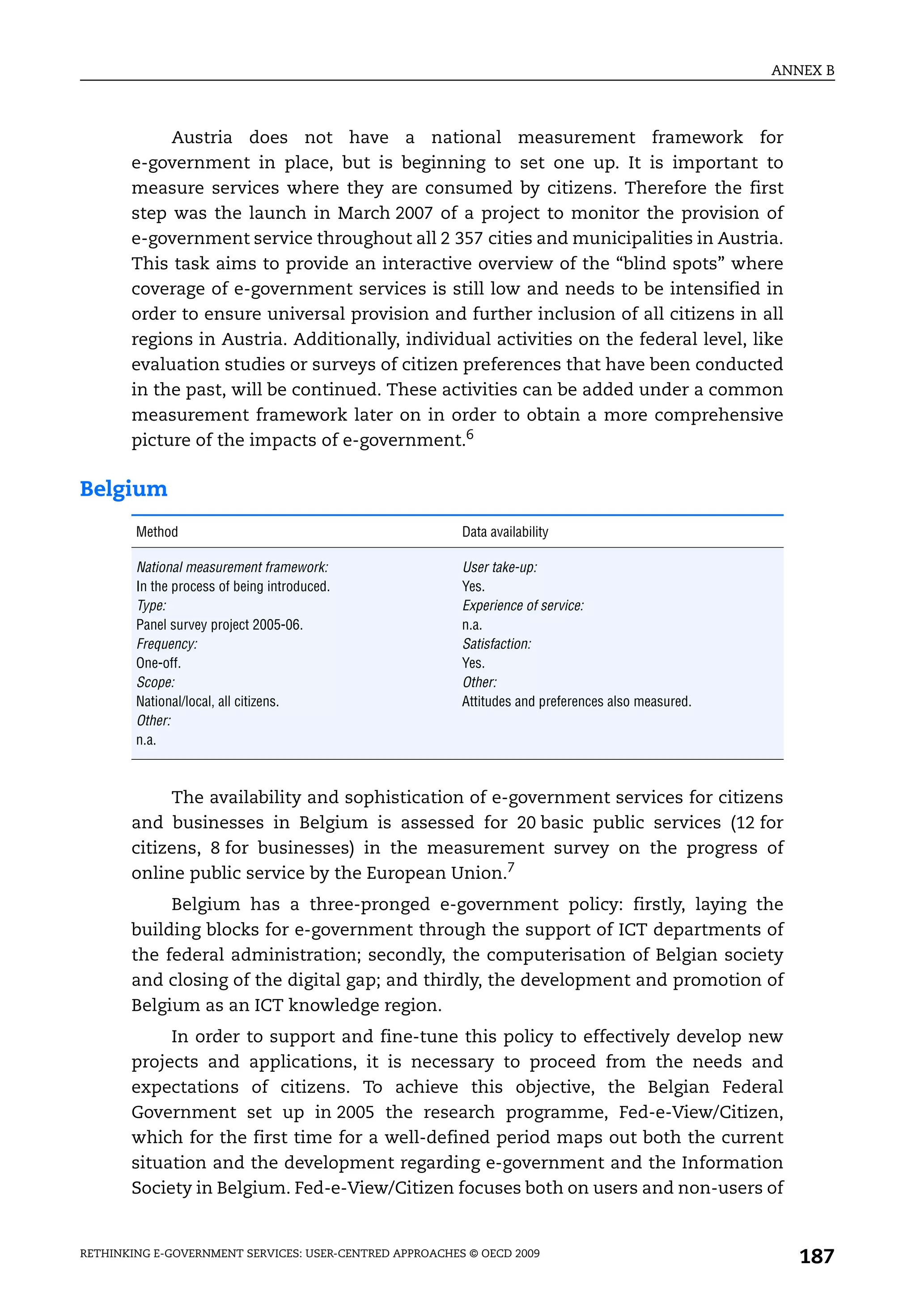 ANNEX B



            Austria does not have a national measurement framework for
       e-government in place, but is beginning to set one up. It is important to
       measure services where they are consumed by citizens. Therefore the first
       step was the launch in March 2007 of a project to monitor the provision of
       e-government service throughout all 2 357 cities and municipalities in Austria.
       This task aims to provide an interactive overview of the “blind spots” where
       coverage of e-government services is still low and needs to be intensified in
       order to ensure universal provision and further inclusion of all citizens in all
       regions in Austria. Additionally, individual activities on the federal level, like
       evaluation studies or surveys of citizen preferences that have been conducted
       in the past, will be continued. These activities can be added under a common
       measurement framework later on in order to obtain a more comprehensive
       picture of the impacts of e-government.6

Belgium
        Method                                           Data availability

        National measurement framework:                  User take-up:
        In the process of being introduced.              Yes.
        Type:                                            Experience of service:
        Panel survey project 2005-06.                    n.a.
        Frequency:                                       Satisfaction:
        One-off.                                         Yes.
        Scope:                                           Other:
        National/local, all citizens.                    Attitudes and preferences also measured.
        Other:
        n.a.



            The availability and sophistication of e-government services for citizens
       and businesses in Belgium is assessed for 20 basic public services (12 for
       citizens, 8 for businesses) in the measurement survey on the progress of
       online public service by the European Union.7
            Belgium has a three-pronged e-government policy: firstly, laying the
       building blocks for e-government through the support of ICT departments of
       the federal administration; secondly, the computerisation of Belgian society
       and closing of the digital gap; and thirdly, the development and promotion of
       Belgium as an ICT knowledge region.
            In order to support and fine-tune this policy to effectively develop new
       projects and applications, it is necessary to proceed from the needs and
       expectations of citizens. To achieve this objective, the Belgian Federal
       Government set up in 2005 the research programme, Fed-e-View/Citizen,
       which for the first time for a well-defined period maps out both the current
       situation and the development regarding e-government and the Information
       Society in Belgium. Fed-e-View/Citizen focuses both on users and non-users of


RETHINKING E-GOVERNMENT SERVICES: USER-CENTRED APPROACHES © OECD 2009
                                                                                                       187
 