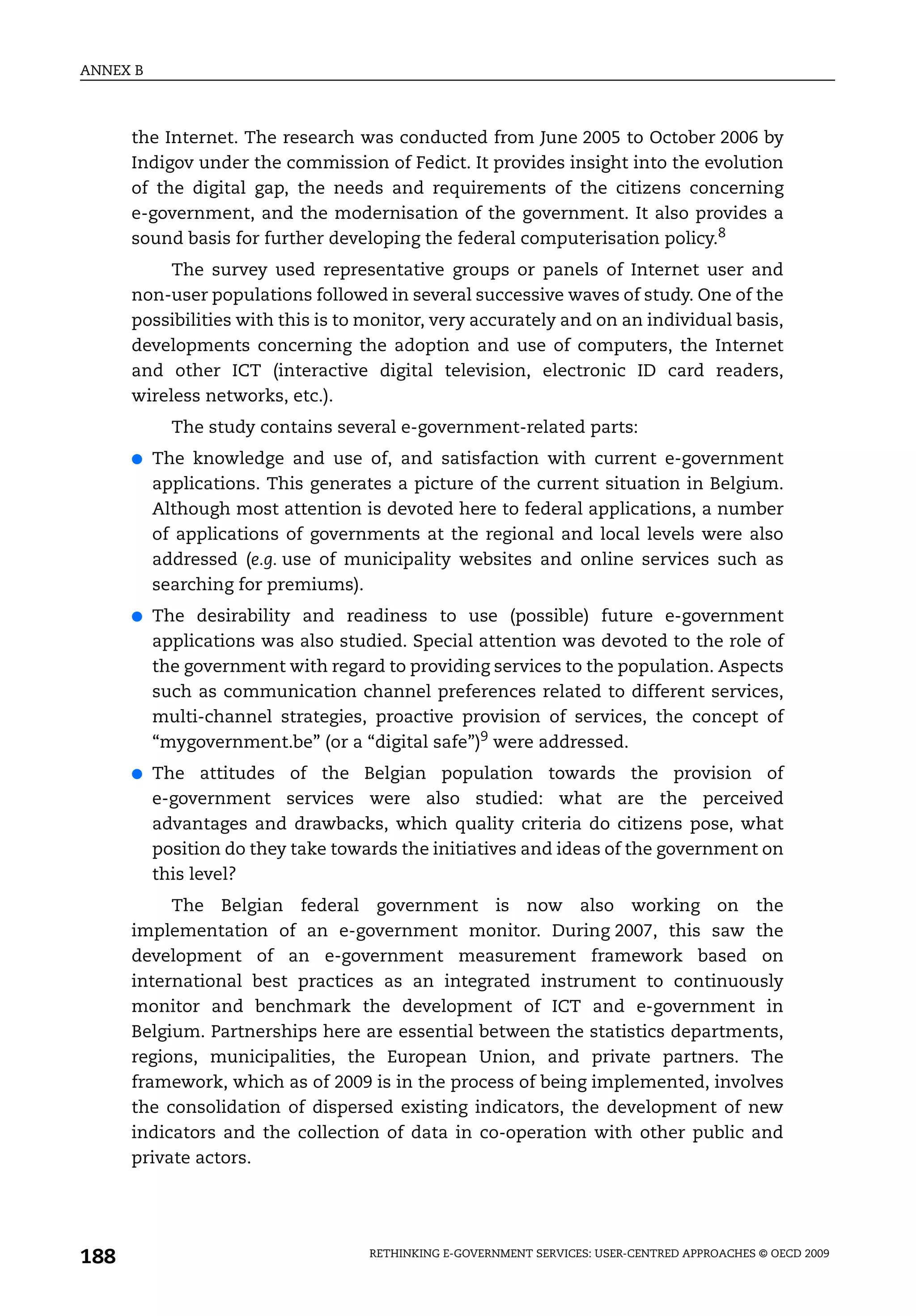 ANNEX B



      the Internet. The research was conducted from June 2005 to October 2006 by
      Indigov under the commission of Fedict. It provides insight into the evolution
      of the digital gap, the needs and requirements of the citizens concerning
      e-government, and the modernisation of the government. It also provides a
      sound basis for further developing the federal computerisation policy.8
           The survey used representative groups or panels of Internet user and
      non-user populations followed in several successive waves of study. One of the
      possibilities with this is to monitor, very accurately and on an individual basis,
      developments concerning the adoption and use of computers, the Internet
      and other ICT (interactive digital television, electronic ID card readers,
      wireless networks, etc.).
            The study contains several e-government-related parts:
      ●   The knowledge and use of, and satisfaction with current e-government
          applications. This generates a picture of the current situation in Belgium.
          Although most attention is devoted here to federal applications, a number
          of applications of governments at the regional and local levels were also
          addressed (e.g. use of municipality websites and online services such as
          searching for premiums).
      ●   The desirability and readiness to use (possible) future e-government
          applications was also studied. Special attention was devoted to the role of
          the government with regard to providing services to the population. Aspects
          such as communication channel preferences related to different services,
          multi-channel strategies, proactive provision of services, the concept of
          “mygovernment.be” (or a “digital safe”)9 were addressed.
      ●   The attitudes of the Belgian population towards the provision of
          e-government services were also studied: what are the perceived
          advantages and drawbacks, which quality criteria do citizens pose, what
          position do they take towards the initiatives and ideas of the government on
          this level?
           The Belgian federal government is now also working on the
      implementation of an e-government monitor. During 2007, this saw the
      development of an e-government measurement framework based on
      international best practices as an integrated instrument to continuously
      monitor and benchmark the development of ICT and e-government in
      Belgium. Partnerships here are essential between the statistics departments,
      regions, municipalities, the European Union, and private partners. The
      framework, which as of 2009 is in the process of being implemented, involves
      the consolidation of dispersed existing indicators, the development of new
      indicators and the collection of data in co-operation with other public and
      private actors.




188                                 RETHINKING E-GOVERNMENT SERVICES: USER-CENTRED APPROACHES © OECD 2009
 