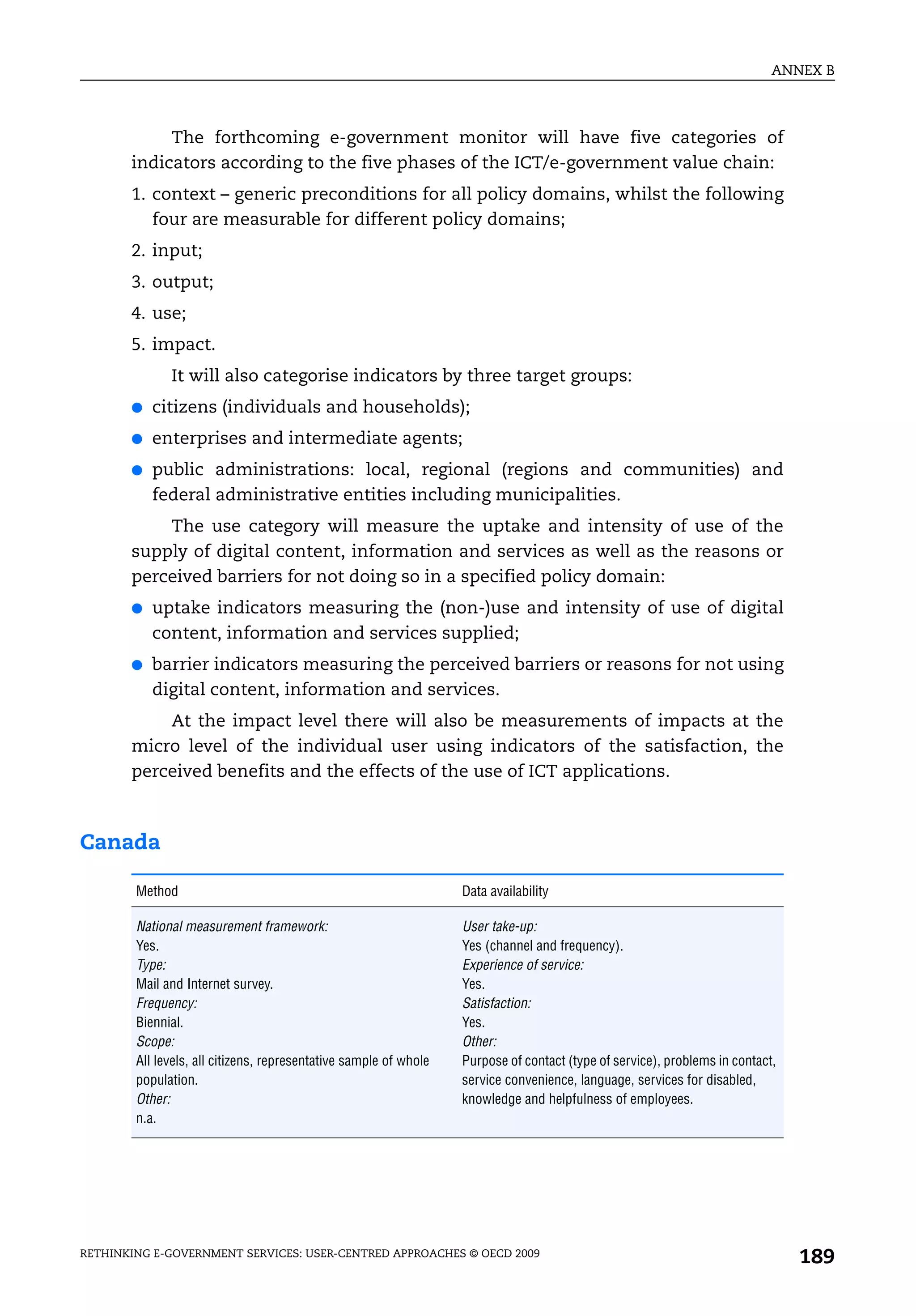 ANNEX B



            The forthcoming e-government monitor will have five categories of
       indicators according to the five phases of the ICT/e-government value chain:
       1. context – generic preconditions for all policy domains, whilst the following
          four are measurable for different policy domains;
       2. input;
       3. output;
       4. use;
       5. impact.
              It will also categorise indicators by three target groups:
       ●   citizens (individuals and households);
       ●   enterprises and intermediate agents;
       ●   public administrations: local, regional (regions and communities) and
           federal administrative entities including municipalities.
           The use category will measure the uptake and intensity of use of the
       supply of digital content, information and services as well as the reasons or
       perceived barriers for not doing so in a specified policy domain:
       ●   uptake indicators measuring the (non-)use and intensity of use of digital
           content, information and services supplied;
       ●   barrier indicators measuring the perceived barriers or reasons for not using
           digital content, information and services.
           At the impact level there will also be measurements of impacts at the
       micro level of the individual user using indicators of the satisfaction, the
       perceived benefits and the effects of the use of ICT applications.



Canada

        Method                                                     Data availability

        National measurement framework:                            User take-up:
        Yes.                                                       Yes (channel and frequency).
        Type:                                                      Experience of service:
        Mail and Internet survey.                                  Yes.
        Frequency:                                                 Satisfaction:
        Biennial.                                                  Yes.
        Scope:                                                     Other:
        All levels, all citizens, representative sample of whole   Purpose of contact (type of service), problems in contact,
        population.                                                service convenience, language, services for disabled,
        Other:                                                     knowledge and helpfulness of employees.
        n.a.




RETHINKING E-GOVERNMENT SERVICES: USER-CENTRED APPROACHES © OECD 2009
                                                                                                                                189
 