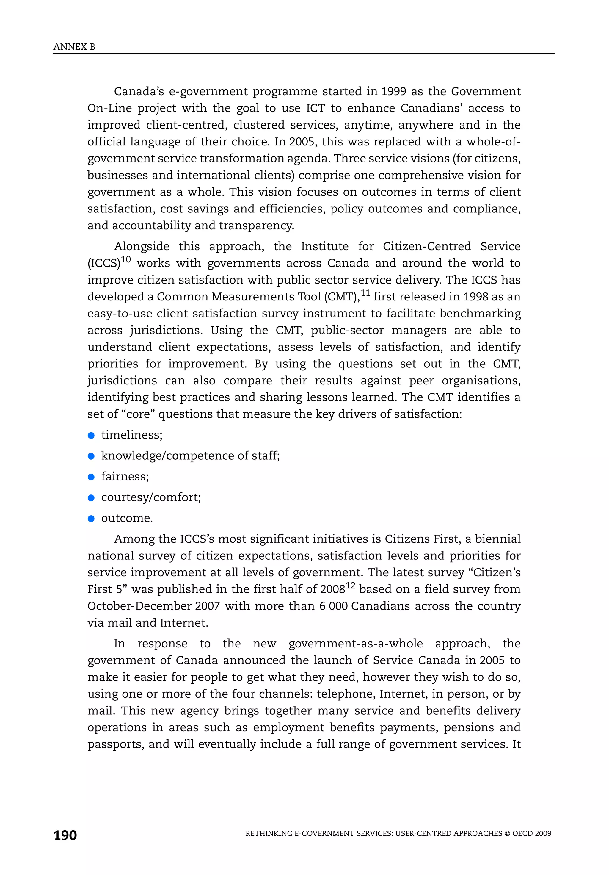 ANNEX B



            Canada’s e-government programme started in 1999 as the Government
      On-Line project with the goal to use ICT to enhance Canadians’ access to
      improved client-centred, clustered services, anytime, anywhere and in the
      official language of their choice. In 2005, this was replaced with a whole-of-
      government service transformation agenda. Three service visions (for citizens,
      businesses and international clients) comprise one comprehensive vision for
      government as a whole. This vision focuses on outcomes in terms of client
      satisfaction, cost savings and efficiencies, policy outcomes and compliance,
      and accountability and transparency.
           Alongside this approach, the Institute for Citizen-Centred Service
      (ICCS)10 works with governments across Canada and around the world to
      improve citizen satisfaction with public sector service delivery. The ICCS has
      developed a Common Measurements Tool (CMT),11 first released in 1998 as an
      easy-to-use client satisfaction survey instrument to facilitate benchmarking
      across jurisdictions. Using the CMT, public-sector managers are able to
      understand client expectations, assess levels of satisfaction, and identify
      priorities for improvement. By using the questions set out in the CMT,
      jurisdictions can also compare their results against peer organisations,
      identifying best practices and sharing lessons learned. The CMT identifies a
      set of “core” questions that measure the key drivers of satisfaction:
      ●   timeliness;
      ●   knowledge/competence of staff;
      ●   fairness;
      ●   courtesy/comfort;
      ●   outcome.
           Among the ICCS’s most significant initiatives is Citizens First, a biennial
      national survey of citizen expectations, satisfaction levels and priorities for
      service improvement at all levels of government. The latest survey “Citizen’s
      First 5” was published in the first half of 200812 based on a field survey from
      October-December 2007 with more than 6 000 Canadians across the country
      via mail and Internet.
          In response to the new government-as-a-whole approach, the
      government of Canada announced the launch of Service Canada in 2005 to
      make it easier for people to get what they need, however they wish to do so,
      using one or more of the four channels: telephone, Internet, in person, or by
      mail. This new agency brings together many service and benefits delivery
      operations in areas such as employment benefits payments, pensions and
      passports, and will eventually include a full range of government services. It




190                                RETHINKING E-GOVERNMENT SERVICES: USER-CENTRED APPROACHES © OECD 2009
 