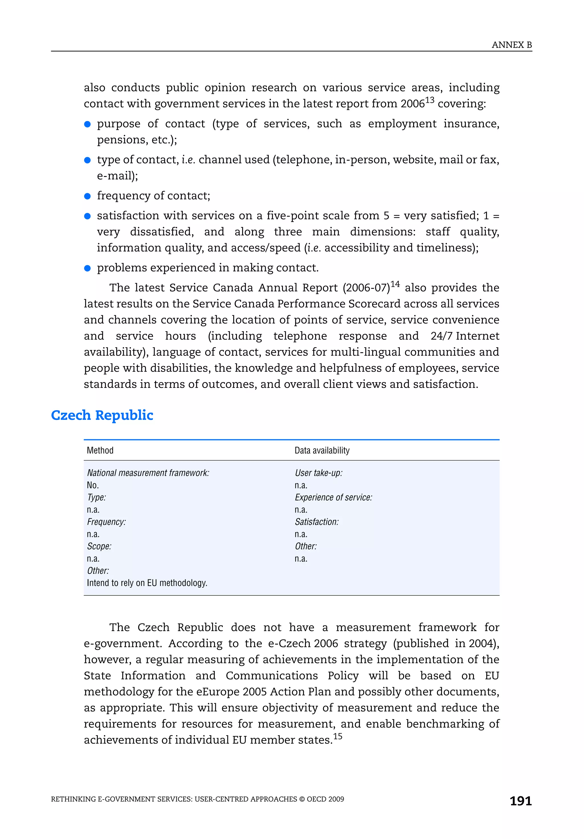 ANNEX B



       also conducts public opinion research on various service areas, including
       contact with government services in the latest report from 200613 covering:
       ●   purpose of contact (type of services, such as employment insurance,
           pensions, etc.);
       ●   type of contact, i.e. channel used (telephone, in-person, website, mail or fax,
           e-mail);
       ●   frequency of contact;
       ●   satisfaction with services on a five-point scale from 5 = very satisfied; 1 =
           very dissatisfied, and along three main dimensions: staff quality,
           information quality, and access/speed (i.e. accessibility and timeliness);
       ●   problems experienced in making contact.
            The latest Service Canada Annual Report (2006-07)14 also provides the
       latest results on the Service Canada Performance Scorecard across all services
       and channels covering the location of points of service, service convenience
       and service hours (including telephone response and 24/7 Internet
       availability), language of contact, services for multi-lingual communities and
       people with disabilities, the knowledge and helpfulness of employees, service
       standards in terms of outcomes, and overall client views and satisfaction.

Czech Republic

        Method                                           Data availability

        National measurement framework:                  User take-up:
        No.                                              n.a.
        Type:                                            Experience of service:
        n.a.                                             n.a.
        Frequency:                                       Satisfaction:
        n.a.                                             n.a.
        Scope:                                           Other:
        n.a.                                             n.a.
        Other:
        Intend to rely on EU methodology.




            The Czech Republic does not have a measurement framework for
       e-government. According to the e-Czech 2006 strategy (published in 2004),
       however, a regular measuring of achievements in the implementation of the
       State Information and Communications Policy will be based on EU
       methodology for the eEurope 2005 Action Plan and possibly other documents,
       as appropriate. This will ensure objectivity of measurement and reduce the
       requirements for resources for measurement, and enable benchmarking of
       achievements of individual EU member states.15




RETHINKING E-GOVERNMENT SERVICES: USER-CENTRED APPROACHES © OECD 2009
                                                                                             191
 