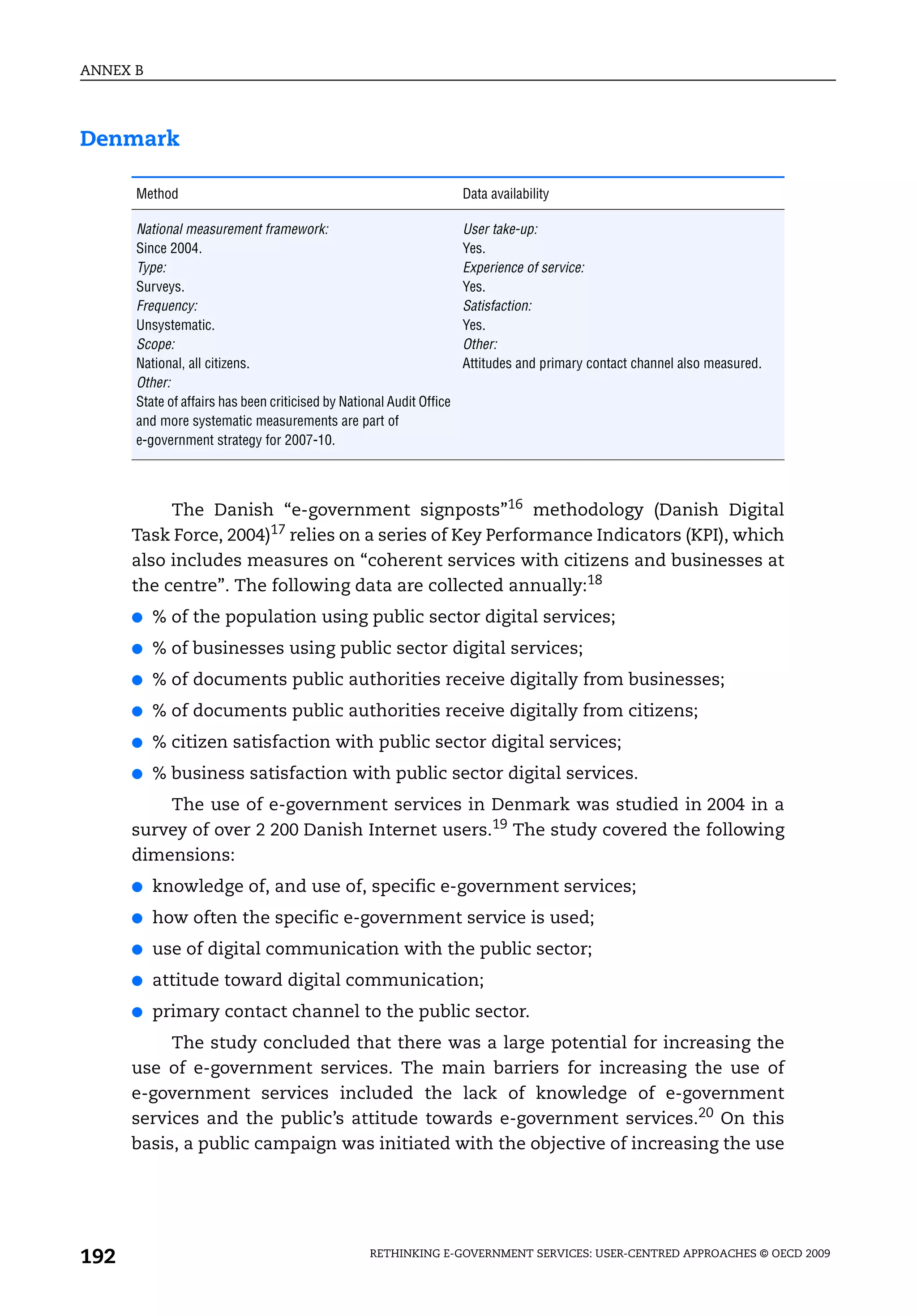 ANNEX B




Denmark

      Method                                                          Data availability

      National measurement framework:                                 User take-up:
      Since 2004.                                                     Yes.
      Type:                                                           Experience of service:
      Surveys.                                                        Yes.
      Frequency:                                                      Satisfaction:
      Unsystematic.                                                   Yes.
      Scope:                                                          Other:
      National, all citizens.                                         Attitudes and primary contact channel also measured.
      Other:
      State of affairs has been criticised by National Audit Office
      and more systematic measurements are part of
      e-government strategy for 2007-10.




           The Danish “e-government signposts”16 methodology (Danish Digital
      Task Force, 2004)17 relies on a series of Key Performance Indicators (KPI), which
      also includes measures on “coherent services with citizens and businesses at
      the centre”. The following data are collected annually:18
      ●   % of the population using public sector digital services;
      ●   % of businesses using public sector digital services;
      ●   % of documents public authorities receive digitally from businesses;
      ●   % of documents public authorities receive digitally from citizens;
      ●   % citizen satisfaction with public sector digital services;
      ●   % business satisfaction with public sector digital services.
          The use of e-government services in Denmark was studied in 2004 in a
      survey of over 2 200 Danish Internet users.19 The study covered the following
      dimensions:
      ●   knowledge of, and use of, specific e-government services;
      ●   how often the specific e-government service is used;
      ●   use of digital communication with the public sector;
      ●   attitude toward digital communication;
      ●   primary contact channel to the public sector.
           The study concluded that there was a large potential for increasing the
      use of e-government services. The main barriers for increasing the use of
      e-government services included the lack of knowledge of e-government
      services and the public’s attitude towards e-government services.20 On this
      basis, a public campaign was initiated with the objective of increasing the use




192                                                RETHINKING E-GOVERNMENT SERVICES: USER-CENTRED APPROACHES © OECD 2009
 