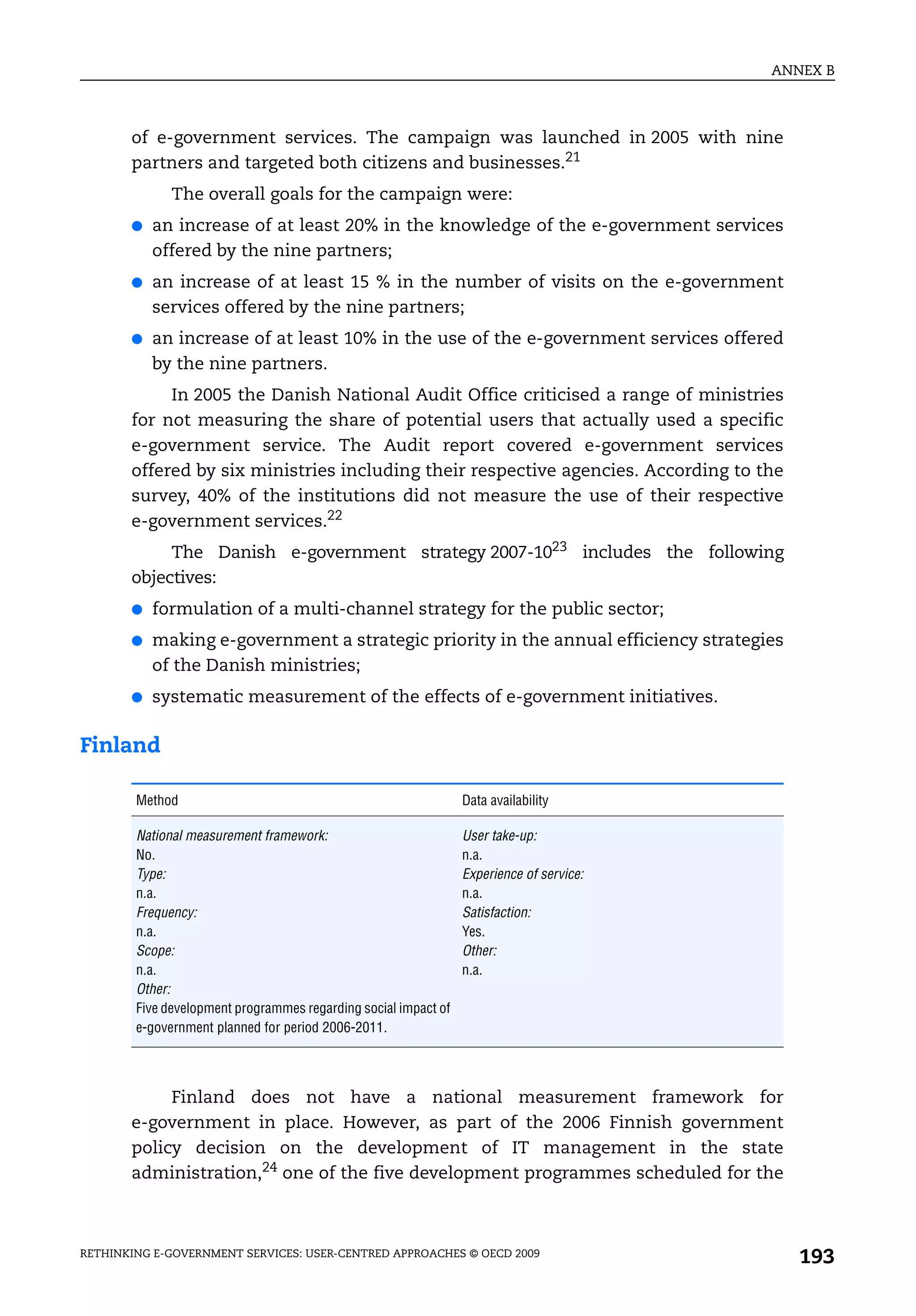 ANNEX B



       of e-government services. The campaign was launched in 2005 with nine
       partners and targeted both citizens and businesses.21
              The overall goals for the campaign were:
       ●   an increase of at least 20% in the knowledge of the e-government services
           offered by the nine partners;
       ●   an increase of at least 15 % in the number of visits on the e-government
           services offered by the nine partners;
       ●   an increase of at least 10% in the use of the e-government services offered
           by the nine partners.
            In 2005 the Danish National Audit Office criticised a range of ministries
       for not measuring the share of potential users that actually used a specific
       e-government service. The Audit report covered e-government services
       offered by six ministries including their respective agencies. According to the
       survey, 40% of the institutions did not measure the use of their respective
       e-government services.22
            The Danish e-government strategy 2007-1023 includes the following
       objectives:
       ●   formulation of a multi-channel strategy for the public sector;
       ●   making e-government a strategic priority in the annual efficiency strategies
           of the Danish ministries;
       ●   systematic measurement of the effects of e-government initiatives.

Finland

        Method                                                   Data availability

        National measurement framework:                          User take-up:
        No.                                                      n.a.
        Type:                                                    Experience of service:
        n.a.                                                     n.a.
        Frequency:                                               Satisfaction:
        n.a.                                                     Yes.
        Scope:                                                   Other:
        n.a.                                                     n.a.
        Other:
        Five development programmes regarding social impact of
        e-government planned for period 2006-2011.




            Finland does not have a national measurement framework for
       e-government in place. However, as part of the 2006 Finnish government
       policy decision on the development of IT management in the state
       administration,24 one of the five development programmes scheduled for the



RETHINKING E-GOVERNMENT SERVICES: USER-CENTRED APPROACHES © OECD 2009
                                                                                             193
 