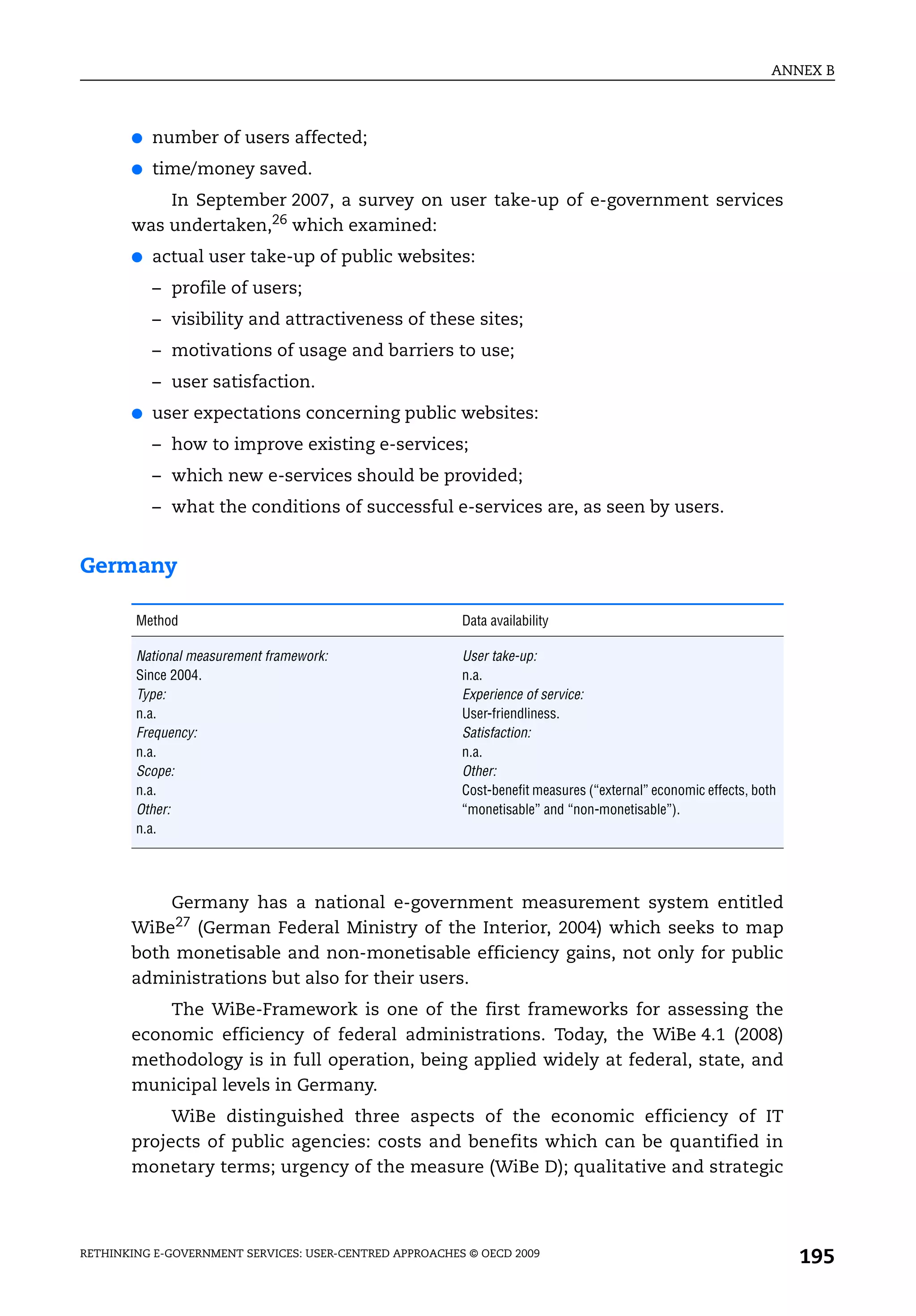 ANNEX B



       ●   number of users affected;
       ●   time/money saved.
           In September 2007, a survey on user take-up of e-government services
       was undertaken,26 which examined:
       ●   actual user take-up of public websites:
           – profile of users;
           – visibility and attractiveness of these sites;
           – motivations of usage and barriers to use;
           – user satisfaction.
       ●   user expectations concerning public websites:
           – how to improve existing e-services;
           – which new e-services should be provided;
           – what the conditions of successful e-services are, as seen by users.


Germany

        Method                                           Data availability

        National measurement framework:                  User take-up:
        Since 2004.                                      n.a.
        Type:                                            Experience of service:
        n.a.                                             User-friendliness.
        Frequency:                                       Satisfaction:
        n.a.                                             n.a.
        Scope:                                           Other:
        n.a.                                             Cost-benefit measures (“external” economic effects, both
        Other:                                           “monetisable” and “non-monetisable”).
        n.a.




           Germany has a national e-government measurement system entitled
       WiBe27 (German Federal Ministry of the Interior, 2004) which seeks to map
       both monetisable and non-monetisable efficiency gains, not only for public
       administrations but also for their users.
           The WiBe-Framework is one of the first frameworks for assessing the
       economic efficiency of federal administrations. Today, the WiBe 4.1 (2008)
       methodology is in full operation, being applied widely at federal, state, and
       municipal levels in Germany.
            WiBe distinguished three aspects of the economic efficiency of IT
       projects of public agencies: costs and benefits which can be quantified in
       monetary terms; urgency of the measure (WiBe D); qualitative and strategic



RETHINKING E-GOVERNMENT SERVICES: USER-CENTRED APPROACHES © OECD 2009
                                                                                                                    195
 