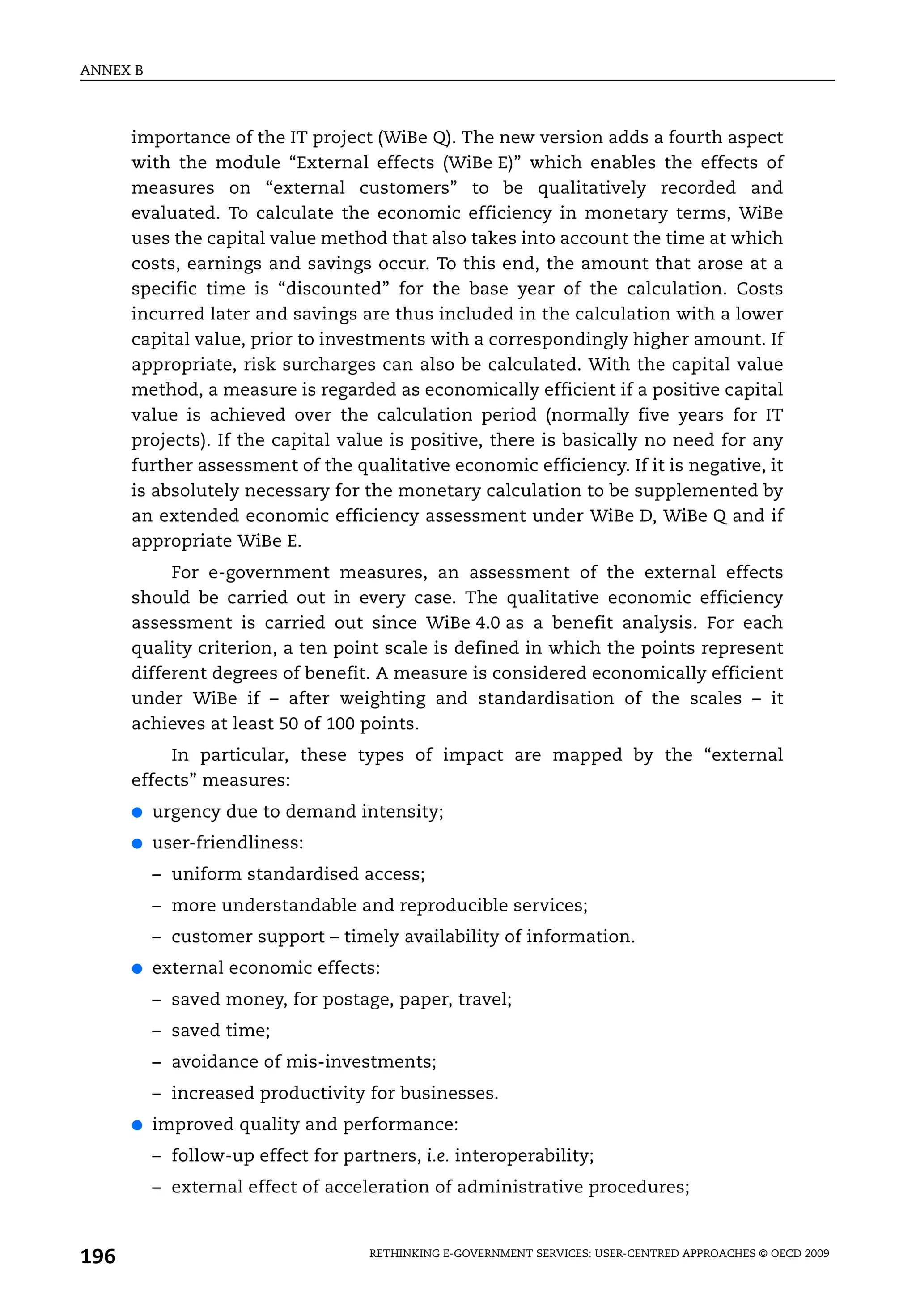 ANNEX B



      importance of the IT project (WiBe Q). The new version adds a fourth aspect
      with the module “External effects (WiBe E)” which enables the effects of
      measures on “external customers” to be qualitatively recorded and
      evaluated. To calculate the economic efficiency in monetary terms, WiBe
      uses the capital value method that also takes into account the time at which
      costs, earnings and savings occur. To this end, the amount that arose at a
      specific time is “discounted” for the base year of the calculation. Costs
      incurred later and savings are thus included in the calculation with a lower
      capital value, prior to investments with a correspondingly higher amount. If
      appropriate, risk surcharges can also be calculated. With the capital value
      method, a measure is regarded as economically efficient if a positive capital
      value is achieved over the calculation period (normally five years for IT
      projects). If the capital value is positive, there is basically no need for any
      further assessment of the qualitative economic efficiency. If it is negative, it
      is absolutely necessary for the monetary calculation to be supplemented by
      an extended economic efficiency assessment under WiBe D, WiBe Q and if
      appropriate WiBe E.
           For e-government measures, an assessment of the external effects
      should be carried out in every case. The qualitative economic efficiency
      assessment is carried out since WiBe 4.0 as a benefit analysis. For each
      quality criterion, a ten point scale is defined in which the points represent
      different degrees of benefit. A measure is considered economically efficient
      under WiBe if – after weighting and standardisation of the scales – it
      achieves at least 50 of 100 points.
           In particular, these types of impact are mapped by the “external
      effects” measures:
      ●   urgency due to demand intensity;
      ●   user-friendliness:
          – uniform standardised access;
          – more understandable and reproducible services;
          – customer support – timely availability of information.
      ●   external economic effects:
          – saved money, for postage, paper, travel;
          – saved time;
          – avoidance of mis-investments;
          – increased productivity for businesses.
      ●   improved quality and performance:
          – follow-up effect for partners, i.e. interoperability;
          – external effect of acceleration of administrative procedures;



196                                  RETHINKING E-GOVERNMENT SERVICES: USER-CENTRED APPROACHES © OECD 2009
 