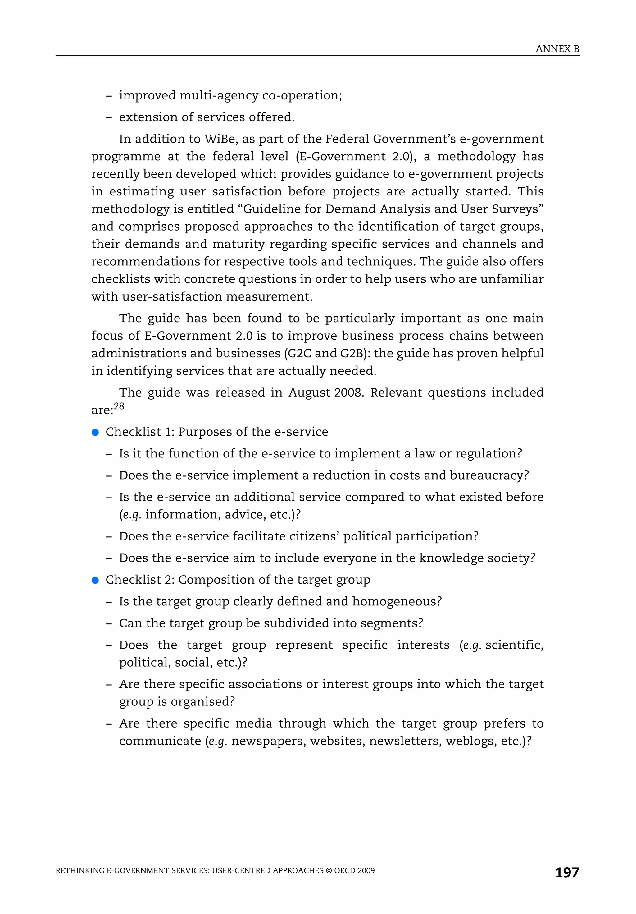 ANNEX B



           – improved multi-agency co-operation;
           – extension of services offered.
            In addition to WiBe, as part of the Federal Government’s e-government
       programme at the federal level (E-Government 2.0), a methodology has
       recently been developed which provides guidance to e-government projects
       in estimating user satisfaction before projects are actually started. This
       methodology is entitled “Guideline for Demand Analysis and User Surveys”
       and comprises proposed approaches to the identification of target groups,
       their demands and maturity regarding specific services and channels and
       recommendations for respective tools and techniques. The guide also offers
       checklists with concrete questions in order to help users who are unfamiliar
       with user-satisfaction measurement.
            The guide has been found to be particularly important as one main
       focus of E-Government 2.0 is to improve business process chains between
       administrations and businesses (G2C and G2B): the guide has proven helpful
       in identifying services that are actually needed.
            The guide was released in August 2008. Relevant questions included
       are:28
       ●   Checklist 1: Purposes of the e-service
           – Is it the function of the e-service to implement a law or regulation?
           – Does the e-service implement a reduction in costs and bureaucracy?
           – Is the e-service an additional service compared to what existed before
             (e.g. information, advice, etc.)?
           – Does the e-service facilitate citizens’ political participation?
           – Does the e-service aim to include everyone in the knowledge society?
       ●   Checklist 2: Composition of the target group
           – Is the target group clearly defined and homogeneous?
           – Can the target group be subdivided into segments?
           – Does the target group represent specific interests (e.g. scientific,
             political, social, etc.)?
           – Are there specific associations or interest groups into which the target
             group is organised?
           – Are there specific media through which the target group prefers to
             communicate (e.g. newspapers, websites, newsletters, weblogs, etc.)?




RETHINKING E-GOVERNMENT SERVICES: USER-CENTRED APPROACHES © OECD 2009
                                                                                        197
 
