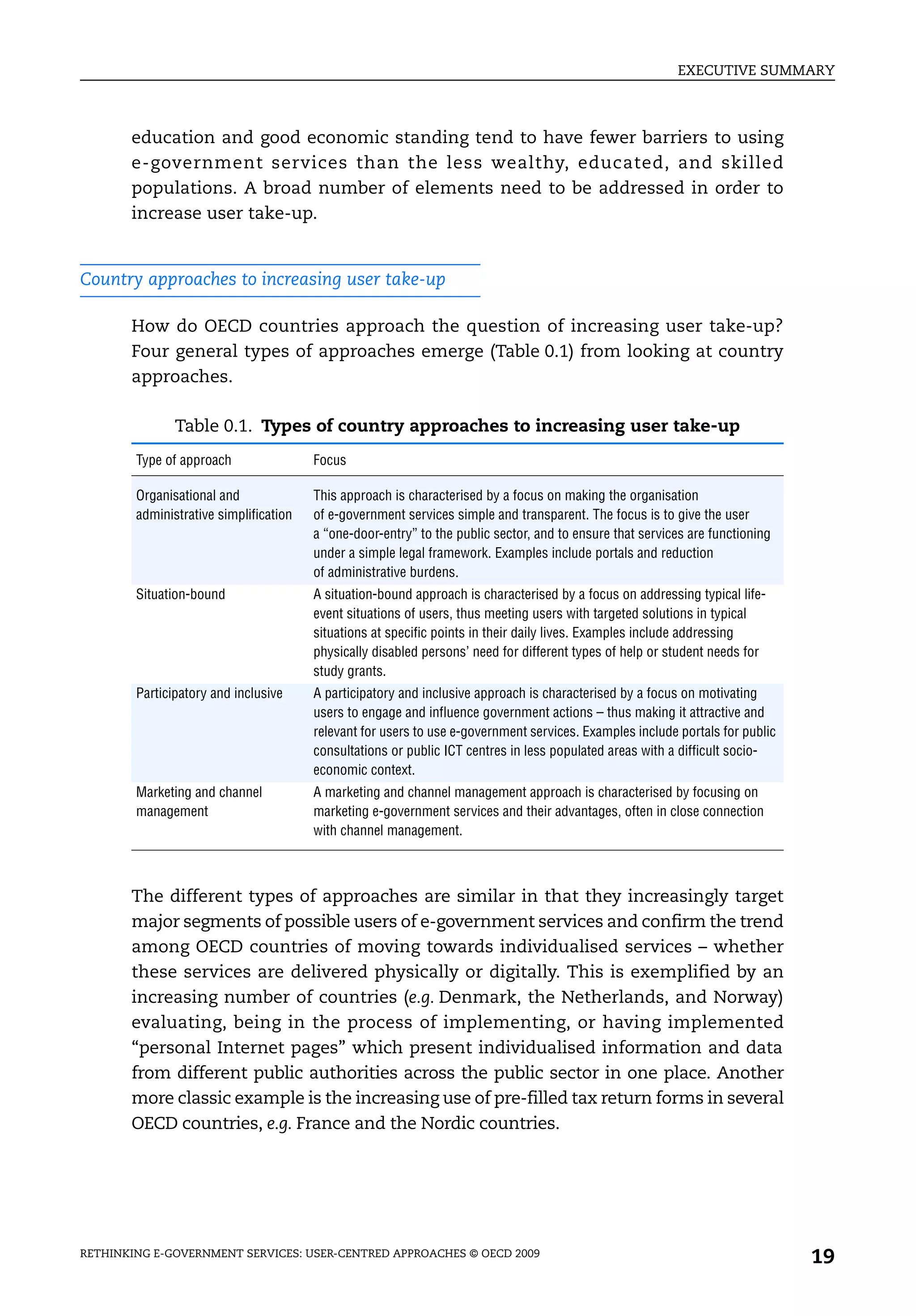 EXECUTIVE SUMMARY



       education and good economic standing tend to have fewer barriers to using
       e-government services than the less wealthy, educated, and skilled
       populations. A broad number of elements need to be addressed in order to
       increase user take-up.


Country approaches to increasing user take-up

       How do OECD countries approach the question of increasing user take-up?
       Four general types of approaches emerge (Table 0.1) from looking at country
       approaches.

               Table 0.1. Types of country approaches to increasing user take-up
        Type of approach                Focus

        Organisational and              This approach is characterised by a focus on making the organisation
        administrative simplification   of e-government services simple and transparent. The focus is to give the user
                                        a “one-door-entry” to the public sector, and to ensure that services are functioning
                                        under a simple legal framework. Examples include portals and reduction
                                        of administrative burdens.
        Situation-bound                 A situation-bound approach is characterised by a focus on addressing typical life-
                                        event situations of users, thus meeting users with targeted solutions in typical
                                        situations at specific points in their daily lives. Examples include addressing
                                        physically disabled persons’ need for different types of help or student needs for
                                        study grants.
        Participatory and inclusive     A participatory and inclusive approach is characterised by a focus on motivating
                                        users to engage and influence government actions – thus making it attractive and
                                        relevant for users to use e-government services. Examples include portals for public
                                        consultations or public ICT centres in less populated areas with a difficult socio-
                                        economic context.
        Marketing and channel           A marketing and channel management approach is characterised by focusing on
        management                      marketing e-government services and their advantages, often in close connection
                                        with channel management.



       The different types of approaches are similar in that they increasingly target
       major segments of possible users of e-government services and confirm the trend
       among OECD countries of moving towards individualised services – whether
       these services are delivered physically or digitally. This is exemplified by an
       increasing number of countries (e.g. Denmark, the Netherlands, and Norway)
       evaluating, being in the process of implementing, or having implemented
       “personal Internet pages” which present individualised information and data
       from different public authorities across the public sector in one place. Another
       more classic example is the increasing use of pre-filled tax return forms in several
       OECD countries, e.g. France and the Nordic countries.




RETHINKING E-GOVERNMENT SERVICES: USER-CENTRED APPROACHES © OECD 2009
                                                                                                                               19
 