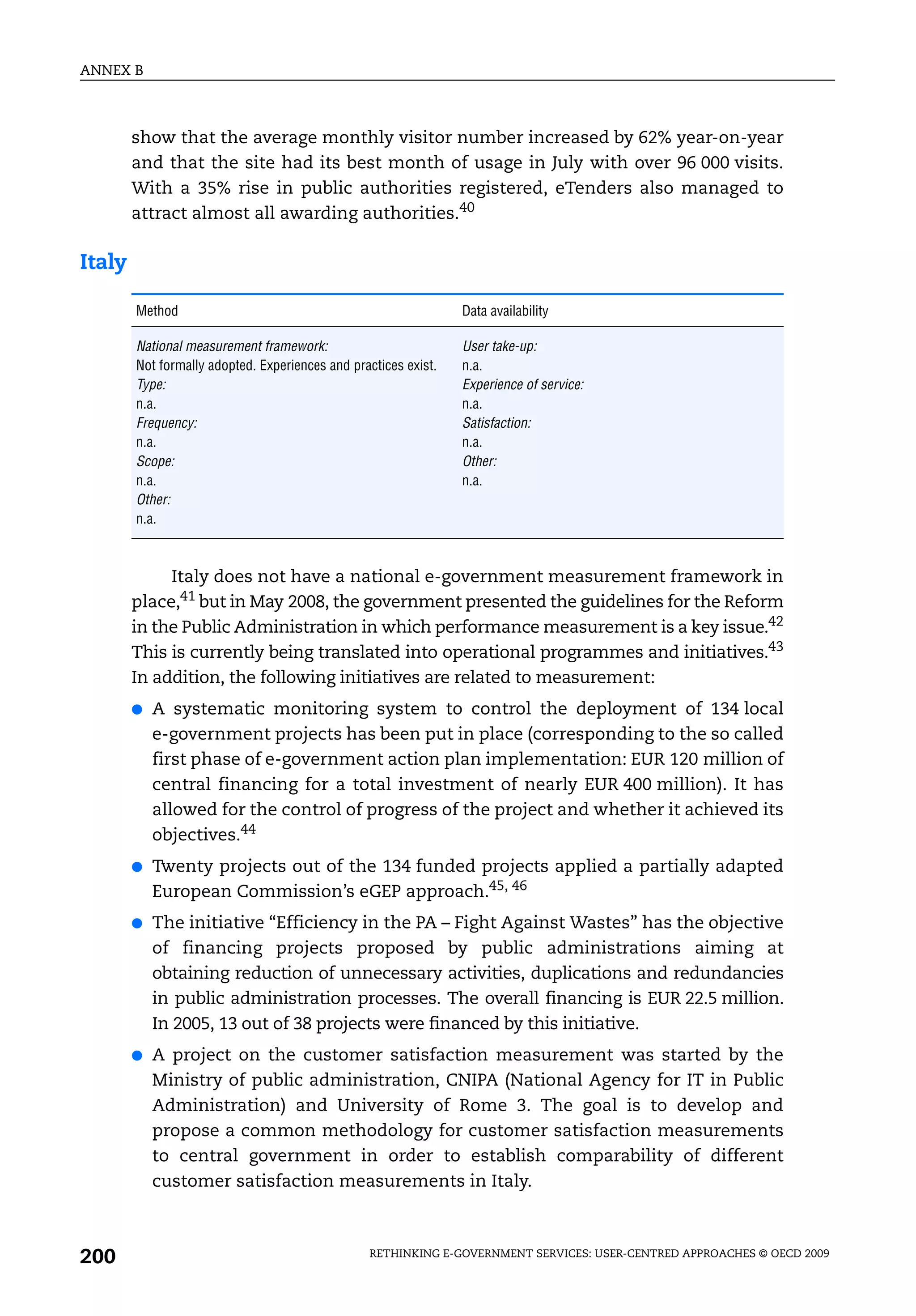 ANNEX B



        show that the average monthly visitor number increased by 62% year-on-year
        and that the site had its best month of usage in July with over 96 000 visits.
        With a 35% rise in public authorities registered, eTenders also managed to
        attract almost all awarding authorities.40

Italy

        Method                                                   Data availability

        National measurement framework:                          User take-up:
        Not formally adopted. Experiences and practices exist.   n.a.
        Type:                                                    Experience of service:
        n.a.                                                     n.a.
        Frequency:                                               Satisfaction:
        n.a.                                                     n.a.
        Scope:                                                   Other:
        n.a.                                                     n.a.
        Other:
        n.a.



             Italy does not have a national e-government measurement framework in
        place,41 but in May 2008, the government presented the guidelines for the Reform
        in the Public Administration in which performance measurement is a key issue.42
        This is currently being translated into operational programmes and initiatives.43
        In addition, the following initiatives are related to measurement:
        ●   A systematic monitoring system to control the deployment of 134 local
            e-government projects has been put in place (corresponding to the so called
            first phase of e-government action plan implementation: EUR 120 million of
            central financing for a total investment of nearly EUR 400 million). It has
            allowed for the control of progress of the project and whether it achieved its
            objectives.44
        ●   Twenty projects out of the 134 funded projects applied a partially adapted
            European Commission’s eGEP approach.45, 46
        ●   The initiative “Efficiency in the PA – Fight Against Wastes” has the objective
            of financing projects proposed by public administrations aiming at
            obtaining reduction of unnecessary activities, duplications and redundancies
            in public administration processes. The overall financing is EUR 22.5 million.
            In 2005, 13 out of 38 projects were financed by this initiative.
        ●   A project on the customer satisfaction measurement was started by the
            Ministry of public administration, CNIPA (National Agency for IT in Public
            Administration) and University of Rome 3. The goal is to develop and
            propose a common methodology for customer satisfaction measurements
            to central government in order to establish comparability of different
            customer satisfaction measurements in Italy.



200                                              RETHINKING E-GOVERNMENT SERVICES: USER-CENTRED APPROACHES © OECD 2009
 