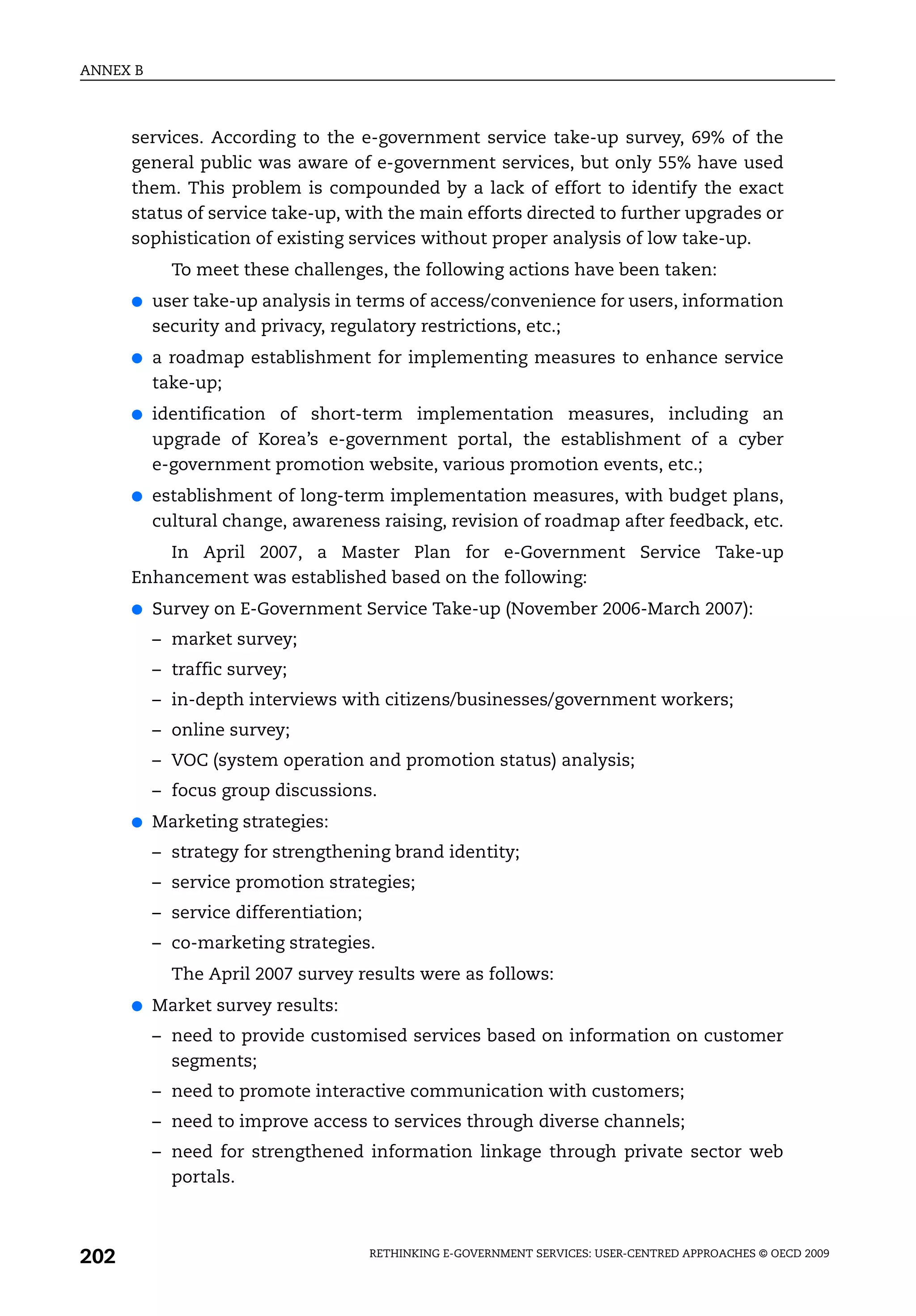 ANNEX B



      services. According to the e-government service take-up survey, 69% of the
      general public was aware of e-government services, but only 55% have used
      them. This problem is compounded by a lack of effort to identify the exact
      status of service take-up, with the main efforts directed to further upgrades or
      sophistication of existing services without proper analysis of low take-up.
            To meet these challenges, the following actions have been taken:
      ●   user take-up analysis in terms of access/convenience for users, information
          security and privacy, regulatory restrictions, etc.;
      ●   a roadmap establishment for implementing measures to enhance service
          take-up;
      ●   identification of short-term implementation measures, including an
          upgrade of Korea’s e-government portal, the establishment of a cyber
          e-government promotion website, various promotion events, etc.;
      ●   establishment of long-term implementation measures, with budget plans,
          cultural change, awareness raising, revision of roadmap after feedback, etc.
          In April 2007, a Master Plan for e-Government Service Take-up
      Enhancement was established based on the following:
      ●   Survey on E-Government Service Take-up (November 2006-March 2007):
          – market survey;
          – traffic survey;
          – in-depth interviews with citizens/businesses/government workers;
          – online survey;
          – VOC (system operation and promotion status) analysis;
          – focus group discussions.
      ●   Marketing strategies:
          – strategy for strengthening brand identity;
          – service promotion strategies;
          – service differentiation;
          – co-marketing strategies.
            The April 2007 survey results were as follows:
      ●   Market survey results:
          – need to provide customised services based on information on customer
            segments;
          – need to promote interactive communication with customers;
          – need to improve access to services through diverse channels;
          – need for strengthened information linkage through private sector web
            portals.



202                                    RETHINKING E-GOVERNMENT SERVICES: USER-CENTRED APPROACHES © OECD 2009
 