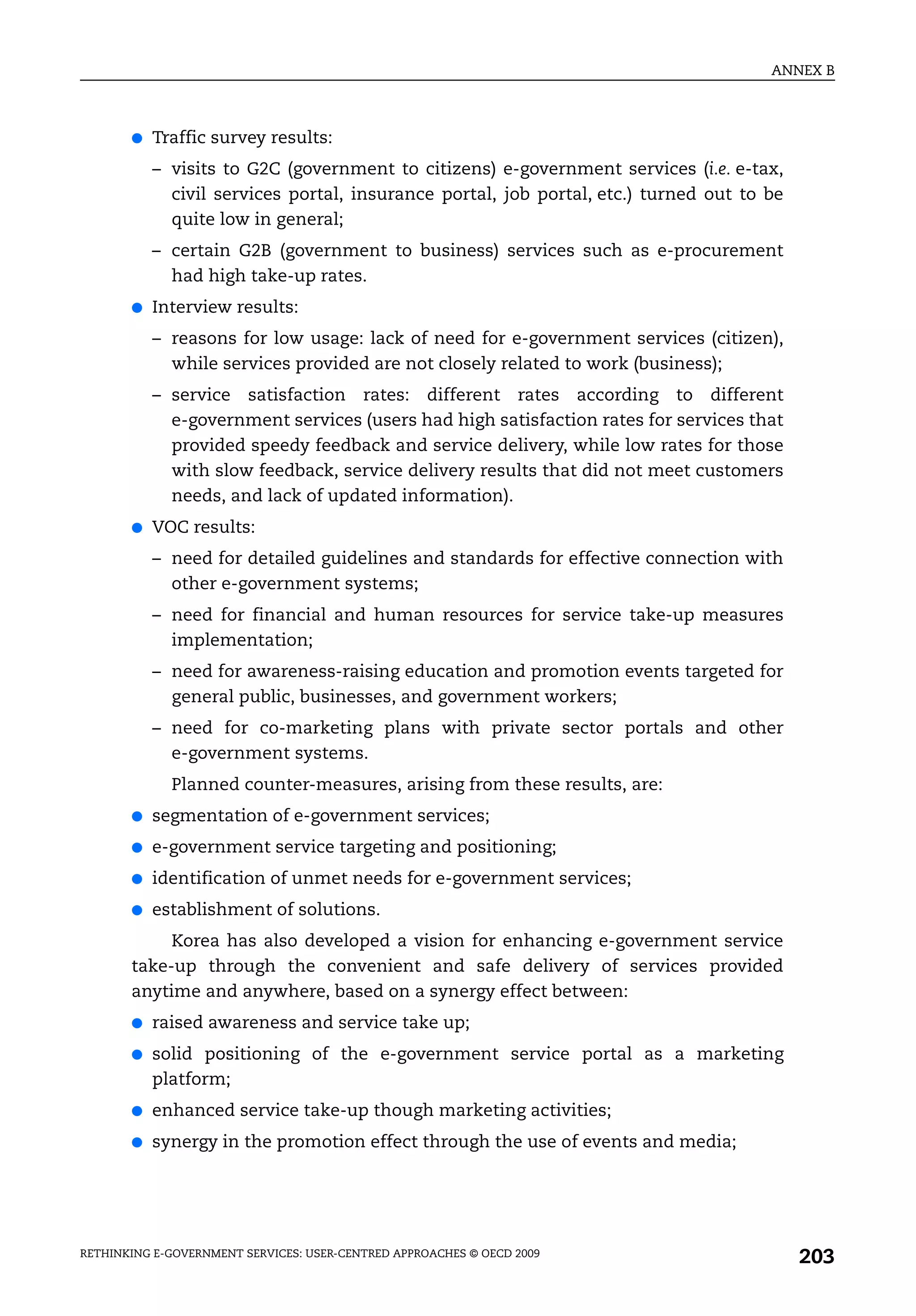 ANNEX B



       ●   Traffic survey results:
           – visits to G2C (government to citizens) e-government services (i.e. e-tax,
             civil services portal, insurance portal, job portal, etc.) turned out to be
             quite low in general;
           – certain G2B (government to business) services such as e-procurement
             had high take-up rates.
       ●   Interview results:
           – reasons for low usage: lack of need for e-government services (citizen),
             while services provided are not closely related to work (business);
           – service satisfaction rates: different rates according to different
             e-government services (users had high satisfaction rates for services that
             provided speedy feedback and service delivery, while low rates for those
             with slow feedback, service delivery results that did not meet customers
             needs, and lack of updated information).
       ●   VOC results:
           – need for detailed guidelines and standards for effective connection with
             other e-government systems;
           – need for financial and human resources for service take-up measures
             implementation;
           – need for awareness-raising education and promotion events targeted for
             general public, businesses, and government workers;
           – need for co-marketing plans with private sector portals and other
             e-government systems.
             Planned counter-measures, arising from these results, are:
       ●   segmentation of e-government services;
       ●   e-government service targeting and positioning;
       ●   identification of unmet needs for e-government services;
       ●   establishment of solutions.
            Korea has also developed a vision for enhancing e-government service
       take-up through the convenient and safe delivery of services provided
       anytime and anywhere, based on a synergy effect between:
       ●   raised awareness and service take up;
       ●   solid positioning of the e-government service portal as a marketing
           platform;
       ●   enhanced service take-up though marketing activities;
       ●   synergy in the promotion effect through the use of events and media;




RETHINKING E-GOVERNMENT SERVICES: USER-CENTRED APPROACHES © OECD 2009
                                                                                           203
 