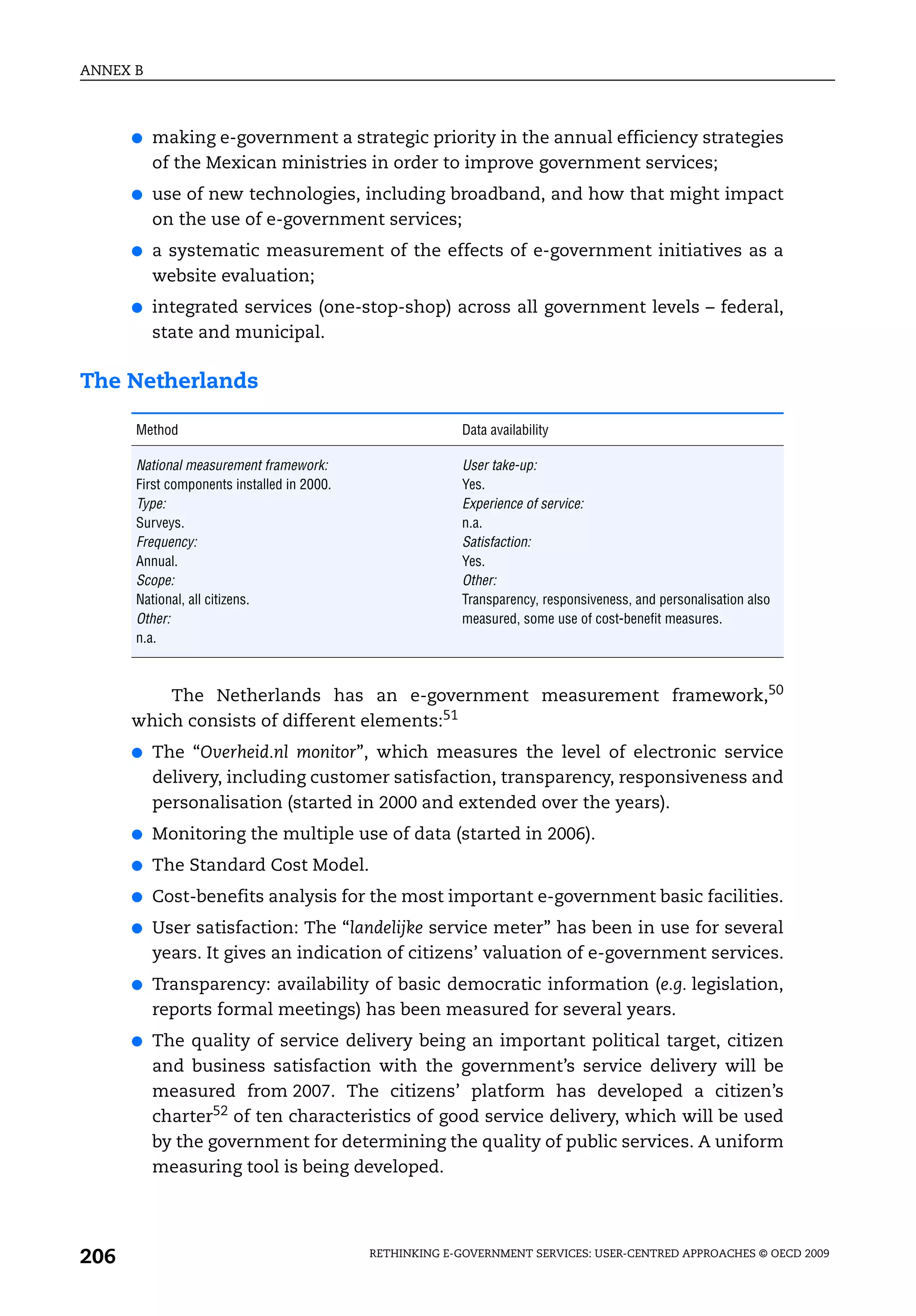 ANNEX B



      ●   making e-government a strategic priority in the annual efficiency strategies
          of the Mexican ministries in order to improve government services;
      ●   use of new technologies, including broadband, and how that might impact
          on the use of e-government services;
      ●   a systematic measurement of the effects of e-government initiatives as a
          website evaluation;
      ●   integrated services (one-stop-shop) across all government levels – federal,
          state and municipal.

The Netherlands

      Method                                             Data availability

      National measurement framework:                    User take-up:
      First components installed in 2000.                Yes.
      Type:                                              Experience of service:
      Surveys.                                           n.a.
      Frequency:                                         Satisfaction:
      Annual.                                            Yes.
      Scope:                                             Other:
      National, all citizens.                            Transparency, responsiveness, and personalisation also
      Other:                                             measured, some use of cost-benefit measures.
      n.a.



          The Netherlands has an e-government measurement framework,50
      which consists of different elements:51
      ●   The “Overheid.nl monitor”, which measures the level of electronic service
          delivery, including customer satisfaction, transparency, responsiveness and
          personalisation (started in 2000 and extended over the years).
      ●   Monitoring the multiple use of data (started in 2006).
      ●   The Standard Cost Model.
      ●   Cost-benefits analysis for the most important e-government basic facilities.
      ●   User satisfaction: The “landelijke service meter” has been in use for several
          years. It gives an indication of citizens’ valuation of e-government services.
      ●   Transparency: availability of basic democratic information (e.g. legislation,
          reports formal meetings) has been measured for several years.
      ●   The quality of service delivery being an important political target, citizen
          and business satisfaction with the government’s service delivery will be
          measured from 2007. The citizens’ platform has developed a citizen’s
          charter52 of ten characteristics of good service delivery, which will be used
          by the government for determining the quality of public services. A uniform
          measuring tool is being developed.




206                                         RETHINKING E-GOVERNMENT SERVICES: USER-CENTRED APPROACHES © OECD 2009
 