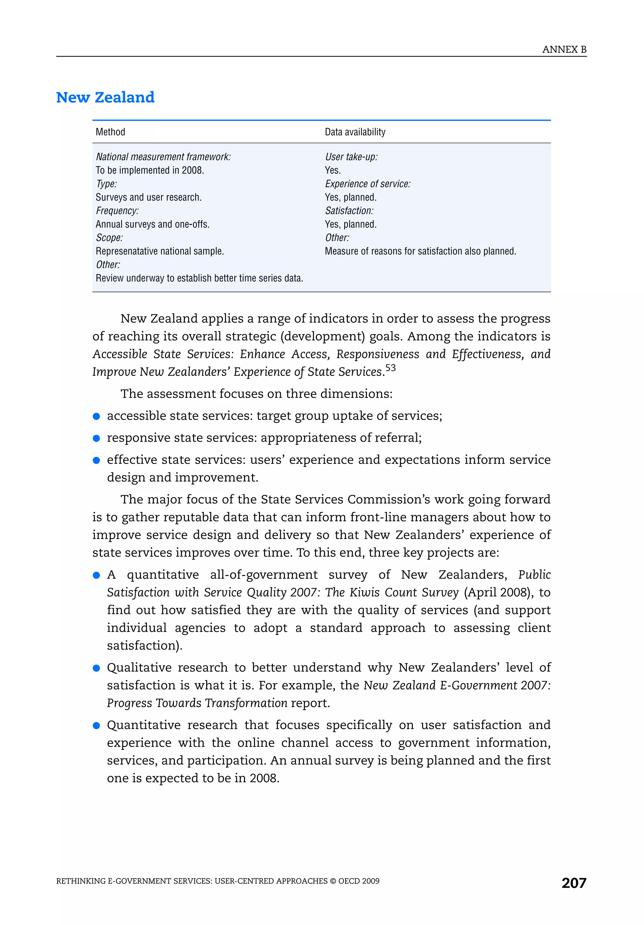 ANNEX B




New Zealand

        Method                                                  Data availability

        National measurement framework:                         User take-up:
        To be implemented in 2008.                              Yes.
        Type:                                                   Experience of service:
        Surveys and user research.                              Yes, planned.
        Frequency:                                              Satisfaction:
        Annual surveys and one-offs.                            Yes, planned.
        Scope:                                                  Other:
        Represenatative national sample.                        Measure of reasons for satisfaction also planned.
        Other:
        Review underway to establish better time series data.



            New Zealand applies a range of indicators in order to assess the progress
       of reaching its overall strategic (development) goals. Among the indicators is
       Accessible State Services: Enhance Access, Responsiveness and Effectiveness, and
       Improve New Zealanders’ Experience of State Services.53
              The assessment focuses on three dimensions:
       ●   accessible state services: target group uptake of services;
       ●   responsive state services: appropriateness of referral;
       ●   effective state services: users’ experience and expectations inform service
           design and improvement.
             The major focus of the State Services Commission’s work going forward
       is to gather reputable data that can inform front-line managers about how to
       improve service design and delivery so that New Zealanders’ experience of
       state services improves over time. To this end, three key projects are:
       ●   A quantitative all-of-government survey of New Zealanders, Public
           Satisfaction with Service Quality 2007: The Kiwis Count Survey (April 2008), to
           find out how satisfied they are with the quality of services (and support
           individual agencies to adopt a standard approach to assessing client
           satisfaction).
       ●   Qualitative research to better understand why New Zealanders’ level of
           satisfaction is what it is. For example, the New Zealand E-Government 2007:
           Progress Towards Transformation report.
       ●   Quantitative research that focuses specifically on user satisfaction and
           experience with the online channel access to government information,
           services, and participation. An annual survey is being planned and the first
           one is expected to be in 2008.




RETHINKING E-GOVERNMENT SERVICES: USER-CENTRED APPROACHES © OECD 2009
                                                                                                                       207
 
