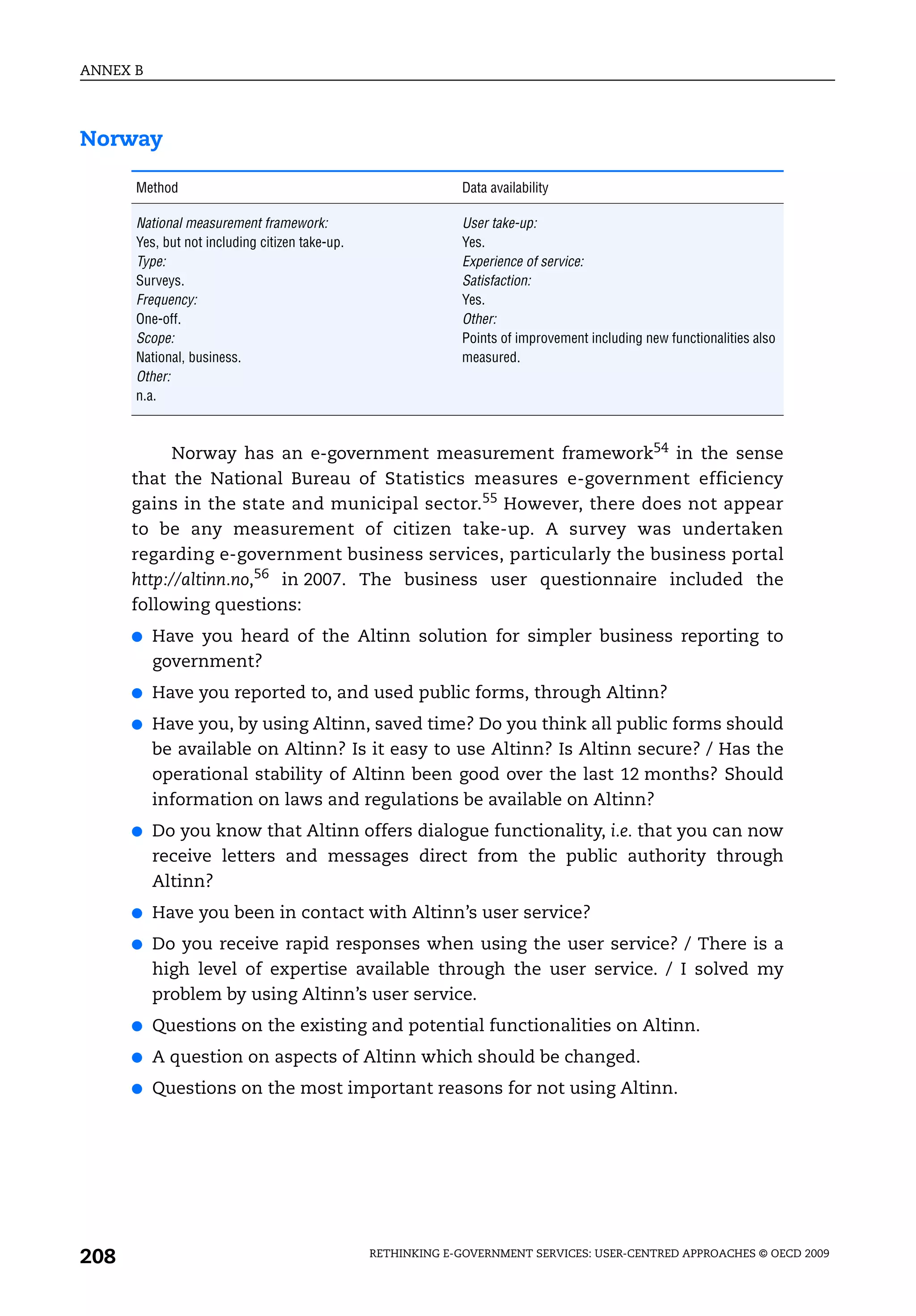 ANNEX B




Norway

      Method                                                 Data availability

      National measurement framework:                        User take-up:
      Yes, but not including citizen take-up.                Yes.
      Type:                                                  Experience of service:
      Surveys.                                               Satisfaction:
      Frequency:                                             Yes.
      One-off.                                               Other:
      Scope:                                                 Points of improvement including new functionalities also
      National, business.                                    measured.
      Other:
      n.a.



            Norway has an e-government measurement framework54 in the sense
      that the National Bureau of Statistics measures e-government efficiency
      gains in the state and municipal sector.55 However, there does not appear
      to be any measurement of citizen take-up. A survey was undertaken
      regarding e-government business services, particularly the business portal
      http://altinn.no,56 in 2007. The business user questionnaire included the
      following questions:
      ●   Have you heard of the Altinn solution for simpler business reporting to
          government?
      ●   Have you reported to, and used public forms, through Altinn?
      ●   Have you, by using Altinn, saved time? Do you think all public forms should
          be available on Altinn? Is it easy to use Altinn? Is Altinn secure? / Has the
          operational stability of Altinn been good over the last 12 months? Should
          information on laws and regulations be available on Altinn?
      ●   Do you know that Altinn offers dialogue functionality, i.e. that you can now
          receive letters and messages direct from the public authority through
          Altinn?
      ●   Have you been in contact with Altinn’s user service?
      ●   Do you receive rapid responses when using the user service? / There is a
          high level of expertise available through the user service. / I solved my
          problem by using Altinn’s user service.
      ●   Questions on the existing and potential functionalities on Altinn.
      ●   A question on aspects of Altinn which should be changed.
      ●   Questions on the most important reasons for not using Altinn.




208                                             RETHINKING E-GOVERNMENT SERVICES: USER-CENTRED APPROACHES © OECD 2009
 