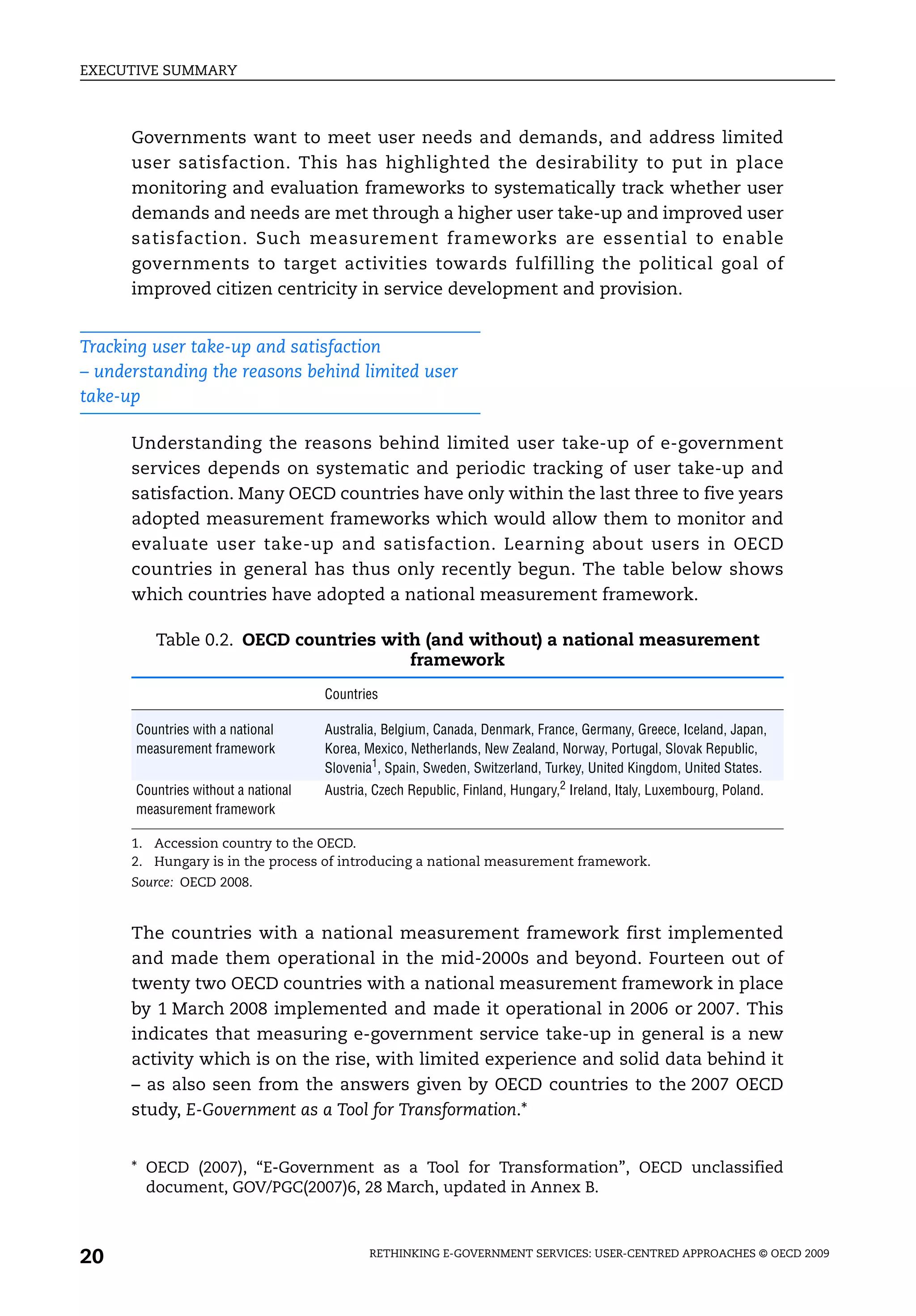 EXECUTIVE SUMMARY



      Governments want to meet user needs and demands, and address limited
      user satisfaction. This has highlighted the desirability to put in place
      monitoring and evaluation frameworks to systematically track whether user
      demands and needs are met through a higher user take-up and improved user
      satisfaction. Such measurement frameworks are essential to enable
      governments to target activities towards fulfilling the political goal of
      improved citizen centricity in service development and provision.


Tracking user take-up and satisfaction
– understanding the reasons behind limited user
take-up

      Understanding the reasons behind limited user take-up of e-government
      services depends on systematic and periodic tracking of user take-up and
      satisfaction. Many OECD countries have only within the last three to five years
      adopted measurement frameworks which would allow them to monitor and
      evaluate user take-up and satisfaction. Learning about users in OECD
      countries in general has thus only recently begun. The table below shows
      which countries have adopted a national measurement framework.

         Table 0.2. OECD countries with (and without) a national measurement
                                      framework
                                     Countries

      Countries with a national      Australia, Belgium, Canada, Denmark, France, Germany, Greece, Iceland, Japan,
      measurement framework          Korea, Mexico, Netherlands, New Zealand, Norway, Portugal, Slovak Republic,
                                     Slovenia1, Spain, Sweden, Switzerland, Turkey, United Kingdom, United States.
      Countries without a national   Austria, Czech Republic, Finland, Hungary,2 Ireland, Italy, Luxembourg, Poland.
      measurement framework

      1. Accession country to the OECD.
      2. Hungary is in the process of introducing a national measurement framework.
      Source: OECD 2008.


      The countries with a national measurement framework first implemented
      and made them operational in the mid-2000s and beyond. Fourteen out of
      twenty two OECD countries with a national measurement framework in place
      by 1 March 2008 implemented and made it operational in 2006 or 2007. This
      indicates that measuring e-government service take-up in general is a new
      activity which is on the rise, with limited experience and solid data behind it
      – as also seen from the answers given by OECD countries to the 2007 OECD
      study, E-Government as a Tool for Transformation.*


      * OECD (2007), “E-Government as a Tool for Transformation”, OECD unclassified
        document, GOV/PGC(2007)6, 28 March, updated in Annex B.



20                                           RETHINKING E-GOVERNMENT SERVICES: USER-CENTRED APPROACHES © OECD 2009
 