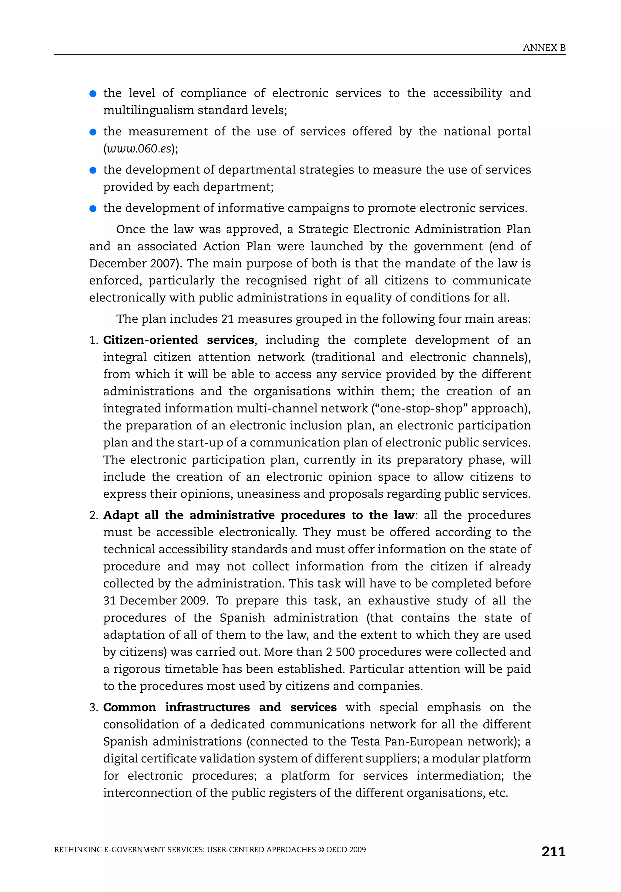 ANNEX B



       ●   the level of compliance of electronic services to the accessibility and
           multilingualism standard levels;
       ●   the measurement of the use of services offered by the national portal
           (www.060.es);
       ●   the development of departmental strategies to measure the use of services
           provided by each department;
       ●   the development of informative campaigns to promote electronic services.
            Once the law was approved, a Strategic Electronic Administration Plan
       and an associated Action Plan were launched by the government (end of
       December 2007). The main purpose of both is that the mandate of the law is
       enforced, particularly the recognised right of all citizens to communicate
       electronically with public administrations in equality of conditions for all.
             The plan includes 21 measures grouped in the following four main areas:
       1. Citizen-oriented services, including the complete development of an
          integral citizen attention network (traditional and electronic channels),
          from which it will be able to access any service provided by the different
          administrations and the organisations within them; the creation of an
          integrated information multi-channel network (“one-stop-shop” approach),
          the preparation of an electronic inclusion plan, an electronic participation
          plan and the start-up of a communication plan of electronic public services.
          The electronic participation plan, currently in its preparatory phase, will
          include the creation of an electronic opinion space to allow citizens to
          express their opinions, uneasiness and proposals regarding public services.
       2. Adapt all the administrative procedures to the law: all the procedures
          must be accessible electronically. They must be offered according to the
          technical accessibility standards and must offer information on the state of
          procedure and may not collect information from the citizen if already
          collected by the administration. This task will have to be completed before
          31 December 2009. To prepare this task, an exhaustive study of all the
          procedures of the Spanish administration (that contains the state of
          adaptation of all of them to the law, and the extent to which they are used
          by citizens) was carried out. More than 2 500 procedures were collected and
          a rigorous timetable has been established. Particular attention will be paid
          to the procedures most used by citizens and companies.
       3. Common infrastructures and services with special emphasis on the
          consolidation of a dedicated communications network for all the different
          Spanish administrations (connected to the Testa Pan-European network); a
          digital certificate validation system of different suppliers; a modular platform
          for electronic procedures; a platform for services intermediation; the
          interconnection of the public registers of the different organisations, etc.



RETHINKING E-GOVERNMENT SERVICES: USER-CENTRED APPROACHES © OECD 2009
                                                                                             211
 