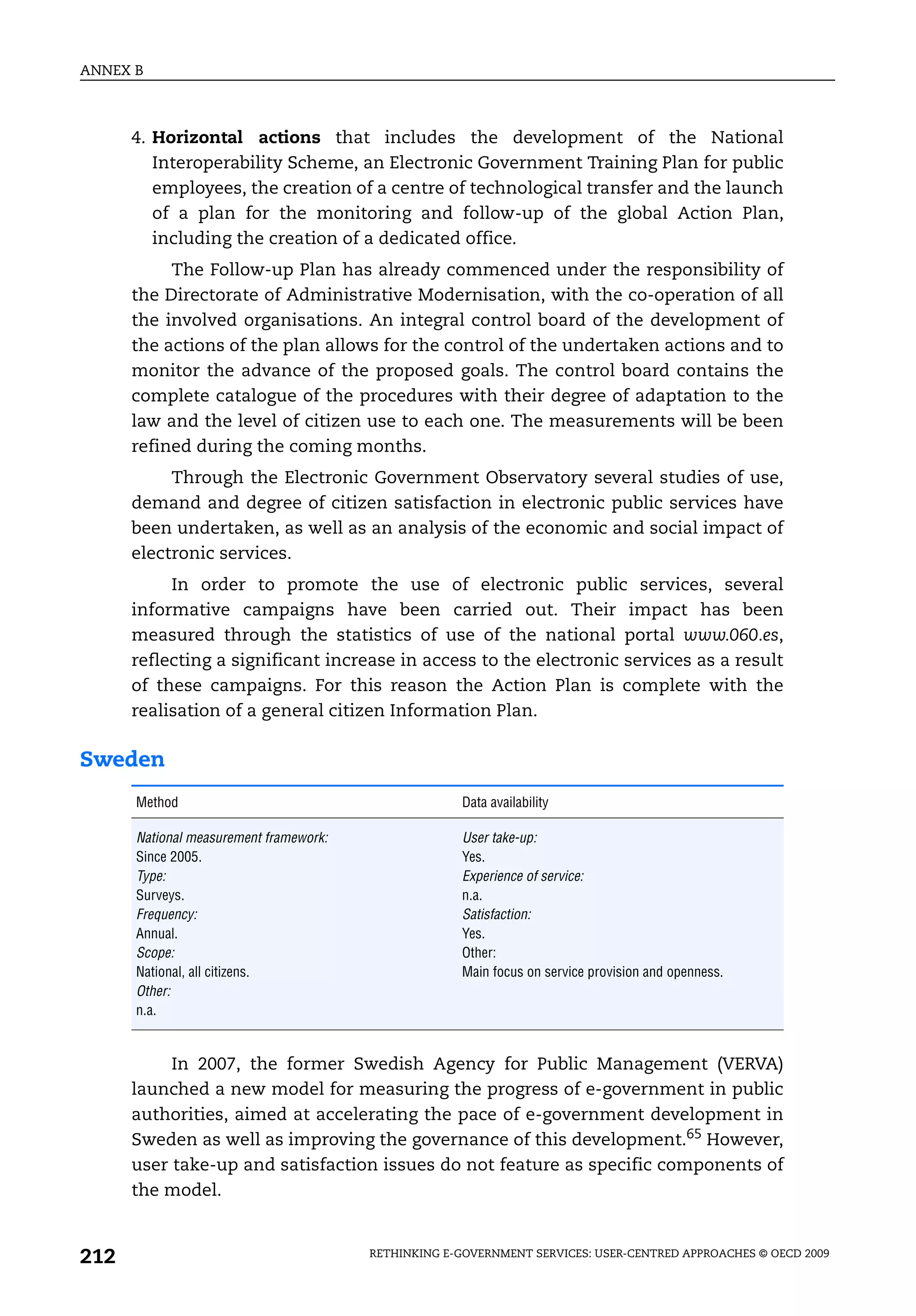 ANNEX B



      4. Horizontal actions that includes the development of the National
         Interoperability Scheme, an Electronic Government Training Plan for public
         employees, the creation of a centre of technological transfer and the launch
         of a plan for the monitoring and follow-up of the global Action Plan,
         including the creation of a dedicated office.
           The Follow-up Plan has already commenced under the responsibility of
      the Directorate of Administrative Modernisation, with the co-operation of all
      the involved organisations. An integral control board of the development of
      the actions of the plan allows for the control of the undertaken actions and to
      monitor the advance of the proposed goals. The control board contains the
      complete catalogue of the procedures with their degree of adaptation to the
      law and the level of citizen use to each one. The measurements will be been
      refined during the coming months.
           Through the Electronic Government Observatory several studies of use,
      demand and degree of citizen satisfaction in electronic public services have
      been undertaken, as well as an analysis of the economic and social impact of
      electronic services.
           In order to promote the use of electronic public services, several
      informative campaigns have been carried out. Their impact has been
      measured through the statistics of use of the national portal www.060.es,
      reflecting a significant increase in access to the electronic services as a result
      of these campaigns. For this reason the Action Plan is complete with the
      realisation of a general citizen Information Plan.

Sweden
      Method                                         Data availability

      National measurement framework:                User take-up:
      Since 2005.                                    Yes.
      Type:                                          Experience of service:
      Surveys.                                       n.a.
      Frequency:                                     Satisfaction:
      Annual.                                        Yes.
      Scope:                                         Other:
      National, all citizens.                        Main focus on service provision and openness.
      Other:
      n.a.


           In 2007, the former Swedish Agency for Public Management (VERVA)
      launched a new model for measuring the progress of e-government in public
      authorities, aimed at accelerating the pace of e-government development in
      Sweden as well as improving the governance of this development.65 However,
      user take-up and satisfaction issues do not feature as specific components of
      the model.


212                                     RETHINKING E-GOVERNMENT SERVICES: USER-CENTRED APPROACHES © OECD 2009
 