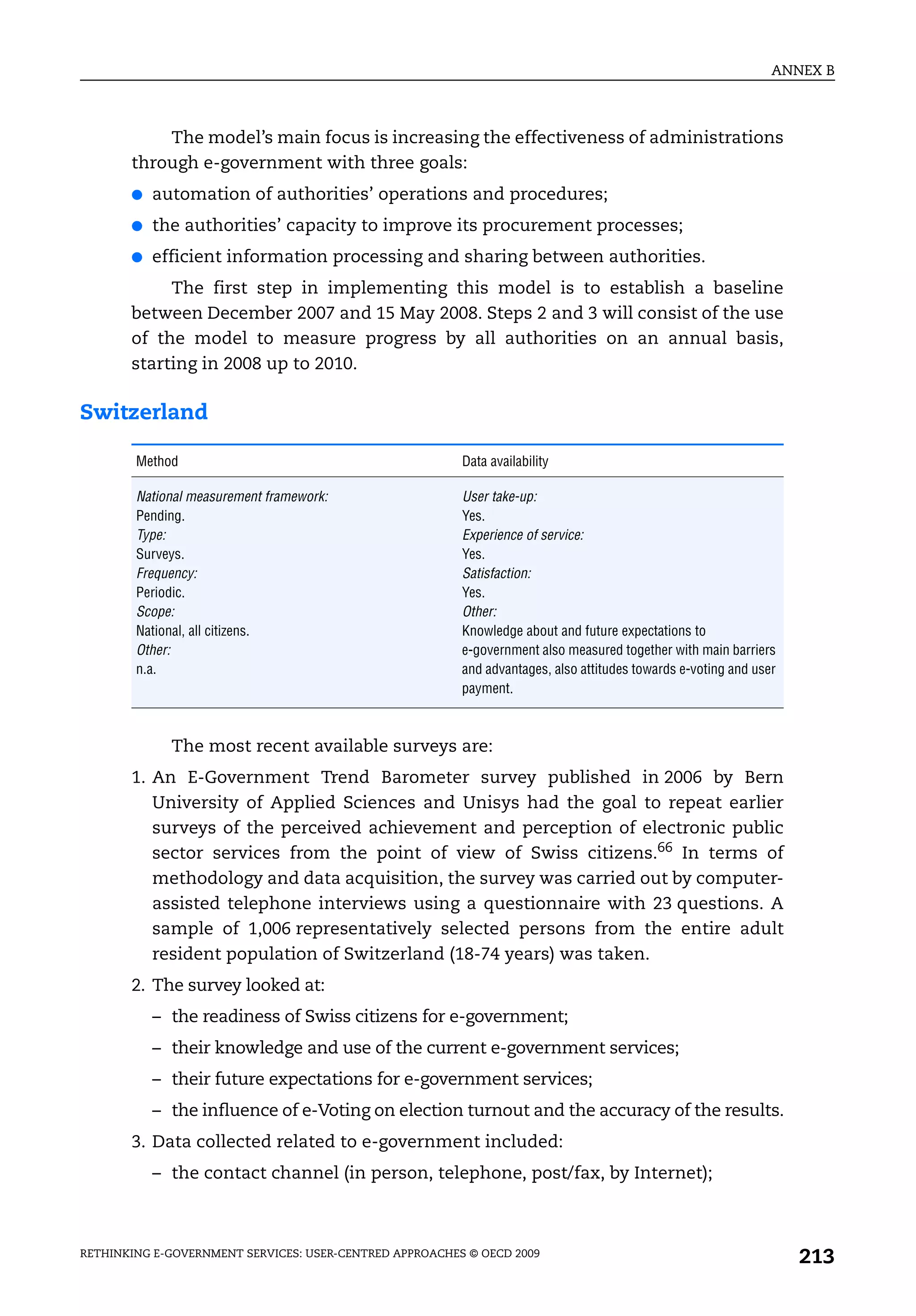 ANNEX B



           The model’s main focus is increasing the effectiveness of administrations
       through e-government with three goals:
       ●   automation of authorities’ operations and procedures;
       ●   the authorities’ capacity to improve its procurement processes;
       ●   efficient information processing and sharing between authorities.
            The first step in implementing this model is to establish a baseline
       between December 2007 and 15 May 2008. Steps 2 and 3 will consist of the use
       of the model to measure progress by all authorities on an annual basis,
       starting in 2008 up to 2010.

Switzerland

        Method                                           Data availability

        National measurement framework:                  User take-up:
        Pending.                                         Yes.
        Type:                                            Experience of service:
        Surveys.                                         Yes.
        Frequency:                                       Satisfaction:
        Periodic.                                        Yes.
        Scope:                                           Other:
        National, all citizens.                          Knowledge about and future expectations to
        Other:                                           e-government also measured together with main barriers
        n.a.                                             and advantages, also attitudes towards e-voting and user
                                                         payment.



             The most recent available surveys are:
       1. An E-Government Trend Barometer survey published in 2006 by Bern
          University of Applied Sciences and Unisys had the goal to repeat earlier
          surveys of the perceived achievement and perception of electronic public
          sector services from the point of view of Swiss citizens.66 In terms of
          methodology and data acquisition, the survey was carried out by computer-
          assisted telephone interviews using a questionnaire with 23 questions. A
          sample of 1,006 representatively selected persons from the entire adult
          resident population of Switzerland (18-74 years) was taken.
       2. The survey looked at:
           – the readiness of Swiss citizens for e-government;
           – their knowledge and use of the current e-government services;
           – their future expectations for e-government services;
           – the influence of e-Voting on election turnout and the accuracy of the results.
       3. Data collected related to e-government included:
           – the contact channel (in person, telephone, post/fax, by Internet);



RETHINKING E-GOVERNMENT SERVICES: USER-CENTRED APPROACHES © OECD 2009
                                                                                                                    213
 