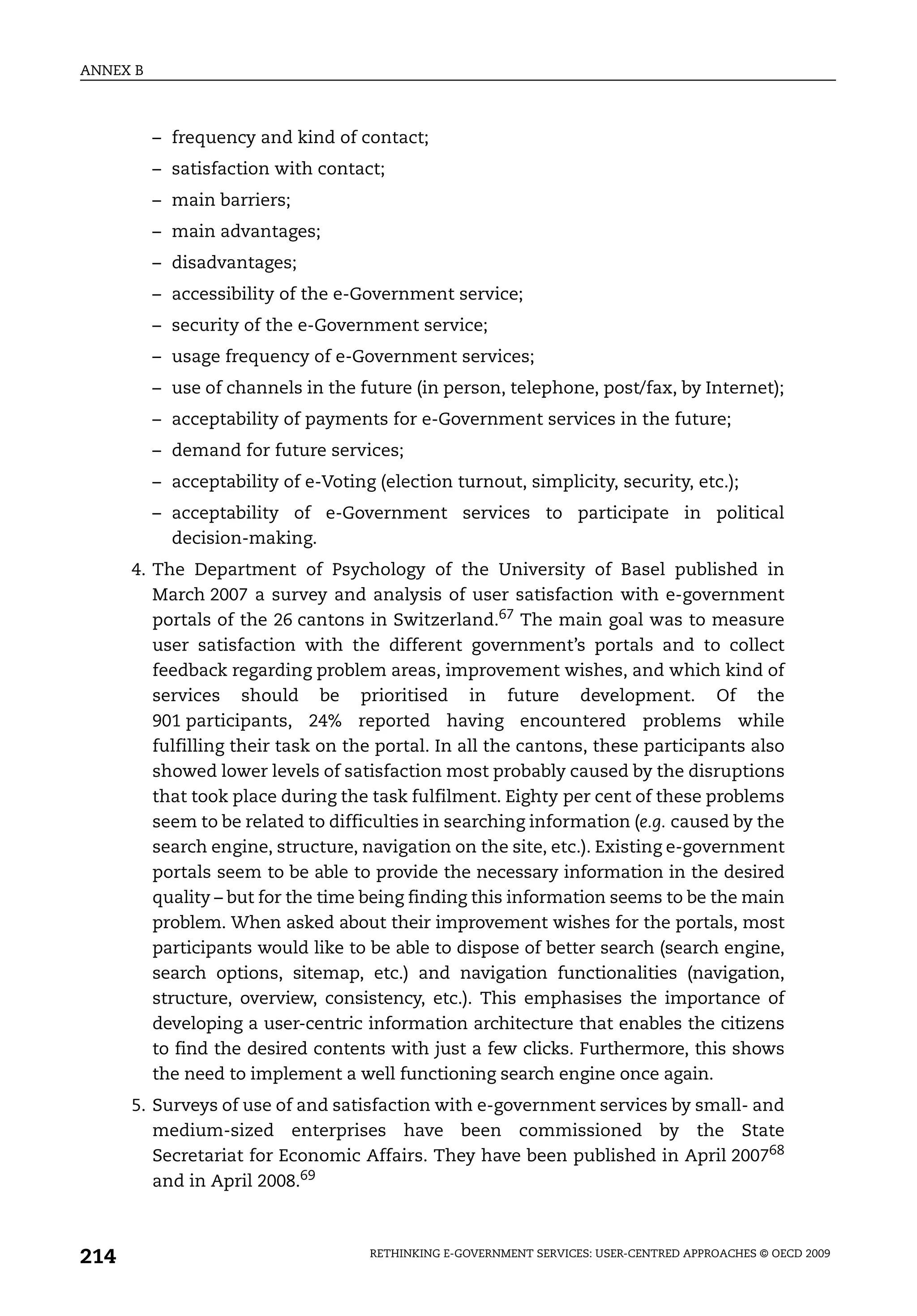 ANNEX B



          – frequency and kind of contact;
          – satisfaction with contact;
          – main barriers;
          – main advantages;
          – disadvantages;
          – accessibility of the e-Government service;
          – security of the e-Government service;
          – usage frequency of e-Government services;
          – use of channels in the future (in person, telephone, post/fax, by Internet);
          – acceptability of payments for e-Government services in the future;
          – demand for future services;
          – acceptability of e-Voting (election turnout, simplicity, security, etc.);
          – acceptability of e-Government services to participate in political
            decision-making.
      4. The Department of Psychology of the University of Basel published in
         March 2007 a survey and analysis of user satisfaction with e-government
         portals of the 26 cantons in Switzerland.67 The main goal was to measure
         user satisfaction with the different government’s portals and to collect
         feedback regarding problem areas, improvement wishes, and which kind of
         services should be prioritised in future development. Of the
         901 participants, 24% reported having encountered problems while
         fulfilling their task on the portal. In all the cantons, these participants also
         showed lower levels of satisfaction most probably caused by the disruptions
         that took place during the task fulfilment. Eighty per cent of these problems
         seem to be related to difficulties in searching information (e.g. caused by the
         search engine, structure, navigation on the site, etc.). Existing e-government
         portals seem to be able to provide the necessary information in the desired
         quality – but for the time being finding this information seems to be the main
         problem. When asked about their improvement wishes for the portals, most
         participants would like to be able to dispose of better search (search engine,
         search options, sitemap, etc.) and navigation functionalities (navigation,
         structure, overview, consistency, etc.). This emphasises the importance of
         developing a user-centric information architecture that enables the citizens
         to find the desired contents with just a few clicks. Furthermore, this shows
         the need to implement a well functioning search engine once again.
      5. Surveys of use of and satisfaction with e-government services by small- and
         medium-sized enterprises have been commissioned by the State
         Secretariat for Economic Affairs. They have been published in April 200768
         and in April 2008.69



214                                  RETHINKING E-GOVERNMENT SERVICES: USER-CENTRED APPROACHES © OECD 2009
 