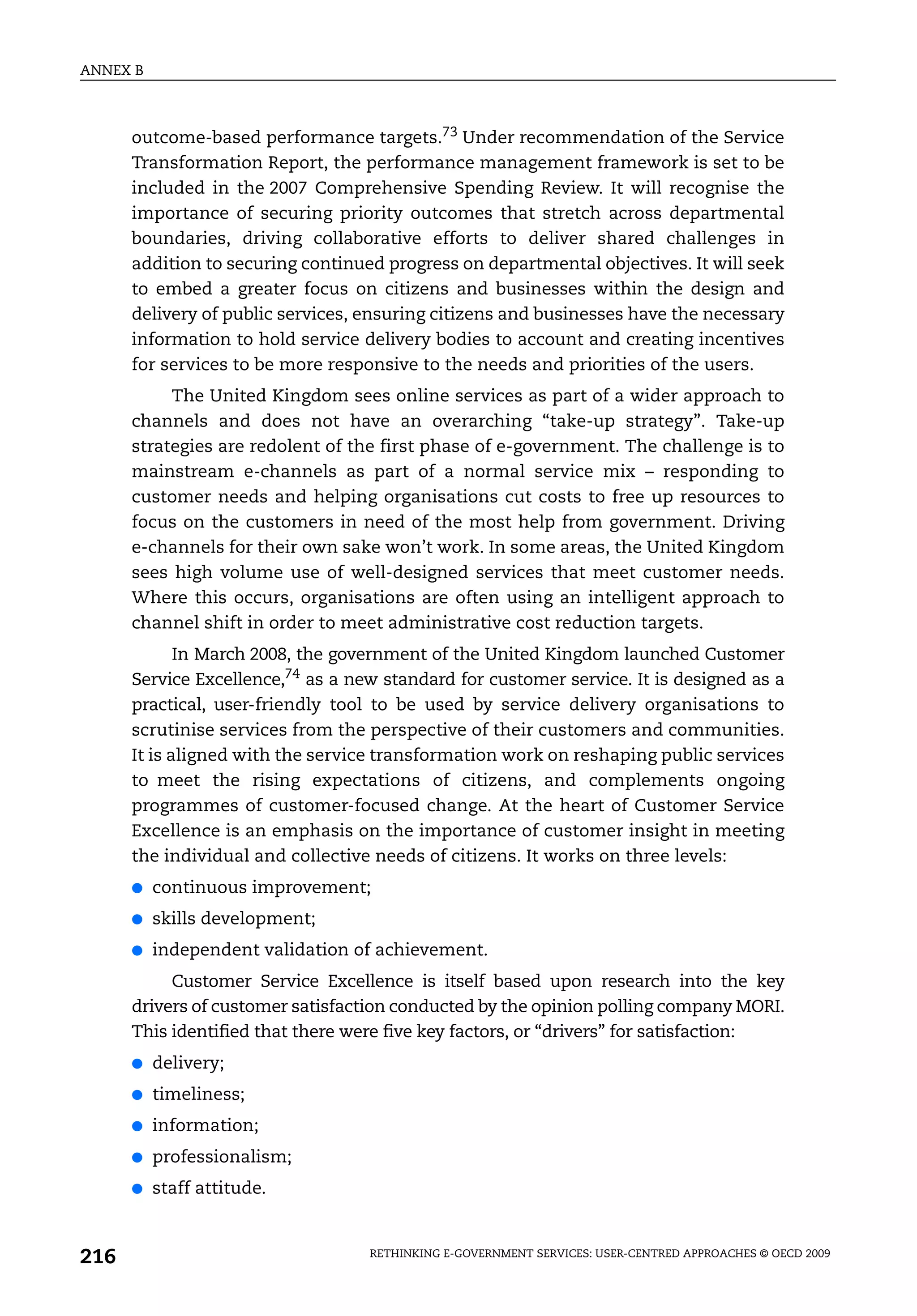 ANNEX B



      outcome-based performance targets.73 Under recommendation of the Service
      Transformation Report, the performance management framework is set to be
      included in the 2007 Comprehensive Spending Review. It will recognise the
      importance of securing priority outcomes that stretch across departmental
      boundaries, driving collaborative efforts to deliver shared challenges in
      addition to securing continued progress on departmental objectives. It will seek
      to embed a greater focus on citizens and businesses within the design and
      delivery of public services, ensuring citizens and businesses have the necessary
      information to hold service delivery bodies to account and creating incentives
      for services to be more responsive to the needs and priorities of the users.
           The United Kingdom sees online services as part of a wider approach to
      channels and does not have an overarching “take-up strategy”. Take-up
      strategies are redolent of the first phase of e-government. The challenge is to
      mainstream e-channels as part of a normal service mix – responding to
      customer needs and helping organisations cut costs to free up resources to
      focus on the customers in need of the most help from government. Driving
      e-channels for their own sake won’t work. In some areas, the United Kingdom
      sees high volume use of well-designed services that meet customer needs.
      Where this occurs, organisations are often using an intelligent approach to
      channel shift in order to meet administrative cost reduction targets.
             In March 2008, the government of the United Kingdom launched Customer
      Service Excellence,74 as a new standard for customer service. It is designed as a
      practical, user-friendly tool to be used by service delivery organisations to
      scrutinise services from the perspective of their customers and communities.
      It is aligned with the service transformation work on reshaping public services
      to meet the rising expectations of citizens, and complements ongoing
      programmes of customer-focused change. At the heart of Customer Service
      Excellence is an emphasis on the importance of customer insight in meeting
      the individual and collective needs of citizens. It works on three levels:
      ●   continuous improvement;
      ●   skills development;
      ●   independent validation of achievement.
           Customer Service Excellence is itself based upon research into the key
      drivers of customer satisfaction conducted by the opinion polling company MORI.
      This identified that there were five key factors, or “drivers” for satisfaction:
      ●   delivery;
      ●   timeliness;
      ●   information;
      ●   professionalism;
      ●   staff attitude.



216                                RETHINKING E-GOVERNMENT SERVICES: USER-CENTRED APPROACHES © OECD 2009
 