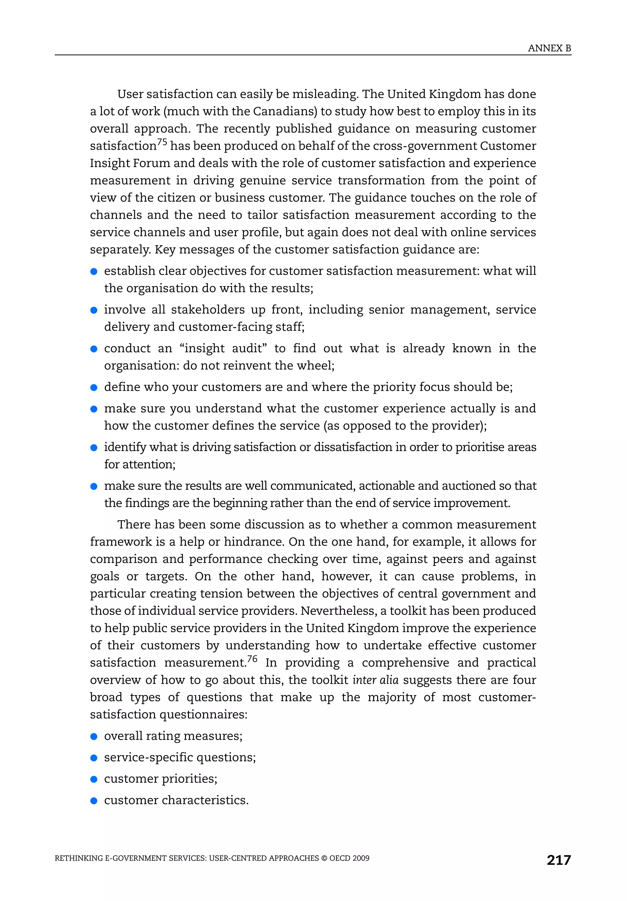 ANNEX B



             User satisfaction can easily be misleading. The United Kingdom has done
       a lot of work (much with the Canadians) to study how best to employ this in its
       overall approach. The recently published guidance on measuring customer
       satisfaction75 has been produced on behalf of the cross-government Customer
       Insight Forum and deals with the role of customer satisfaction and experience
       measurement in driving genuine service transformation from the point of
       view of the citizen or business customer. The guidance touches on the role of
       channels and the need to tailor satisfaction measurement according to the
       service channels and user profile, but again does not deal with online services
       separately. Key messages of the customer satisfaction guidance are:
       ●   establish clear objectives for customer satisfaction measurement: what will
           the organisation do with the results;
       ●   involve all stakeholders up front, including senior management, service
           delivery and customer-facing staff;
       ●   conduct an “insight audit” to find out what is already known in the
           organisation: do not reinvent the wheel;
       ●   define who your customers are and where the priority focus should be;
       ●   make sure you understand what the customer experience actually is and
           how the customer defines the service (as opposed to the provider);
       ●   identify what is driving satisfaction or dissatisfaction in order to prioritise areas
           for attention;
       ●   make sure the results are well communicated, actionable and auctioned so that
           the findings are the beginning rather than the end of service improvement.
            There has been some discussion as to whether a common measurement
       framework is a help or hindrance. On the one hand, for example, it allows for
       comparison and performance checking over time, against peers and against
       goals or targets. On the other hand, however, it can cause problems, in
       particular creating tension between the objectives of central government and
       those of individual service providers. Nevertheless, a toolkit has been produced
       to help public service providers in the United Kingdom improve the experience
       of their customers by understanding how to undertake effective customer
       satisfaction measurement.76 In providing a comprehensive and practical
       overview of how to go about this, the toolkit inter alia suggests there are four
       broad types of questions that make up the majority of most customer-
       satisfaction questionnaires:
       ●   overall rating measures;
       ●   service-specific questions;
       ●   customer priorities;
       ●   customer characteristics.



RETHINKING E-GOVERNMENT SERVICES: USER-CENTRED APPROACHES © OECD 2009
                                                                                                   217
 
