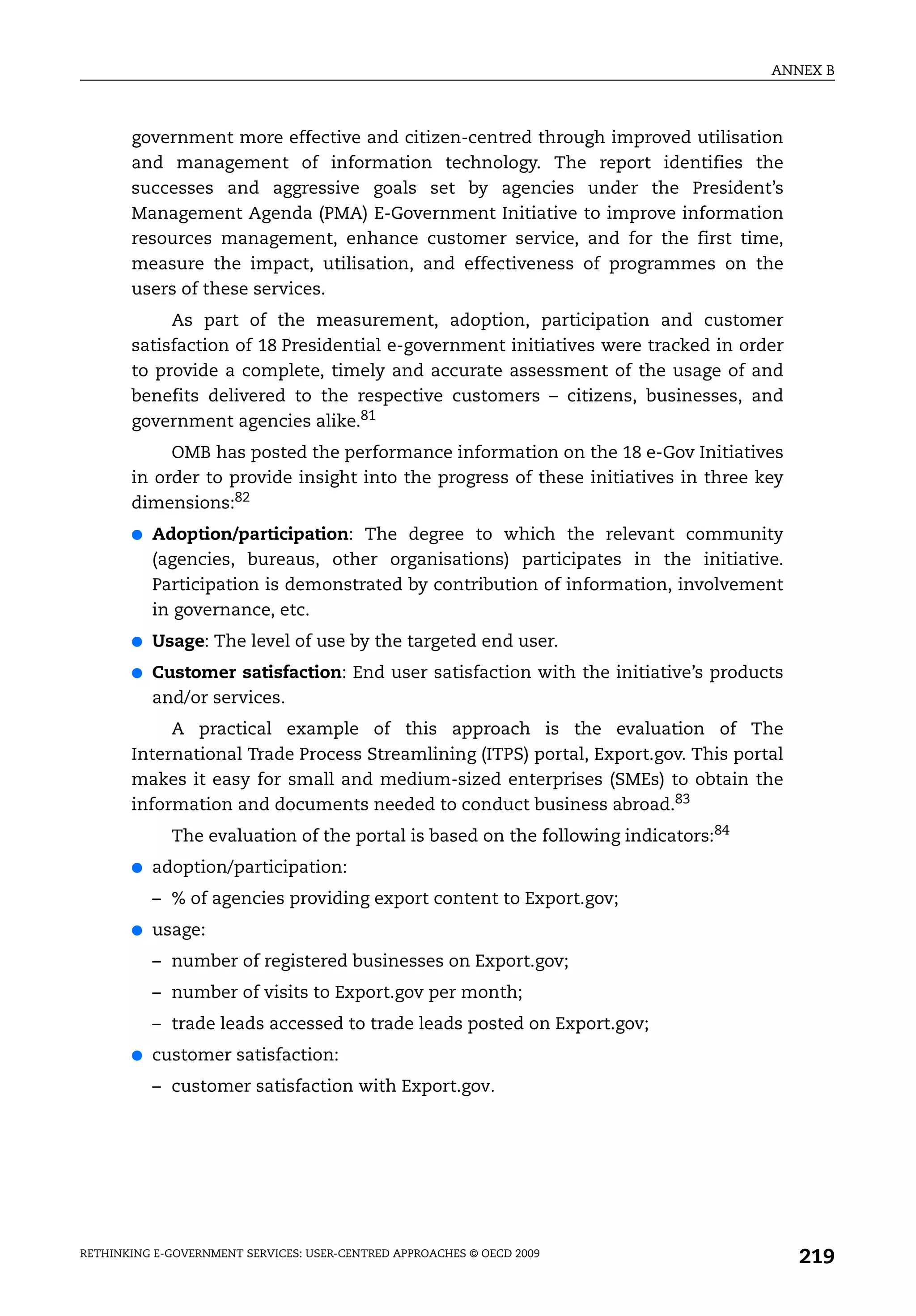 ANNEX B



       government more effective and citizen-centred through improved utilisation
       and management of information technology. The report identifies the
       successes and aggressive goals set by agencies under the President’s
       Management Agenda (PMA) E-Government Initiative to improve information
       resources management, enhance customer service, and for the first time,
       measure the impact, utilisation, and effectiveness of programmes on the
       users of these services.
            As part of the measurement, adoption, participation and customer
       satisfaction of 18 Presidential e-government initiatives were tracked in order
       to provide a complete, timely and accurate assessment of the usage of and
       benefits delivered to the respective customers – citizens, businesses, and
       government agencies alike.81
            OMB has posted the performance information on the 18 e-Gov Initiatives
       in order to provide insight into the progress of these initiatives in three key
       dimensions:82
       ●   Adoption/participation: The degree to which the relevant community
           (agencies, bureaus, other organisations) participates in the initiative.
           Participation is demonstrated by contribution of information, involvement
           in governance, etc.
       ●   Usage: The level of use by the targeted end user.
       ●   Customer satisfaction: End user satisfaction with the initiative’s products
           and/or services.
            A practical example of this approach is the evaluation of The
       International Trade Process Streamlining (ITPS) portal, Export.gov. This portal
       makes it easy for small and medium-sized enterprises (SMEs) to obtain the
       information and documents needed to conduct business abroad.83
             The evaluation of the portal is based on the following indicators:84
       ●   adoption/participation:
           – % of agencies providing export content to Export.gov;
       ●   usage:
           – number of registered businesses on Export.gov;
           – number of visits to Export.gov per month;
           – trade leads accessed to trade leads posted on Export.gov;
       ●   customer satisfaction:
           – customer satisfaction with Export.gov.




RETHINKING E-GOVERNMENT SERVICES: USER-CENTRED APPROACHES © OECD 2009
                                                                                         219
 