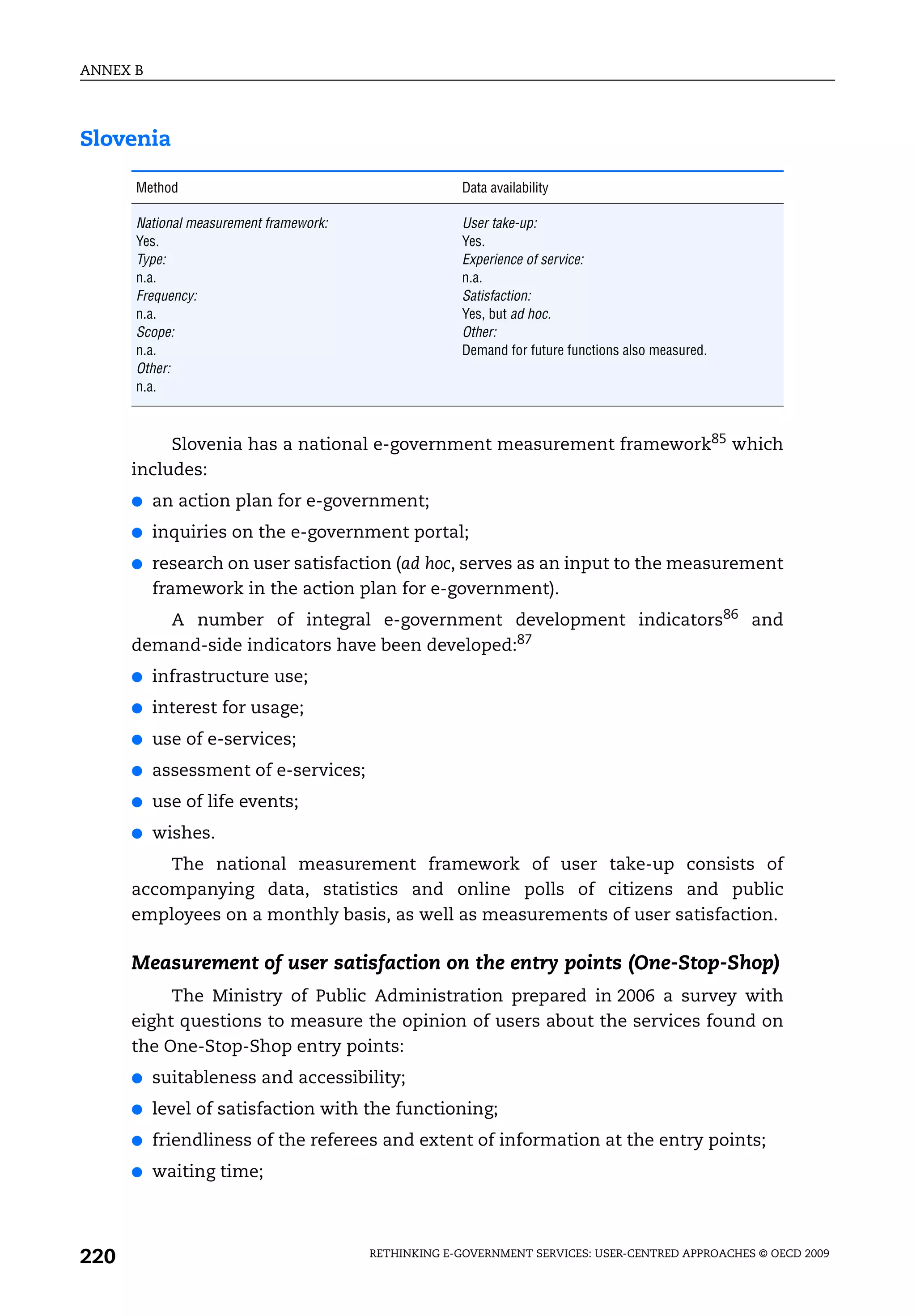 ANNEX B




Slovenia

      Method                                         Data availability

      National measurement framework:                User take-up:
      Yes.                                           Yes.
      Type:                                          Experience of service:
      n.a.                                           n.a.
      Frequency:                                     Satisfaction:
      n.a.                                           Yes, but ad hoc.
      Scope:                                         Other:
      n.a.                                           Demand for future functions also measured.
      Other:
      n.a.



           Slovenia has a national e-government measurement framework85 which
      includes:
      ●   an action plan for e-government;
      ●   inquiries on the e-government portal;
      ●   research on user satisfaction (ad hoc, serves as an input to the measurement
          framework in the action plan for e-government).
         A number of integral e-government development indicators86 and
      demand-side indicators have been developed:87
      ●   infrastructure use;
      ●   interest for usage;
      ●   use of e-services;
      ●   assessment of e-services;
      ●   use of life events;
      ●   wishes.
          The national measurement framework of user take-up consists of
      accompanying data, statistics and online polls of citizens and public
      employees on a monthly basis, as well as measurements of user satisfaction.

      Measurement of user satisfaction on the entry points (One-Stop-Shop)
           The Ministry of Public Administration prepared in 2006 a survey with
      eight questions to measure the opinion of users about the services found on
      the One-Stop-Shop entry points:
      ●   suitableness and accessibility;
      ●   level of satisfaction with the functioning;
      ●   friendliness of the referees and extent of information at the entry points;
      ●   waiting time;




220                                     RETHINKING E-GOVERNMENT SERVICES: USER-CENTRED APPROACHES © OECD 2009
 