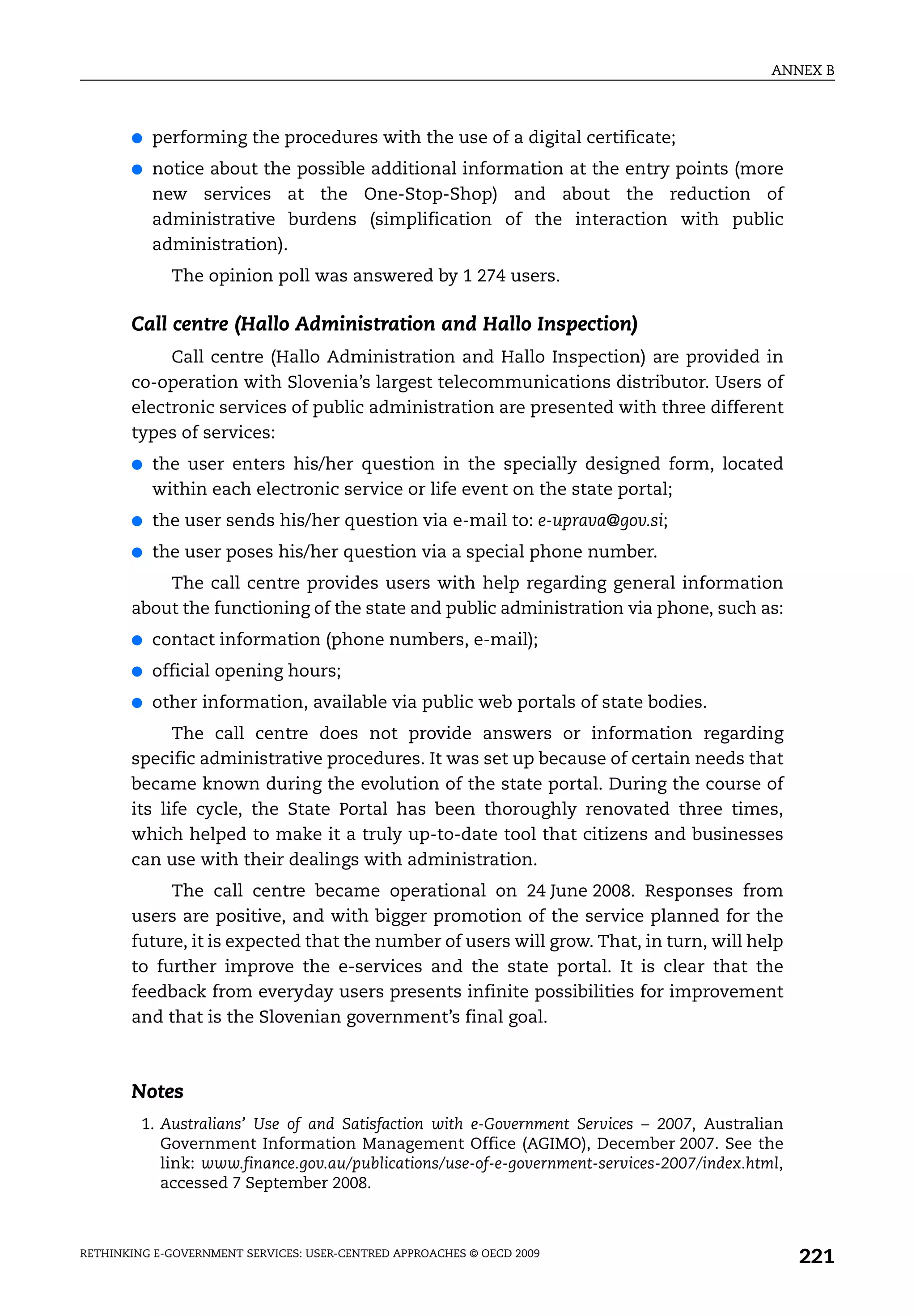 ANNEX B



       ●   performing the procedures with the use of a digital certificate;
       ●   notice about the possible additional information at the entry points (more
           new services at the One-Stop-Shop) and about the reduction of
           administrative burdens (simplification of the interaction with public
           administration).
             The opinion poll was answered by 1 274 users.

       Call centre (Hallo Administration and Hallo Inspection)
            Call centre (Hallo Administration and Hallo Inspection) are provided in
       co-operation with Slovenia’s largest telecommunications distributor. Users of
       electronic services of public administration are presented with three different
       types of services:
       ●   the user enters his/her question in the specially designed form, located
           within each electronic service or life event on the state portal;
       ●   the user sends his/her question via e-mail to: e-uprava@gov.si;
       ●   the user poses his/her question via a special phone number.
           The call centre provides users with help regarding general information
       about the functioning of the state and public administration via phone, such as:
       ●   contact information (phone numbers, e-mail);
       ●   official opening hours;
       ●   other information, available via public web portals of state bodies.
             The call centre does not provide answers or information regarding
       specific administrative procedures. It was set up because of certain needs that
       became known during the evolution of the state portal. During the course of
       its life cycle, the State Portal has been thoroughly renovated three times,
       which helped to make it a truly up-to-date tool that citizens and businesses
       can use with their dealings with administration.
            The call centre became operational on 24 June 2008. Responses from
       users are positive, and with bigger promotion of the service planned for the
       future, it is expected that the number of users will grow. That, in turn, will help
       to further improve the e-services and the state portal. It is clear that the
       feedback from everyday users presents infinite possibilities for improvement
       and that is the Slovenian government’s final goal.



       Notes
         1. Australians’ Use of and Satisfaction with e-Government Services – 2007, Australian
            Government Information Management Office (AGIMO), December 2007. See the
            link: www.finance.gov.au/publications/use-of-e-government-services-2007/index.html,
            accessed 7 September 2008.



RETHINKING E-GOVERNMENT SERVICES: USER-CENTRED APPROACHES © OECD 2009
                                                                                                  221
 