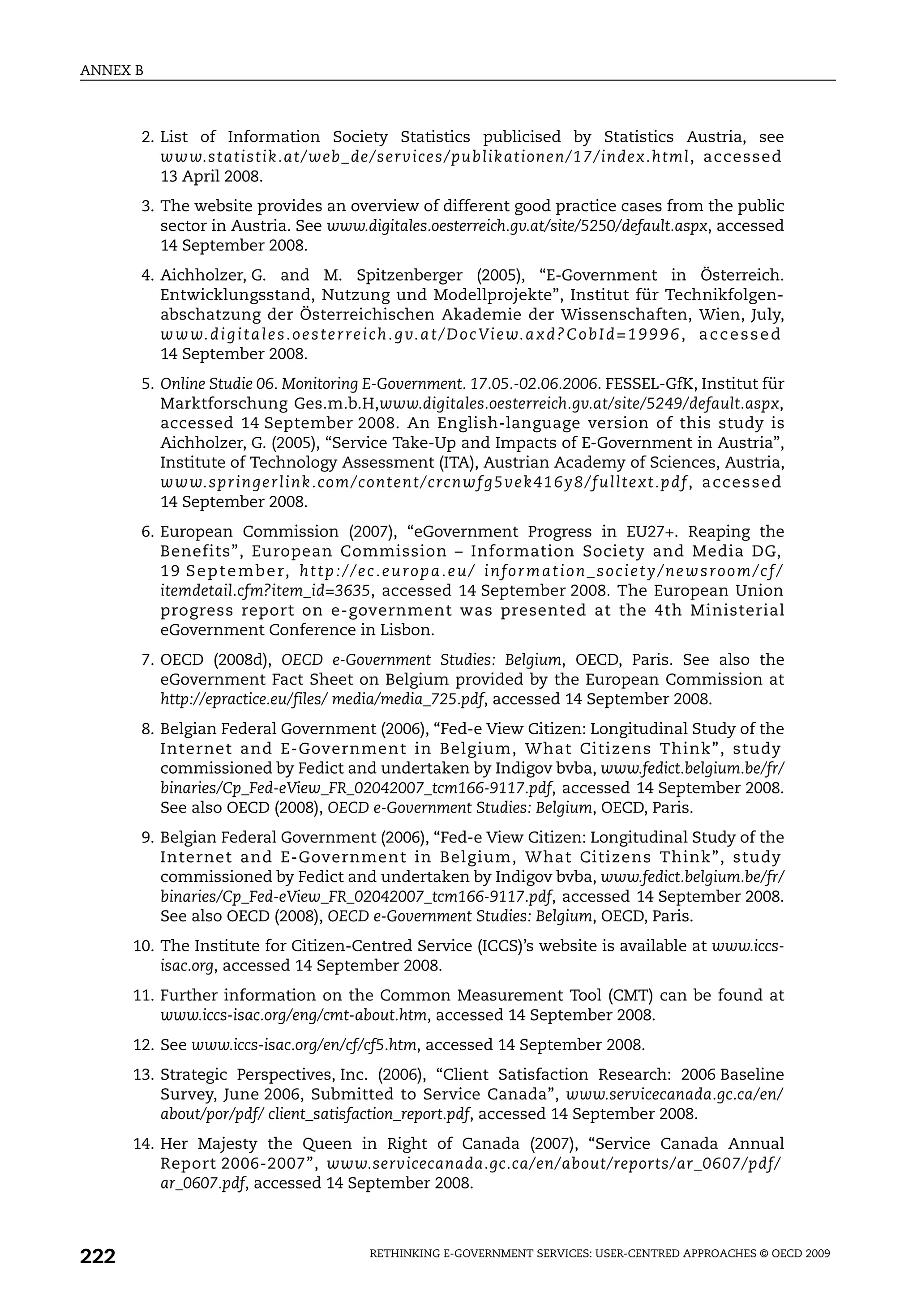 ANNEX B



       2. List of Information Society Statistics publicised by Statistics Austria, see
          www.statistik.at/web_de/services/publikationen/17/index.html, accessed
          13 April 2008.
       3. The website provides an overview of different good practice cases from the public
          sector in Austria. See www.digitales.oesterreich.gv.at/site/5250/default.aspx, accessed
          14 September 2008.
       4. Aichholzer, G. and M. Spitzenberger (2005), “E-Government in Österreich.
          Entwicklungsstand, Nutzung und Modellprojekte”, Institut für Technikfolgen-
          abschatzung der Österreichischen Akademie der Wissenschaften, Wien, July,
          w w w. d i g i t a l e s . o e s t e r r e i c h . g v. a t / D o c Vi e w. a x d ? C o b I d = 1 9 9 9 6 , a c c e s s e d
          14 September 2008.
       5. Online Studie 06. Monitoring E-Government. 17.05.-02.06.2006. FESSEL-GfK, Institut für
          Marktforschung Ges.m.b.H,www.digitales.oesterreich.gv.at/site/5249/default.aspx,
          accessed 14 September 2008. An English-language version of this study is
          Aichholzer, G. (2005), “Service Take-Up and Impacts of E-Government in Austria”,
          Institute of Technology Assessment (ITA), Austrian Academy of Sciences, Austria,
          ww w. s p r i n g e r l i n k . c o m / c o n t e n t /c rc n wf g 5 ve k 4 1 6 y 8 / f u l l t e x t . p d f , a c c e s s e d
          14 September 2008.
       6. European Commission (2007), “eGovernment Progress in EU27+. Reaping the
          Benefits”, European Commission – Information Society and Media DG,
          1 9 S e p t e m b e r, h t t p : / / e c . e u r o p a . e u / i n f o r m a t i o n _ s o c i e t y / n e w s r o o m / c f /
          itemdetail.cfm?item_id=3635, accessed 14 September 2008. The European Union
          progress report on e-government was presented at the 4th Ministerial
          eGovernment Conference in Lisbon.
       7. OECD (2008d), OECD e-Government Studies: Belgium, OECD, Paris. See also the
          eGovernment Fact Sheet on Belgium provided by the European Commission at
          http://epractice.eu/files/ media/media_725.pdf, accessed 14 September 2008.
       8. Belgian Federal Government (2006), “Fed-e View Citizen: Longitudinal Study of the
          Internet and E-Government in Belgium, What Citizens Think”, study
          commissioned by Fedict and undertaken by Indigov bvba, www.fedict.belgium.be/fr/
          binaries/Cp_Fed-eView_FR_02042007_tcm166-9117.pdf, accessed 14 September 2008.
          See also OECD (2008), OECD e-Government Studies: Belgium, OECD, Paris.
       9. Belgian Federal Government (2006), “Fed-e View Citizen: Longitudinal Study of the
          Internet and E-Government in Belgium, What Citizens Think”, study
          commissioned by Fedict and undertaken by Indigov bvba, www.fedict.belgium.be/fr/
          binaries/Cp_Fed-eView_FR_02042007_tcm166-9117.pdf, accessed 14 September 2008.
          See also OECD (2008), OECD e-Government Studies: Belgium, OECD, Paris.
      10. The Institute for Citizen-Centred Service (ICCS)’s website is available at www.iccs-
          isac.org, accessed 14 September 2008.
      11. Further information on the Common Measurement Tool (CMT) can be found at
          www.iccs-isac.org/eng/cmt-about.htm, accessed 14 September 2008.
      12. See www.iccs-isac.org/en/cf/cf5.htm, accessed 14 September 2008.
      13. Strategic Perspectives, Inc. (2006), “Client Satisfaction Research: 2006 Baseline
          Survey, June 2006, Submitted to Service Canada”, www.servicecanada.gc.ca/en/
          about/por/pdf/ client_satisfaction_report.pdf, accessed 14 September 2008.
      14. Her Majesty the Queen in Right of Canada (2007), “Service Canada Annual
          Report 2006-2007”, www.servicecanada.gc.ca/en/about/reports/ar_0607/pdf/
          ar_0607.pdf, accessed 14 September 2008.



222                                                  RETHINKING E-GOVERNMENT SERVICES: USER-CENTRED APPROACHES © OECD 2009
 