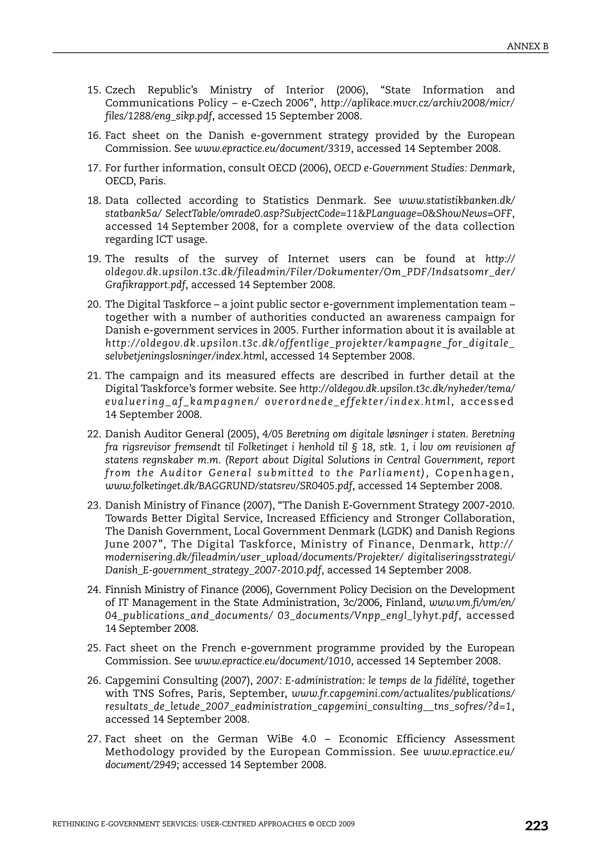 ANNEX B



       15. Czech Republic’s Ministry of Interior (2006), “State Information and
           Communications Policy – e-Czech 2006”, http://aplikace.mvcr.cz/archiv2008/micr/
           files/1288/eng_sikp.pdf, accessed 15 September 2008.
       16. Fact sheet on the Danish e-government strategy provided by the European
           Commission. See www.epractice.eu/document/3319, accessed 14 September 2008.
       17. For further information, consult OECD (2006), OECD e-Government Studies: Denmark,
           OECD, Paris.
       18. Data collected according to Statistics Denmark. See www.statistikbanken.dk/
           statbank5a/ SelectTable/omrade0.asp?SubjectCode=11&PLanguage=0&ShowNews=OFF,
           accessed 14 September 2008, for a complete overview of the data collection
           regarding ICT usage.
       19. The results of the survey of Internet users can be found at http://
           oldegov.dk.upsilon.t3c.dk/fileadmin/Filer/Dokumenter/Om_PDF/Indsatsomr_der/
           Grafikrapport.pdf, accessed 14 September 2008.
       20. The Digital Taskforce – a joint public sector e-government implementation team –
           together with a number of authorities conducted an awareness campaign for
           Danish e-government services in 2005. Further information about it is available at
           http://oldegov.dk.upsilon.t3c.dk/offentlige_projekter/kampagne_for_digitale_
           selvbetjeningslosninger/index.html, accessed 14 September 2008.
       21. The campaign and its measured effects are described in further detail at the
           Digital Taskforce’s former website. See http://oldegov.dk.upsilon.t3c.dk/nyheder/tema/
           e va l u e r i n g _ a f _ k a m p a g n e n / o v e r o rd n e d e _ e f f e k t e r / i n d e x . h t m l , a c c e s s e d
           14 September 2008.
       22. Danish Auditor General (2005), 4/05 Beretning om digitale løsninger i staten. Beretning
           fra rigsrevisor fremsendt til Folketinget i henhold til § 18, stk. 1, i lov om revisionen af
           statens regnskaber m.m. (Report about Digital Solutions in Central Government, report
           f r o m t h e Au d i t o r G e n e ra l s u b m i t t e d t o t h e Pa r l i a m e n t ) , C o p e n h a g e n ,
           www.folketinget.dk/BAGGRUND/statsrev/SR0405.pdf, accessed 14 September 2008.
       23. Danish Ministry of Finance (2007), “The Danish E-Government Strategy 2007-2010.
           Towards Better Digital Service, Increased Efficiency and Stronger Collaboration,
           The Danish Government, Local Government Denmark (LGDK) and Danish Regions
           June 2007”, The Digital Taskforce, Ministry of Finance, Denmark, http://
           modernisering.dk/fileadmin/user_upload/documents/Projekter/ digitaliseringsstrategi/
           Danish_E-government_strategy_2007-2010.pdf, accessed 14 September 2008.
       24. Finnish Ministry of Finance (2006), Government Policy Decision on the Development
           of IT Management in the State Administration, 3c/2006, Finland, www.vm.fi/vm/en/
           04_publications_and_documents/ 03_documents/Vnpp_engl_lyhyt.pdf, accessed
           14 September 2008.
       25. Fact sheet on the French e-government programme provided by the European
           Commission. See www.epractice.eu/document/1010, accessed 14 September 2008.
       26. Capgemini Consulting (2007), 2007: E-administration: le temps de la fidélité, together
           with TNS Sofres, Paris, September, www.fr.capgemini.com/actualites/publications/
           resultats_de_letude_2007_eadministration_capgemini_consulting__tns_sofres/?d=1,
           accessed 14 September 2008.
       27. Fact sheet on the German WiBe 4.0 – Economic Efficiency Assessment
           Methodology provided by the European Commission. See www.epractice.eu/
           document/2949; accessed 14 September 2008.




RETHINKING E-GOVERNMENT SERVICES: USER-CENTRED APPROACHES © OECD 2009
                                                                                                                                           223
 
