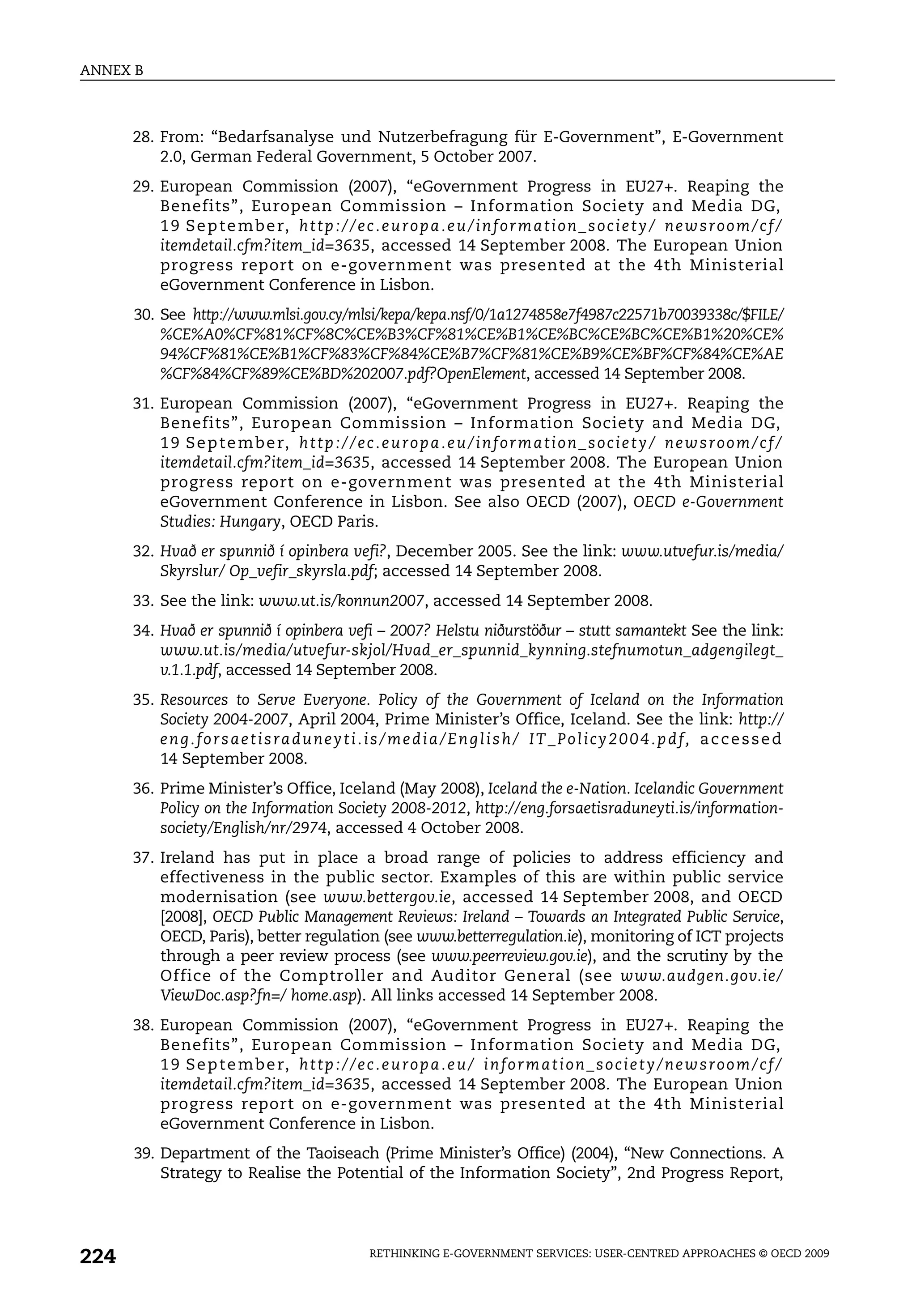 ANNEX B



      28. From: “Bedarfsanalyse und Nutzerbefragung für E-Government”, E-Government
          2.0, German Federal Government, 5 October 2007.
      29. European Commission (2007), “eGovernment Progress in EU27+. Reaping the
          Benefits”, European Commission – Information Society and Media DG,
          1 9 S e p t e m b e r, h t t p : / / e c . e u r o p a . e u / i n f o r m a t i o n _ s o c i e t y / n e w s r o o m / c f /
          itemdetail.cfm?item_id=3635, accessed 14 September 2008. The European Union
          progress report on e-government was presented at the 4th Ministerial
          eGovernment Conference in Lisbon.
      30. See http://www.mlsi.gov.cy/mlsi/kepa/kepa.nsf/0/1a1274858e7f4987c22571b70039338c/$FILE/
          %CE%A0%CF%81%CF%8C%CE%B3%CF%81%CE%B1%CE%BC%CE%BC%CE%B1%20%CE%
          94%CF%81%CE%B1%CF%83%CF%84%CE%B7%CF%81%CE%B9%CE%BF%CF%84%CE%AE
          %CF%84%CF%89%CE%BD%202007.pdf?OpenElement, accessed 14 September 2008.
      31. European Commission (2007), “eGovernment Progress in EU27+. Reaping the
          Benefits”, European Commission – Information Society and Media DG,
          1 9 S e p t e m b e r, h t t p : / / e c . e u r o p a . e u / i n f o r m a t i o n _ s o c i e t y / n e w s r o o m / c f /
          itemdetail.cfm?item_id=3635, accessed 14 September 2008. The European Union
          progress report on e-government was presented at the 4th Ministerial
          eGovernment Conference in Lisbon. See also OECD (2007), OECD e-Government
          Studies: Hungary, OECD Paris.
      32. Hvað er spunnið í opinbera vefi?, December 2005. See the link: www.utvefur.is/media/
          Skyrslur/ Op_vefir_skyrsla.pdf; accessed 14 September 2008.
      33. See the link: www.ut.is/konnun2007, accessed 14 September 2008.
      34. Hvað er spunnið í opinbera vefi – 2007? Helstu niðurstöður – stutt samantekt See the link:
          www.ut.is/media/utvefur-skjol/Hvad_er_spunnid_kynning.stefnumotun_adgengilegt_
          v.1.1.pdf, accessed 14 September 2008.
      35. Resources to Serve Everyone. Policy of the Government of Iceland on the Information
          Society 2004-2007, April 2004, Prime Minister’s Office, Iceland. See the link: http://
          e n g . f o r s a e t i s ra d u n e y t i . i s / m e d i a / E n g l i s h / I T _ P o l i c y 2 0 0 4 . p d f, a c c e s s e d
          14 September 2008.
      36. Prime Minister’s Office, Iceland (May 2008), Iceland the e-Nation. Icelandic Government
          Policy on the Information Society 2008-2012, http://eng.forsaetisraduneyti.is/information-
          society/English/nr/2974, accessed 4 October 2008.
      37. Ireland has put in place a broad range of policies to address efficiency and
          effectiveness in the public sector. Examples of this are within public service
          modernisation (see www.bettergov.ie, accessed 14 September 2008, and OECD
          [2008], OECD Public Management Reviews: Ireland – Towards an Integrated Public Service,
          OECD, Paris), better regulation (see www.betterregulation.ie), monitoring of ICT projects
          through a peer review process (see www.peerreview.gov.ie), and the scrutiny by the
          Office of the Comptroller and Auditor General (see www.audgen.gov.ie/
          ViewDoc.asp?fn=/ home.asp). All links accessed 14 September 2008.
      38. European Commission (2007), “eGovernment Progress in EU27+. Reaping the
          Benefits”, European Commission – Information Society and Media DG,
          1 9 S e p t e m b e r, h t t p : / / e c . e u r o p a . e u / i n f o r m a t i o n _ s o c i e t y / n e w s r o o m / c f /
          itemdetail.cfm?item_id=3635, accessed 14 September 2008. The European Union
          progress report on e-government was presented at the 4th Ministerial
          eGovernment Conference in Lisbon.
      39. Department of the Taoiseach (Prime Minister’s Office) (2004), “New Connections. A
          Strategy to Realise the Potential of the Information Society”, 2nd Progress Report,




224                                                   RETHINKING E-GOVERNMENT SERVICES: USER-CENTRED APPROACHES © OECD 2009
 