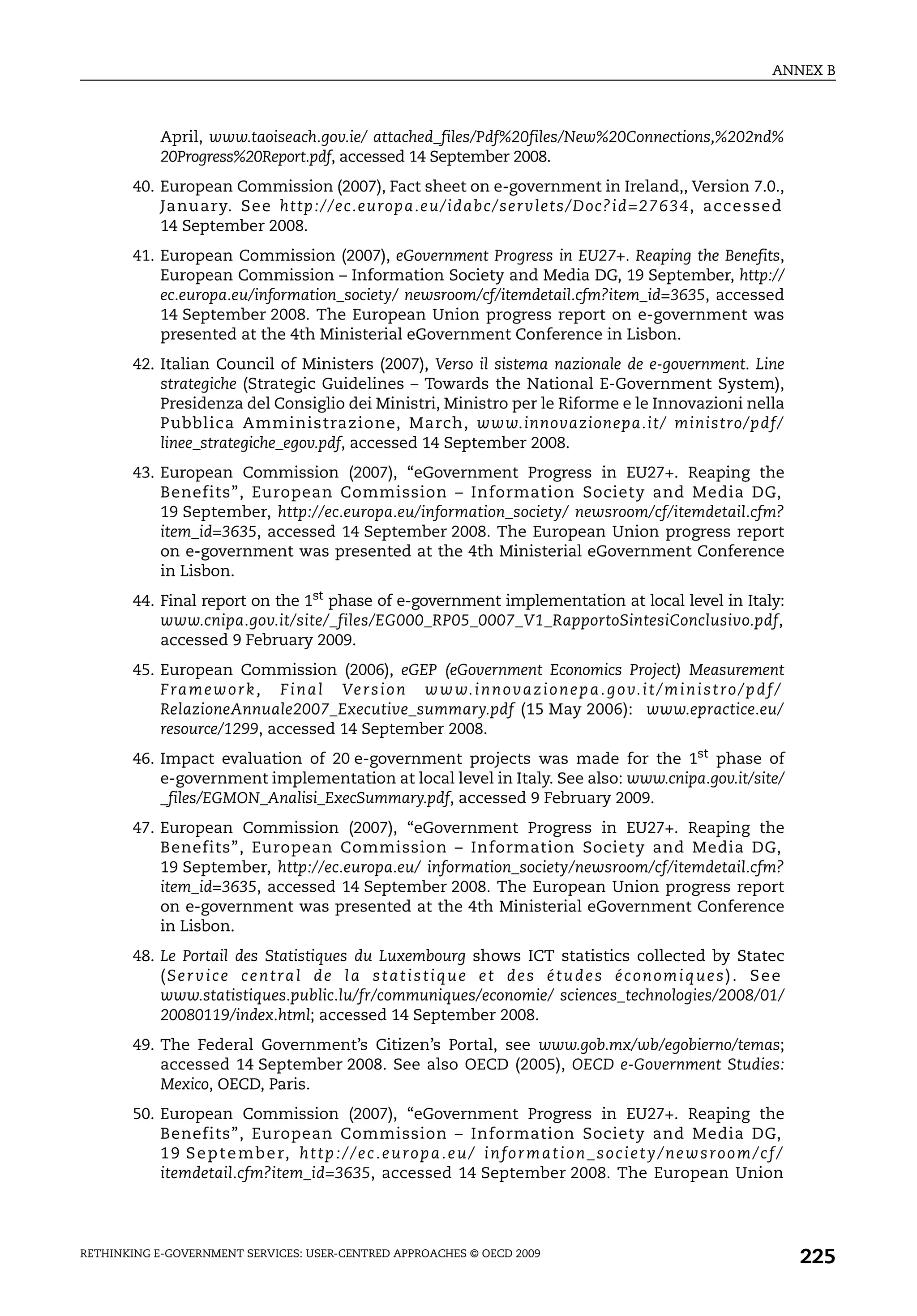 ANNEX B



            April, www.taoiseach.gov.ie/ attached_files/Pdf%20files/New%20Connections,%202nd%
            20Progress%20Report.pdf, accessed 14 September 2008.
       40. European Commission (2007), Fact sheet on e-government in Ireland,, Version 7.0.,
           January. See http://ec.europa.eu/idabc/servlets/Doc? id=27634, accessed
           14 September 2008.
       41. European Commission (2007), eGovernment Progress in EU27+. Reaping the Benefits,
           European Commission – Information Society and Media DG, 19 September, http://
           ec.europa.eu/information_society/ newsroom/cf/itemdetail.cfm?item_id=3635, accessed
           14 September 2008. The European Union progress report on e-government was
           presented at the 4th Ministerial eGovernment Conference in Lisbon.
       42. Italian Council of Ministers (2007), Verso il sistema nazionale de e-government. Line
           strategiche (Strategic Guidelines – Towards the National E-Government System),
           Presidenza del Consiglio dei Ministri, Ministro per le Riforme e le Innovazioni nella
           Pubblica Amministrazione, March, www.innovazionepa.it/ ministro/pdf/
           linee_strategiche_egov.pdf, accessed 14 September 2008.
       43. European Commission (2007), “eGovernment Progress in EU27+. Reaping the
           Benefits”, European Commission – Information Society and Media DG,
           19 September, http://ec.europa.eu/information_society/ newsroom/cf/itemdetail.cfm?
           item_id=3635, accessed 14 September 2008. The European Union progress report
           on e-government was presented at the 4th Ministerial eGovernment Conference
           in Lisbon.
       44. Final report on the 1st phase of e-government implementation at local level in Italy:
           www.cnipa.gov.it/site/_files/EG000_RP05_0007_V1_RapportoSintesiConclusivo.pdf,
           accessed 9 February 2009.
       45. European Commission (2006), eGEP (eGovernment Economics Project) Measurement
           F ra m e w o r k , F i n a l Ve r s i o n w w w. i n n o va z i o n e p a . g o v. i t / m i n i s t r o / p d f /
           RelazioneAnnuale2007_Executive_summary.pdf (15 May 2006): www.epractice.eu/
           resource/1299, accessed 14 September 2008.
       46. Impact evaluation of 20 e-government projects was made for the 1st phase of
           e-government implementation at local level in Italy. See also: www.cnipa.gov.it/site/
           _files/EGMON_Analisi_ExecSummary.pdf, accessed 9 February 2009.
       47. European Commission (2007), “eGovernment Progress in EU27+. Reaping the
           Benefits”, European Commission – Information Society and Media DG,
           19 September, http://ec.europa.eu/ information_society/newsroom/cf/itemdetail.cfm?
           item_id=3635, accessed 14 September 2008. The European Union progress report
           on e-government was presented at the 4th Ministerial eGovernment Conference
           in Lisbon.
       48. Le Portail des Statistiques du Luxembourg shows ICT statistics collected by Statec
           ( S e r v i c e c e n t ra l d e l a s t a t i s t i q u e e t d e s é t u d e s é c o n o m i q u e s ) . S e e
           www.statistiques.public.lu/fr/communiques/economie/ sciences_technologies/2008/01/
           20080119/index.html; accessed 14 September 2008.
       49. The Federal Government’s Citizen’s Portal, see www.gob.mx/wb/egobierno/temas;
           accessed 14 September 2008. See also OECD (2005), OECD e-Government Studies:
           Mexico, OECD, Paris.
       50. European Commission (2007), “eGovernment Progress in EU27+. Reaping the
           Benefits”, European Commission – Information Society and Media DG,
           1 9 S e p t e m b e r, h t t p : / / e c . e u r o p a . e u / i n f o r m a t i o n _ s o c i e t y / n e w s r o o m / c f /
           itemdetail.cfm?item_id=3635, accessed 14 September 2008. The European Union




RETHINKING E-GOVERNMENT SERVICES: USER-CENTRED APPROACHES © OECD 2009
                                                                                                                                            225
 