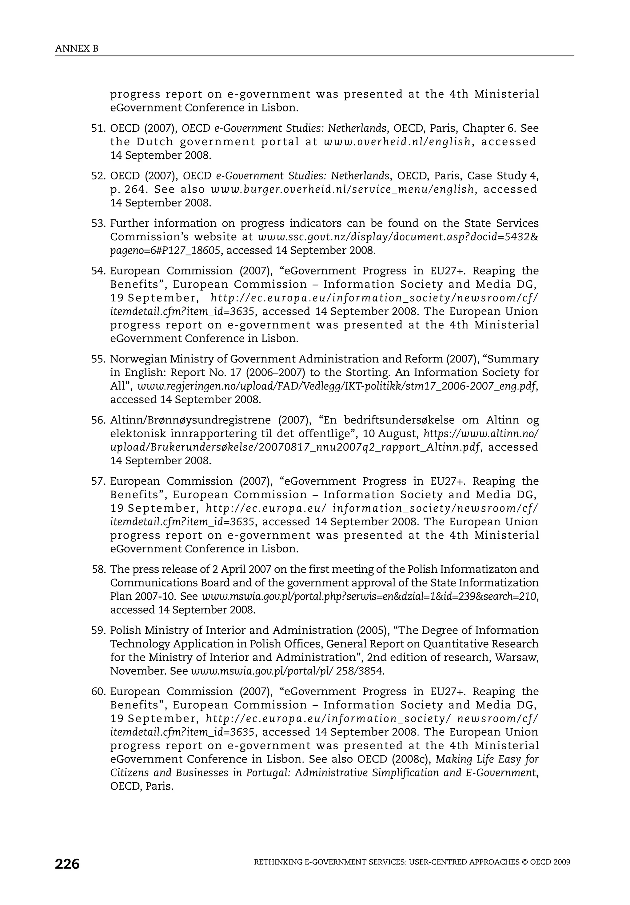 ANNEX B



           progress report on e-government was presented at the 4th Ministerial
           eGovernment Conference in Lisbon.
      51. OECD (2007), OECD e-Government Studies: Netherlands, OECD, Paris, Chapter 6. See
          t h e D u t ch g ove r n m e n t p o r t a l a t w w w. o v e r h e i d . n l / e n g l i s h , a c c e s s e d
          14 September 2008.
      52. OECD (2007), OECD e-Government Studies: Netherlands, OECD, Paris, Case Study 4,
          p. 264. See also www.burger.overheid.nl/service_menu/english, accessed
          14 September 2008.
      53. Further information on progress indicators can be found on the State Services
          Commission’s website at www.ssc.govt.nz/display/document.asp?docid=5432&
          pageno=6#P127_18605, accessed 14 September 2008.
      54. European Commission (2007), “eGovernment Progress in EU27+. Reaping the
          Benefits”, European Commission – Information Society and Media DG,
          1 9 S e p t e m b e r, h t t p : / / e c . e u r o p a . e u / i n f o r m a t i o n _ s o c i e t y / n e w s r o o m / c f /
          itemdetail.cfm?item_id=3635, accessed 14 September 2008. The European Union
          progress report on e-government was presented at the 4th Ministerial
          eGovernment Conference in Lisbon.
      55. Norwegian Ministry of Government Administration and Reform (2007), “Summary
          in English: Report No. 17 (2006–2007) to the Storting. An Information Society for
          All”, www.regjeringen.no/upload/FAD/Vedlegg/IKT-politikk/stm17_2006-2007_eng.pdf,
          accessed 14 September 2008.
      56. Altinn/Brønnøysundregistrene (2007), “En bedriftsundersøkelse om Altinn og
          elektonisk innrapportering til det offentlige”, 10 August, https://www.altinn.no/
          upload/Brukerundersøkelse/20070817_nnu2007q2_rapport_Altinn.pdf, accessed
          14 September 2008.
      57. European Commission (2007), “eGovernment Progress in EU27+. Reaping the
          Benefits”, European Commission – Information Society and Media DG,
          1 9 S e p t e m b e r, h t t p : / / e c . e u r o p a . e u / i n f o r m a t i o n _ s o c i e t y / n e w s r o o m / c f /
          itemdetail.cfm?item_id=3635, accessed 14 September 2008. The European Union
          progress report on e-government was presented at the 4th Ministerial
          eGovernment Conference in Lisbon.
      58. The press release of 2 April 2007 on the first meeting of the Polish Informatizaton and
          Communications Board and of the government approval of the State Informatization
          Plan 2007-10. See www.mswia.gov.pl/portal.php?serwis=en&dzial=1&id=239&search=210,
          accessed 14 September 2008.
      59. Polish Ministry of Interior and Administration (2005), “The Degree of Information
          Technology Application in Polish Offices, General Report on Quantitative Research
          for the Ministry of Interior and Administration”, 2nd edition of research, Warsaw,
          November. See www.mswia.gov.pl/portal/pl/ 258/3854.
      60. European Commission (2007), “eGovernment Progress in EU27+. Reaping the
          Benefits”, European Commission – Information Society and Media DG,
          1 9 S e p t e m b e r, h t t p : / / e c . e u r o p a . e u / i n f o r m a t i o n _ s o c i e t y / n e w s r o o m / c f /
          itemdetail.cfm?item_id=3635, accessed 14 September 2008. The European Union
          progress report on e-government was presented at the 4th Ministerial
          eGovernment Conference in Lisbon. See also OECD (2008c), Making Life Easy for
          Citizens and Businesses in Portugal: Administrative Simplification and E-Government,
          OECD, Paris.




226                                                  RETHINKING E-GOVERNMENT SERVICES: USER-CENTRED APPROACHES © OECD 2009
 