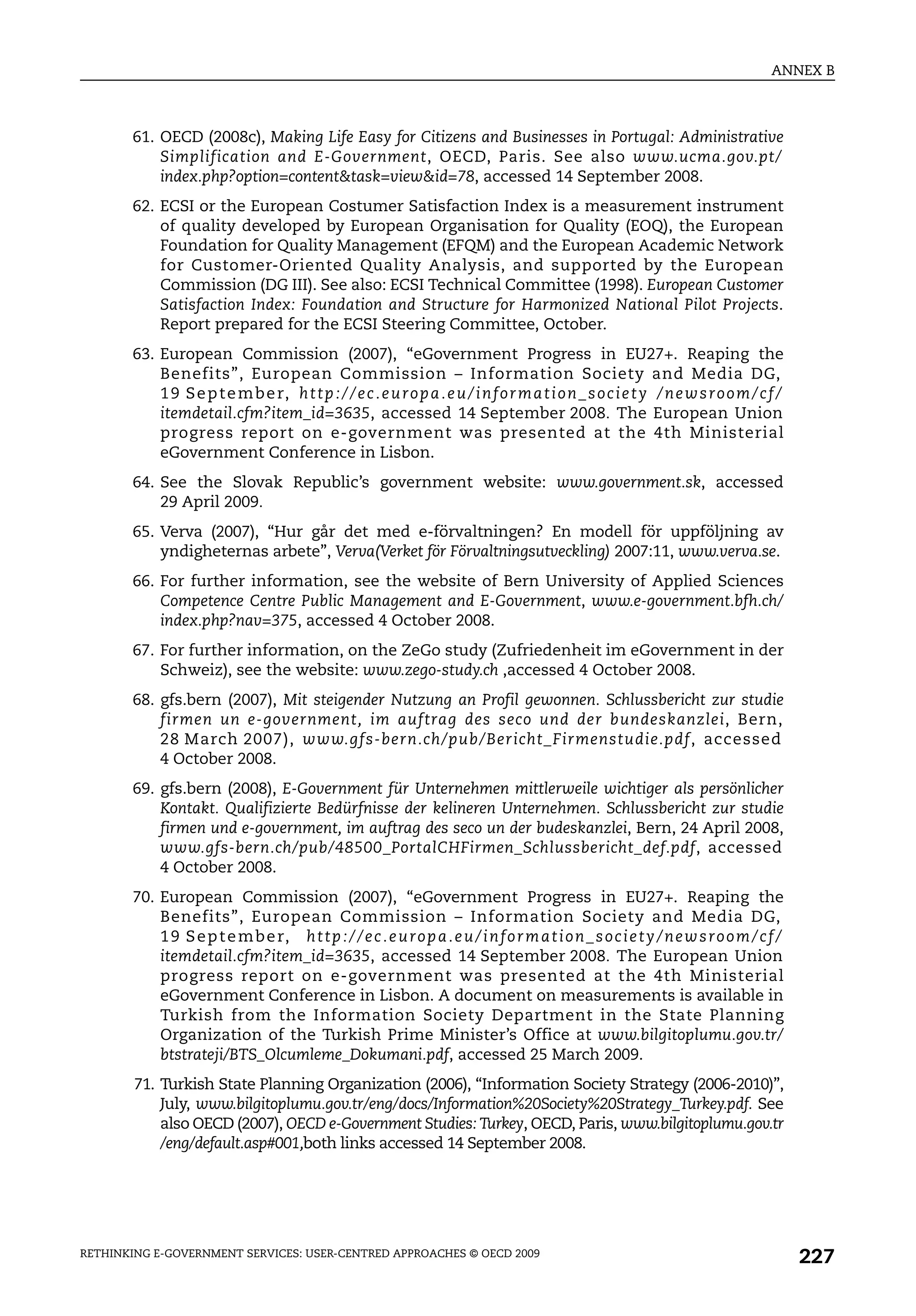 ANNEX B



       61. OECD (2008c), Making Life Easy for Citizens and Businesses in Portugal: Administrative
           Simplification and E-Government, OECD, Paris. See also www.ucma.gov.pt/
           index.php?option=content&task=view&id=78, accessed 14 September 2008.
       62. ECSI or the European Costumer Satisfaction Index is a measurement instrument
           of quality developed by European Organisation for Quality (EOQ), the European
           Foundation for Quality Management (EFQM) and the European Academic Network
           for Customer-Oriented Quality Analysis, and supported by the European
           Commission (DG III). See also: ECSI Technical Committee (1998). European Customer
           Satisfaction Index: Foundation and Structure for Harmonized National Pilot Projects.
           Report prepared for the ECSI Steering Committee, October.
       63. European Commission (2007), “eGovernment Progress in EU27+. Reaping the
           Benefits”, European Commission – Information Society and Media DG,
           1 9 S e p t e m b e r, h t t p : / / e c . e u r o p a . e u / i n f o r m a t i o n _ s o c i e t y / n e w s r o o m / c f /
           itemdetail.cfm?item_id=3635, accessed 14 September 2008. The European Union
           progress report on e-government was presented at the 4th Ministerial
           eGovernment Conference in Lisbon.
       64. See the Slovak Republic’s government website: www.government.sk, accessed
           29 April 2009.
       65. Verva (2007), “Hur går det med e-förvaltningen? En modell för uppföljning av
           yndigheternas arbete”, Verva(Verket för Förvaltningsutveckling) 2007:11, www.verva.se.
       66. For further information, see the website of Bern University of Applied Sciences
           Competence Centre Public Management and E-Government, www.e-government.bfh.ch/
           index.php?nav=375, accessed 4 October 2008.
       67. For further information, on the ZeGo study (Zufriedenheit im eGovernment in der
           Schweiz), see the website: www.zego-study.ch ,accessed 4 October 2008.
       68. gfs.bern (2007), Mit steigender Nutzung an Profil gewonnen. Schlussbericht zur studie
           firmen un e-government, im auftrag des seco und der bundeskanzlei, Bern,
           28 March 2007), www.gfs-bern.ch/pub/Bericht_Firmenstudie.pdf, accessed
           4 October 2008.
       69. gfs.bern (2008), E-Government für Unternehmen mittlerweile wichtiger als persönlicher
           Kontakt. Qualifizierte Bedürfnisse der kelineren Unternehmen. Schlussbericht zur studie
           firmen und e-government, im auftrag des seco un der budeskanzlei, Bern, 24 April 2008,
           www.gfs-bern.ch/pub/48500_PortalCHFirmen_Schlussbericht_def.pdf, accessed
           4 October 2008.
       70. European Commission (2007), “eGovernment Progress in EU27+. Reaping the
           Benefits”, European Commission – Information Society and Media DG,
           1 9 S e p t e m b e r, h t t p : / / e c . e u r o p a . e u / i n f o r m a t i o n _ s o c i e t y / n e w s r o o m / c f /
           itemdetail.cfm?item_id=3635, accessed 14 September 2008. The European Union
           progress report on e-government was presented at the 4th Ministerial
           eGovernment Conference in Lisbon. A document on measurements is available in
           Turkish from the Information Society Department in the State Planning
           Organization of the Turkish Prime Minister’s Office at www.bilgitoplumu.gov.tr/
           btstrateji/BTS_Olcumleme_Dokumani.pdf, accessed 25 March 2009.
        71. Turkish State Planning Organization (2006), “Information Society Strategy (2006-2010)”,
            July, www.bilgitoplumu.gov.tr/eng/docs/Information%20Society%20Strategy_Turkey.pdf. See
            also OECD (2007), OECD e-Government Studies: Turkey, OECD, Paris, www.bilgitoplumu.gov.tr
            /eng/default.asp#001,both links accessed 14 September 2008.




RETHINKING E-GOVERNMENT SERVICES: USER-CENTRED APPROACHES © OECD 2009
                                                                                                                                            227
 