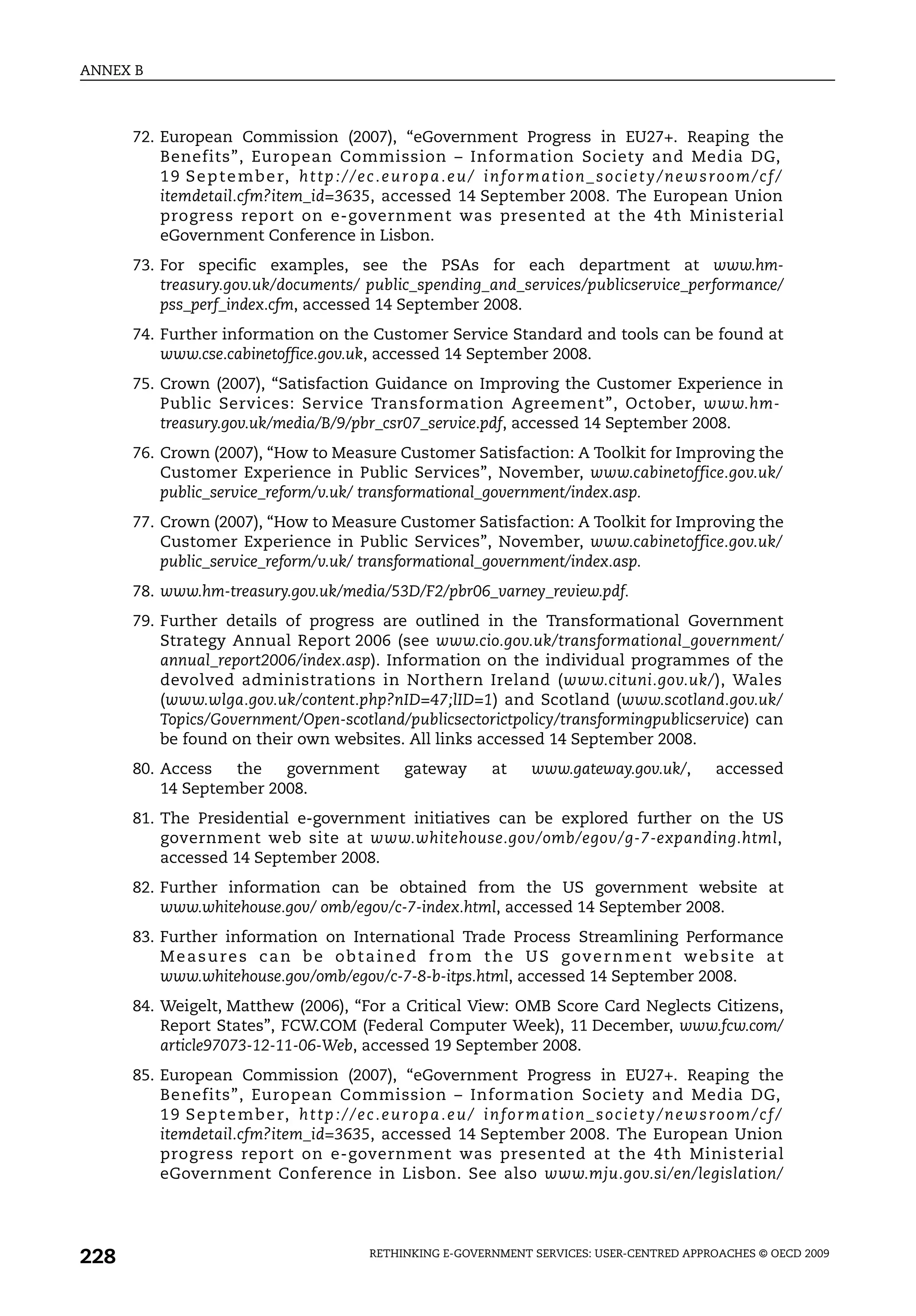 ANNEX B



      72. European Commission (2007), “eGovernment Progress in EU27+. Reaping the
          Benefits”, European Commission – Information Society and Media DG,
          1 9 S e p t e m b e r, h t t p : / / e c . e u r o p a . e u / i n f o r m a t i o n _ s o c i e t y / n e w s r o o m / c f /
          itemdetail.cfm?item_id=3635, accessed 14 September 2008. The European Union
          progress report on e-government was presented at the 4th Ministerial
          eGovernment Conference in Lisbon.
      73. For specific examples, see the PSAs for each department at www.hm-
          treasury.gov.uk/documents/ public_spending_and_services/publicservice_performance/
          pss_perf_index.cfm, accessed 14 September 2008.
      74. Further information on the Customer Service Standard and tools can be found at
          www.cse.cabinetoffice.gov.uk, accessed 14 September 2008.
      75. Crown (2007), “Satisfaction Guidance on Improving the Customer Experience in
          Public Services: Service Transformation Agreement”, October, www.hm-
          treasury.gov.uk/media/B/9/pbr_csr07_service.pdf, accessed 14 September 2008.
      76. Crown (2007), “How to Measure Customer Satisfaction: A Toolkit for Improving the
          Customer Experience in Public Services”, November, www.cabinetoffice.gov.uk/
          public_service_reform/v.uk/ transformational_government/index.asp.
      77. Crown (2007), “How to Measure Customer Satisfaction: A Toolkit for Improving the
          Customer Experience in Public Services”, November, www.cabinetoffice.gov.uk/
          public_service_reform/v.uk/ transformational_government/index.asp.
      78. www.hm-treasury.gov.uk/media/53D/F2/pbr06_varney_review.pdf.
      79. Further details of progress are outlined in the Transformational Government
          Strategy Annual Report 2006 (see www.cio.gov.uk/transformational_government/
          annual_report2006/index.asp). Information on the individual programmes of the
          devolved administrations in Northern Ireland (www.cituni.gov.uk/), Wales
          (www.wlga.gov.uk/content.php?nID=47;lID=1) and Scotland (www.scotland.gov.uk/
          Topics/Government/Open-scotland/publicsectorictpolicy/transformingpublicservice) can
          be found on their own websites. All links accessed 14 September 2008.
      80. Access   the   government                         gateway          at      www.gateway.gov.uk/,                 accessed
          14 September 2008.
      81. The Presidential e-government initiatives can be explored further on the US
          government web site at www.whitehouse.gov/omb/egov/g-7-expanding.html,
          accessed 14 September 2008.
      82. Further information can be obtained from the US government website at
          www.whitehouse.gov/ omb/egov/c-7-index.html, accessed 14 September 2008.
      83. Further information on International Trade Process Streamlining Performance
          M e a s u r e s c a n b e o b t a i n e d f r o m t h e U S g ov e r n m e n t w e b s i t e a t
          www.whitehouse.gov/omb/egov/c-7-8-b-itps.html, accessed 14 September 2008.
      84. Weigelt, Matthew (2006), “For a Critical View: OMB Score Card Neglects Citizens,
          Report States”, FCW.COM (Federal Computer Week), 11 December, www.fcw.com/
          article97073-12-11-06-Web, accessed 19 September 2008.
      85. European Commission (2007), “eGovernment Progress in EU27+. Reaping the
          Benefits”, European Commission – Information Society and Media DG,
          1 9 S e p t e m b e r, h t t p : / / e c . e u r o p a . e u / i n f o r m a t i o n _ s o c i e t y / n e w s r o o m / c f /
          itemdetail.cfm?item_id=3635, accessed 14 September 2008. The European Union
          progress report on e-government was presented at the 4th Ministerial
          eGovernment Conference in Lisbon. See also www.mju.gov.si/en/legislation/




228                                                  RETHINKING E-GOVERNMENT SERVICES: USER-CENTRED APPROACHES © OECD 2009
 