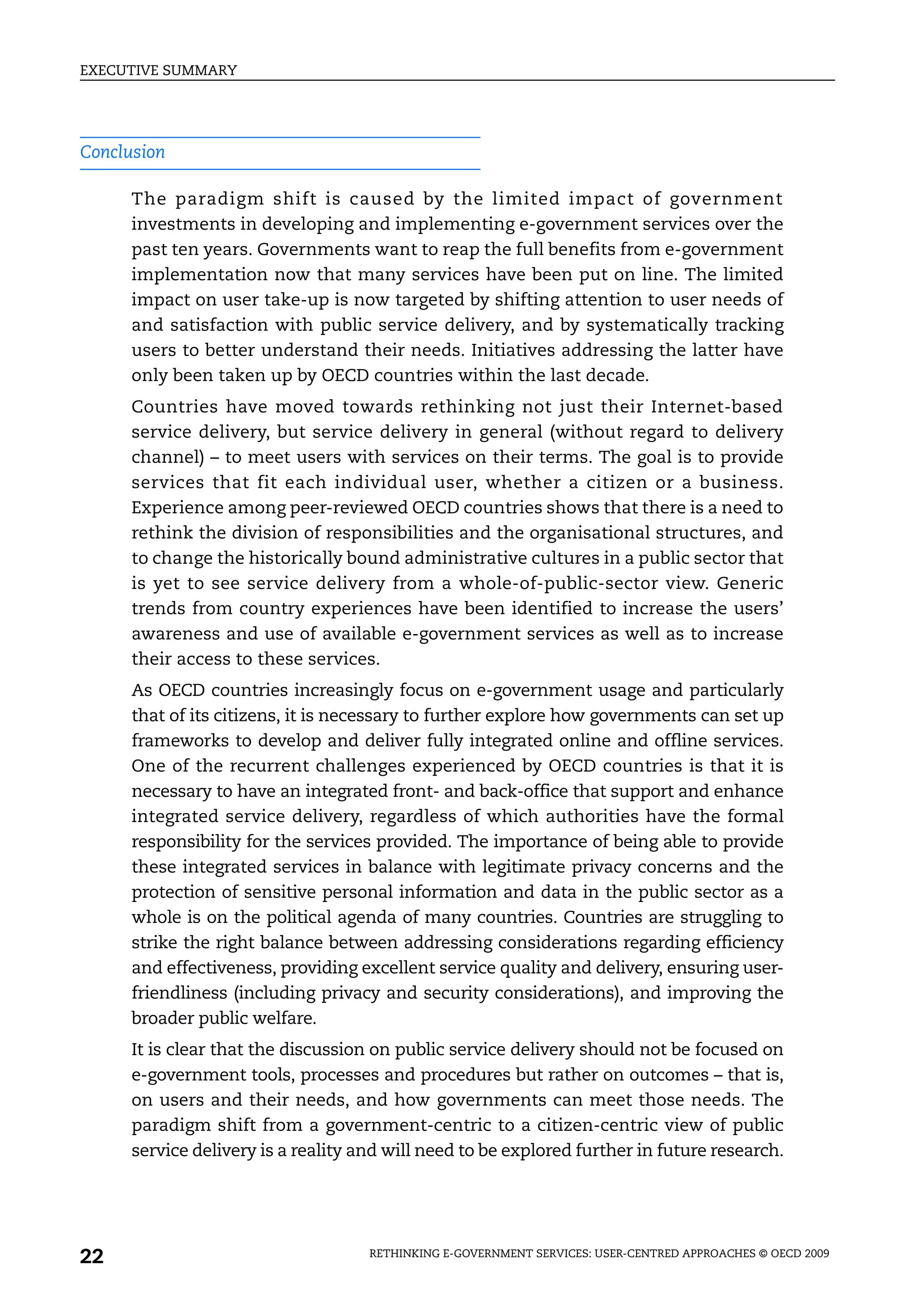 EXECUTIVE SUMMARY




Conclusion

      The paradigm shift is caused by the limited impact of government
      investments in developing and implementing e-government services over the
      past ten years. Governments want to reap the full benefits from e-government
      implementation now that many services have been put on line. The limited
      impact on user take-up is now targeted by shifting attention to user needs of
      and satisfaction with public service delivery, and by systematically tracking
      users to better understand their needs. Initiatives addressing the latter have
      only been taken up by OECD countries within the last decade.
      Countries have moved towards rethinking not just their Internet-based
      service delivery, but service delivery in general (without regard to delivery
      channel) – to meet users with services on their terms. The goal is to provide
      services that fit each individual user, whether a citizen or a business.
      Experience among peer-reviewed OECD countries shows that there is a need to
      rethink the division of responsibilities and the organisational structures, and
      to change the historically bound administrative cultures in a public sector that
      is yet to see service delivery from a whole-of-public-sector view. Generic
      trends from country experiences have been identified to increase the users’
      awareness and use of available e-government services as well as to increase
      their access to these services.
      As OECD countries increasingly focus on e-government usage and particularly
      that of its citizens, it is necessary to further explore how governments can set up
      frameworks to develop and deliver fully integrated online and offline services.
      One of the recurrent challenges experienced by OECD countries is that it is
      necessary to have an integrated front- and back-office that support and enhance
      integrated service delivery, regardless of which authorities have the formal
      responsibility for the services provided. The importance of being able to provide
      these integrated services in balance with legitimate privacy concerns and the
      protection of sensitive personal information and data in the public sector as a
      whole is on the political agenda of many countries. Countries are struggling to
      strike the right balance between addressing considerations regarding efficiency
      and effectiveness, providing excellent service quality and delivery, ensuring user-
      friendliness (including privacy and security considerations), and improving the
      broader public welfare.
      It is clear that the discussion on public service delivery should not be focused on
      e-government tools, processes and procedures but rather on outcomes – that is,
      on users and their needs, and how governments can meet those needs. The
      paradigm shift from a government-centric to a citizen-centric view of public
      service delivery is a reality and will need to be explored further in future research.




22                                   RETHINKING E-GOVERNMENT SERVICES: USER-CENTRED APPROACHES © OECD 2009
 