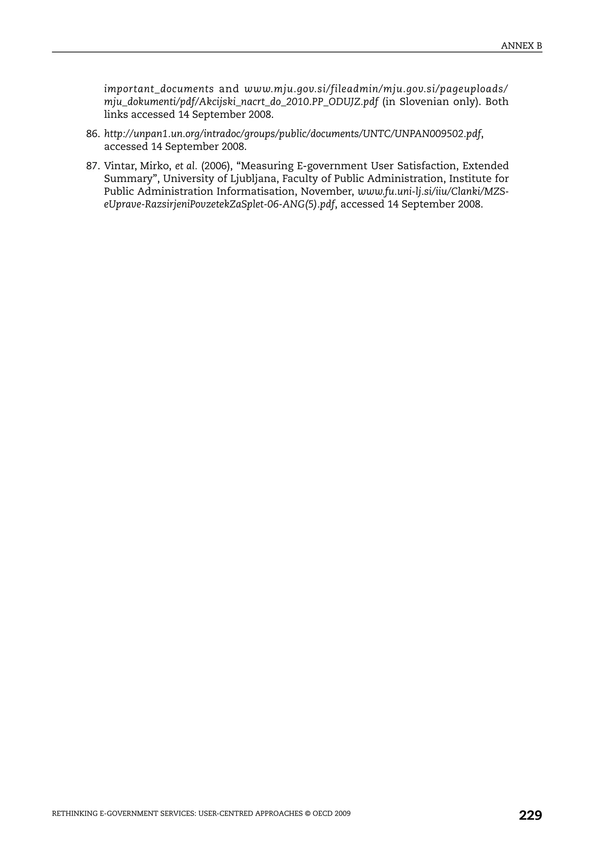 ANNEX B



            important_documents and www.mju.gov.si/fileadmin/mju.gov.si/pageuploads/
            mju_dokumenti/pdf/Akcijski_nacrt_do_2010.PP_ODUJZ.pdf (in Slovenian only). Both
            links accessed 14 September 2008.
       86. http://unpan1.un.org/intradoc/groups/public/documents/UNTC/UNPAN009502.pdf,
           accessed 14 September 2008.
       87. Vintar, Mirko, et al. (2006), “Measuring E-government User Satisfaction, Extended
           Summary”, University of Ljubljana, Faculty of Public Administration, Institute for
           Public Administration Informatisation, November, www.fu.uni-lj.si/iiu/Clanki/MZS-
           eUprave-RazsirjeniPovzetekZaSplet-06-ANG(5).pdf, accessed 14 September 2008.




RETHINKING E-GOVERNMENT SERVICES: USER-CENTRED APPROACHES © OECD 2009
                                                                                                229
 