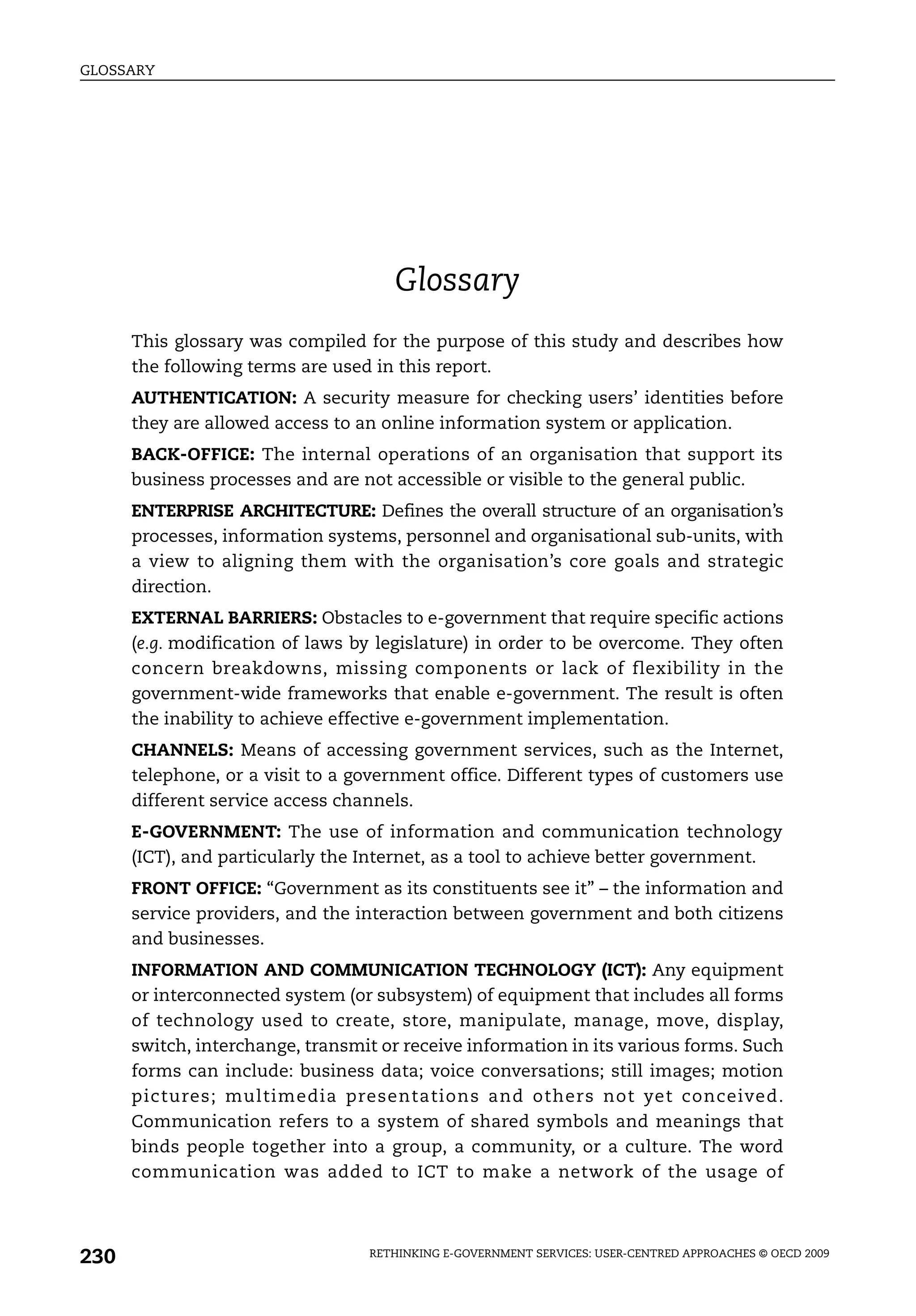 GLOSSARY




                                     Glossary
      This glossary was compiled for the purpose of this study and describes how
      the following terms are used in this report.
      AUTHENTICATION: A security measure for checking users’ identities before
      they are allowed access to an online information system or application.
      BACK-OFFICE: The internal operations of an organisation that support its
      business processes and are not accessible or visible to the general public.
      ENTERPRISE ARCHITECTURE: Defines the overall structure of an organisation’s
      processes, information systems, personnel and organisational sub-units, with
      a view to aligning them with the organisation’s core goals and strategic
      direction.
      EXTERNAL BARRIERS: Obstacles to e-government that require specific actions
      (e.g. modification of laws by legislature) in order to be overcome. They often
      concern breakdowns, missing components or lack of flexibility in the
      government-wide frameworks that enable e-government. The result is often
      the inability to achieve effective e-government implementation.
      CHANNELS: Means of accessing government services, such as the Internet,
      telephone, or a visit to a government office. Different types of customers use
      different service access channels.
      E-GOVERNMENT: The use of information and communication technology
      (ICT), and particularly the Internet, as a tool to achieve better government.
      FRONT OFFICE: “Government as its constituents see it” – the information and
      service providers, and the interaction between government and both citizens
      and businesses.
      INFORMATION AND COMMUNICATION TECHNOLOGY (ICT): Any equipment
      or interconnected system (or subsystem) of equipment that includes all forms
      of technology used to create, store, manipulate, manage, move, display,
      switch, interchange, transmit or receive information in its various forms. Such
      forms can include: business data; voice conversations; still images; motion
      pictures; multimedia presentations and others not yet conceived.
      Communication refers to a system of shared symbols and meanings that
      binds people together into a group, a community, or a culture. The word
      communication was added to ICT to make a network of the usage of




230                               RETHINKING E-GOVERNMENT SERVICES: USER-CENTRED APPROACHES © OECD 2009
 