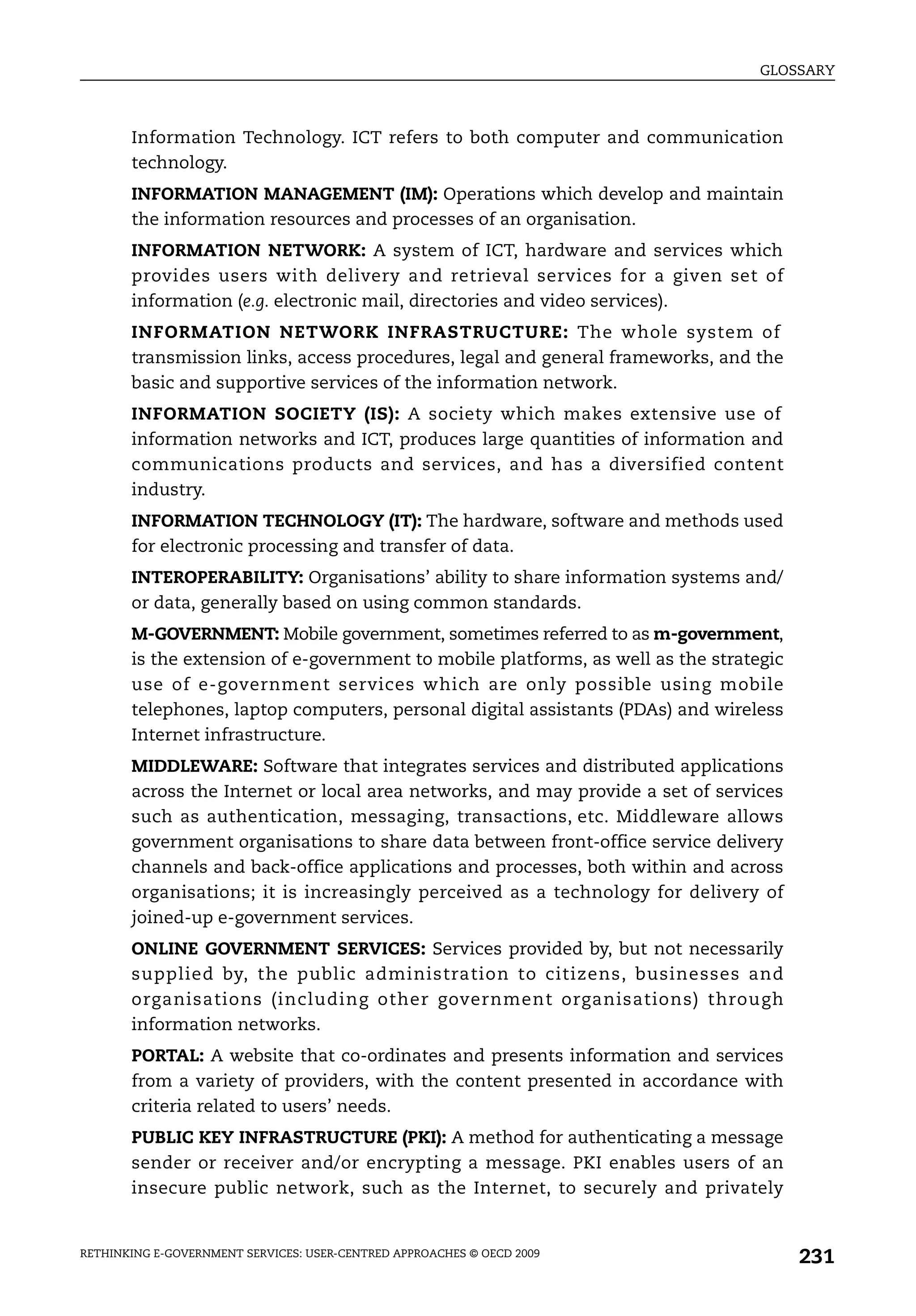 GLOSSARY



       Information Technology. ICT refers to both computer and communication
       technology.
       INFORMATION MANAGEMENT (IM): Operations which develop and maintain
       the information resources and processes of an organisation.
       INFORMATION NETWORK: A system of ICT, hardware and services which
       provides users with delivery and retrieval services for a given set of
       information (e.g. electronic mail, directories and video services).
       INFORMATION NETWORK INFRASTRUCTURE: The whole system of
       transmission links, access procedures, legal and general frameworks, and the
       basic and supportive services of the information network.
       INFORMATION SOCIETY (IS): A society which makes extensive use of
       information networks and ICT, produces large quantities of information and
       communications products and services, and has a diversified content
       industry.
       INFORMATION TECHNOLOGY (IT): The hardware, software and methods used
       for electronic processing and transfer of data.
       INTEROPERABILITY: Organisations’ ability to share information systems and/
       or data, generally based on using common standards.
       M-GOVERNMENT: Mobile government, sometimes referred to as m-government,
       is the extension of e-government to mobile platforms, as well as the strategic
       use of e-government services which are only possible using mobile
       telephones, laptop computers, personal digital assistants (PDAs) and wireless
       Internet infrastructure.
       MIDDLEWARE: Software that integrates services and distributed applications
       across the Internet or local area networks, and may provide a set of services
       such as authentication, messaging, transactions, etc. Middleware allows
       government organisations to share data between front-office service delivery
       channels and back-office applications and processes, both within and across
       organisations; it is increasingly perceived as a technology for delivery of
       joined-up e-government services.
       ONLINE GOVERNMENT SERVICES: Services provided by, but not necessarily
       supplied by, the public administration to citizens, businesses and
       organisations (including other government organisations) through
       information networks.
       PORTAL: A website that co-ordinates and presents information and services
       from a variety of providers, with the content presented in accordance with
       criteria related to users’ needs.
       PUBLIC KEY INFRASTRUCTURE (PKI): A method for authenticating a message
       sender or receiver and/or encrypting a message. PKI enables users of an
       insecure public network, such as the Internet, to securely and privately


RETHINKING E-GOVERNMENT SERVICES: USER-CENTRED APPROACHES © OECD 2009
                                                                                        231
 