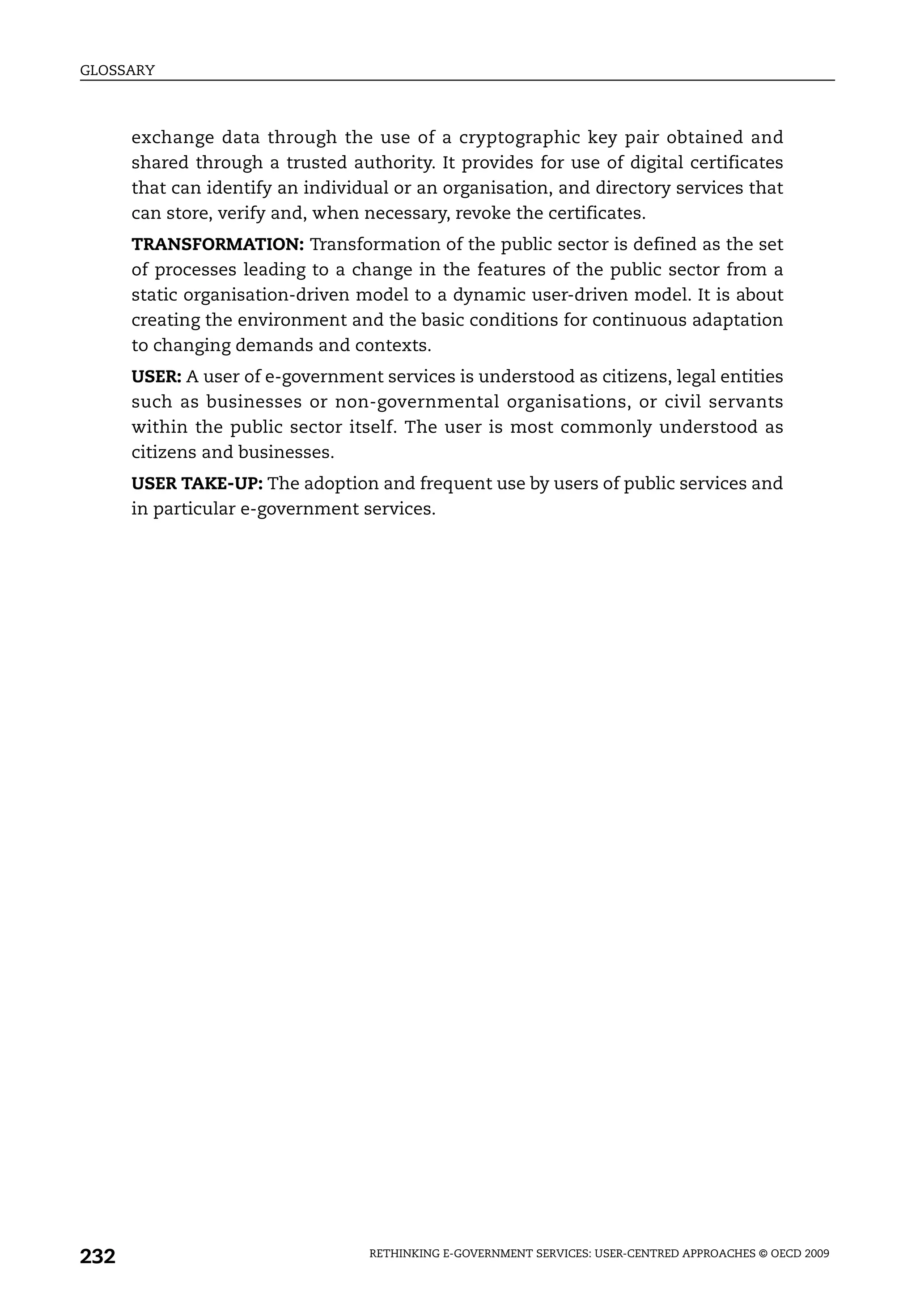 GLOSSARY



      exchange data through the use of a cryptographic key pair obtained and
      shared through a trusted authority. It provides for use of digital certificates
      that can identify an individual or an organisation, and directory services that
      can store, verify and, when necessary, revoke the certificates.
      TRANSFORMATION: Transformation of the public sector is defined as the set
      of processes leading to a change in the features of the public sector from a
      static organisation-driven model to a dynamic user-driven model. It is about
      creating the environment and the basic conditions for continuous adaptation
      to changing demands and contexts.
      USER: A user of e-government services is understood as citizens, legal entities
      such as businesses or non-governmental organisations, or civil servants
      within the public sector itself. The user is most commonly understood as
      citizens and businesses.
      USER TAKE-UP: The adoption and frequent use by users of public services and
      in particular e-government services.




232                               RETHINKING E-GOVERNMENT SERVICES: USER-CENTRED APPROACHES © OECD 2009
 