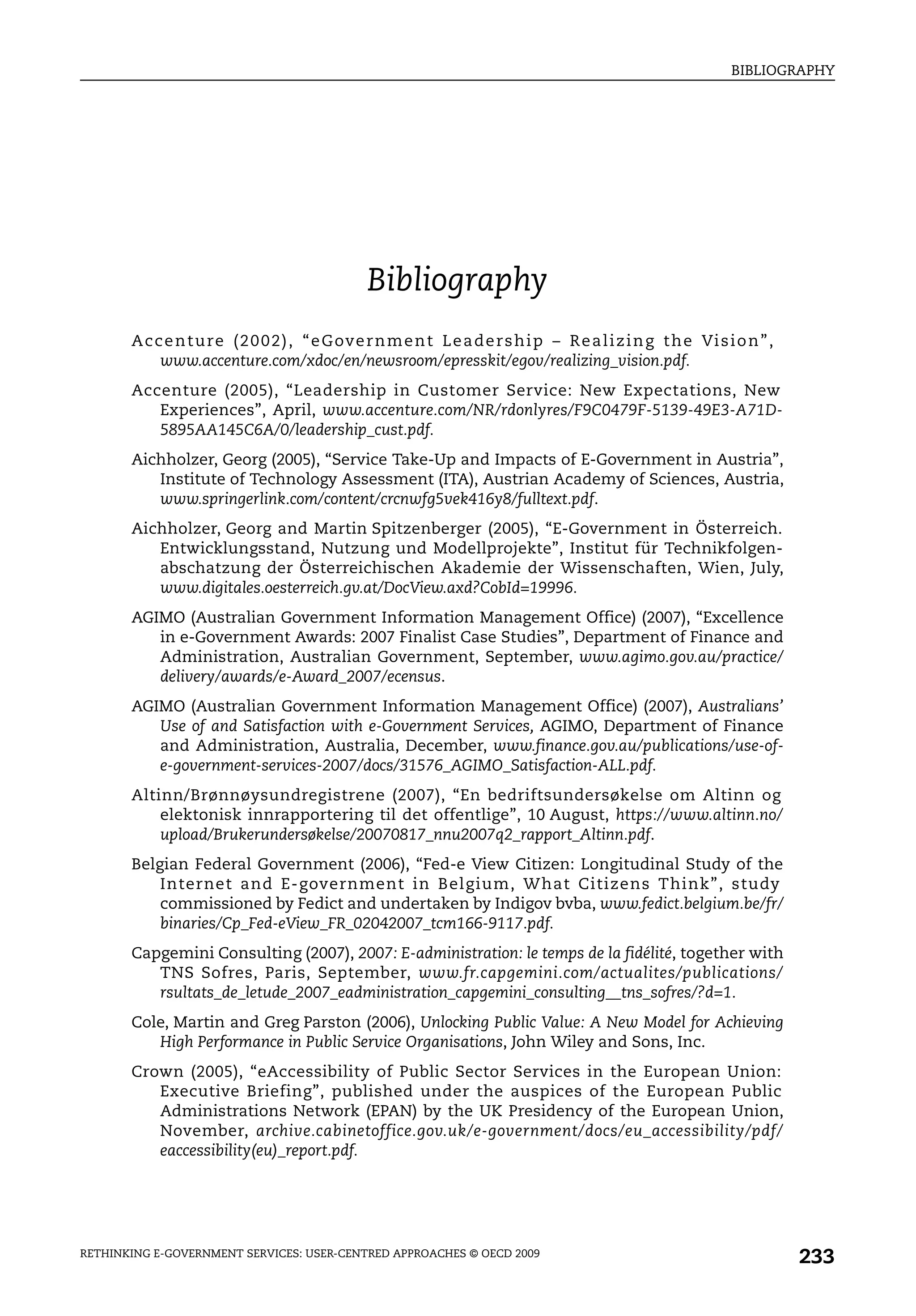 BIBLIOGRAPHY




                                                 Bibliography
       A c c e n t u r e ( 2 0 0 2 ) , “ e G ov e r n m e n t L e a d e r s h i p – R e a l i z i n g t h e Vi s i o n ” ,
            www.accenture.com/xdoc/en/newsroom/epresskit/egov/realizing_vision.pdf.
       Accenture (2005), “Leadership in Customer Service: New Expectations, New
          Experiences”, April, www.accenture.com/NR/rdonlyres/F9C0479F-5139-49E3-A71D-
          5895AA145C6A/0/leadership_cust.pdf.
       Aichholzer, Georg (2005), “Service Take-Up and Impacts of E-Government in Austria”,
          Institute of Technology Assessment (ITA), Austrian Academy of Sciences, Austria,
          www.springerlink.com/content/crcnwfg5vek416y8/fulltext.pdf.
       Aichholzer, Georg and Martin Spitzenberger (2005), “E-Government in Österreich.
          Entwicklungsstand, Nutzung und Modellprojekte”, Institut für Technikfolgen-
          abschatzung der Österreichischen Akademie der Wissenschaften, Wien, July,
          www.digitales.oesterreich.gv.at/DocView.axd?CobId=19996.
       AGIMO (Australian Government Information Management Office) (2007), “Excellence
          in e-Government Awards: 2007 Finalist Case Studies”, Department of Finance and
          Administration, Australian Government, September, www.agimo.gov.au/practice/
          delivery/awards/e-Award_2007/ecensus.
       AGIMO (Australian Government Information Management Office) (2007), Australians’
          Use of and Satisfaction with e-Government Services, AGIMO, Department of Finance
          and Administration, Australia, December, www.finance.gov.au/publications/use-of-
          e-government-services-2007/docs/31576_AGIMO_Satisfaction-ALL.pdf.
       Altinn/Brønnøysundregistrene (2007), “En bedriftsundersøkelse om Altinn og
           elektonisk innrapportering til det offentlige”, 10 August, https://www.altinn.no/
           upload/Brukerundersøkelse/20070817_nnu2007q2_rapport_Altinn.pdf.
       Belgian Federal Government (2006), “Fed-e View Citizen: Longitudinal Study of the
           Internet and E-government in Belgium, What Citizens Think”, study
           commissioned by Fedict and undertaken by Indigov bvba, www.fedict.belgium.be/fr/
           binaries/Cp_Fed-eView_FR_02042007_tcm166-9117.pdf.
       Capgemini Consulting (2007), 2007: E-administration: le temps de la fidélité, together with
          TNS Sofres, Paris, September, www.fr.capgemini.com/actualites/publications/
          rsultats_de_letude_2007_eadministration_capgemini_consulting__tns_sofres/?d=1.
       Cole, Martin and Greg Parston (2006), Unlocking Public Value: A New Model for Achieving
          High Performance in Public Service Organisations, John Wiley and Sons, Inc.
       Crown (2005), “eAccessibility of Public Sector Services in the European Union:
          Executive Briefing”, published under the auspices of the European Public
          Administrations Network (EPAN) by the UK Presidency of the European Union,
          November, archive.cabinetoffice.gov.uk/e-government/docs/eu_accessibility/pdf/
          eaccessibility(eu)_report.pdf.




RETHINKING E-GOVERNMENT SERVICES: USER-CENTRED APPROACHES © OECD 2009
                                                                                                                             233
 