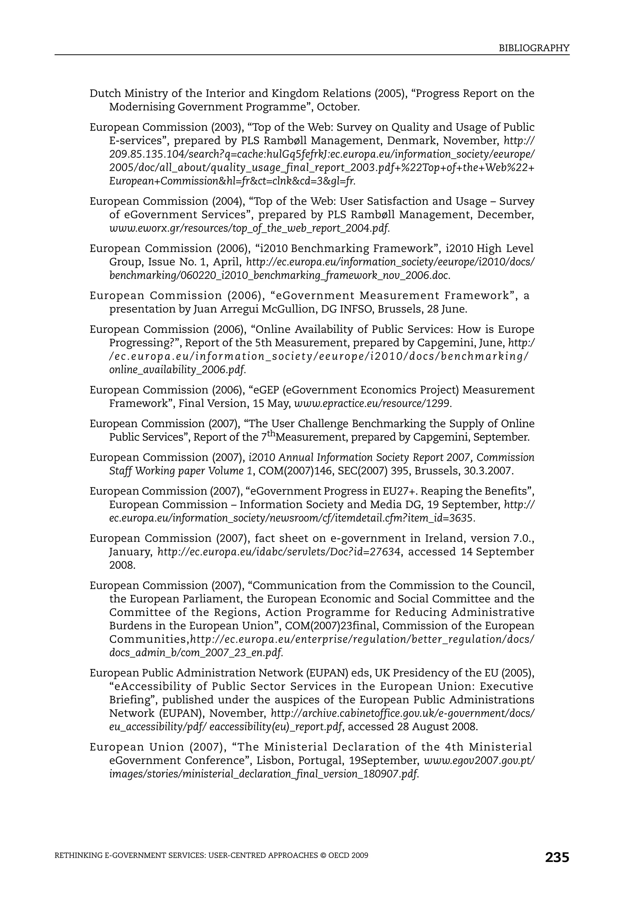 BIBLIOGRAPHY



       Dutch Ministry of the Interior and Kingdom Relations (2005), “Progress Report on the
          Modernising Government Programme”, October.
       European Commission (2003), “Top of the Web: Survey on Quality and Usage of Public
          E-services”, prepared by PLS Rambøll Management, Denmark, November, http://
          209.85.135.104/search?q=cache:hulGq5fefrkJ:ec.europa.eu/information_society/eeurope/
          2005/doc/all_about/quality_usage_final_report_2003.pdf+%22Top+of+the+Web%22+
          European+Commission&hl=fr&ct=clnk&cd=3&gl=fr.
       European Commission (2004), “Top of the Web: User Satisfaction and Usage – Survey
          of eGovernment Services”, prepared by PLS Rambøll Management, December,
          www.eworx.gr/resources/top_of_the_web_report_2004.pdf.
       European Commission (2006), “i2010 Benchmarking Framework”, i2010 High Level
          Group, Issue No. 1, April, http://ec.europa.eu/information_society/eeurope/i2010/docs/
          benchmarking/060220_i2010_benchmarking_framework_nov_2006.doc.
       European Commission (2006), “eGovernment Measurement Framework”, a
          presentation by Juan Arregui McGullion, DG INFSO, Brussels, 28 June.
       European Commission (2006), “Online Availability of Public Services: How is Europe
          Progressing?”, Report of the 5th Measurement, prepared by Capgemini, June, http:/
          /ec.europa.eu/information_society/eeurope/i2010/docs/benchmarking/
          online_availability_2006.pdf.
       European Commission (2006), “eGEP (eGovernment Economics Project) Measurement
          Framework”, Final Version, 15 May, www.epractice.eu/resource/1299.
       European Commission (2007), “The User Challenge Benchmarking the Supply of Online
          Public Services”, Report of the 7thMeasurement, prepared by Capgemini, September.
       European Commission (2007), i2010 Annual Information Society Report 2007, Commission
          Staff Working paper Volume 1, COM(2007)146, SEC(2007) 395, Brussels, 30.3.2007.
       European Commission (2007), “eGovernment Progress in EU27+. Reaping the Benefits”,
          European Commission – Information Society and Media DG, 19 September, http://
          ec.europa.eu/information_society/newsroom/cf/itemdetail.cfm?item_id=3635.
       European Commission (2007), fact sheet on e-government in Ireland, version 7.0.,
          January, http://ec.europa.eu/idabc/servlets/Doc?id=27634, accessed 14 September
          2008.
       European Commission (2007), “Communication from the Commission to the Council,
          the European Parliament, the European Economic and Social Committee and the
          Committee of the Regions, Action Programme for Reducing Administrative
          Burdens in the European Union”, COM(2007)23final, Commission of the European
          Communities,http://ec.europa.eu/enterprise/regulation/better_regulation/docs/
          docs_admin_b/com_2007_23_en.pdf.
       European Public Administration Network (EUPAN) eds, UK Presidency of the EU (2005),
          “eAccessibility of Public Sector Services in the European Union: Executive
          Briefing”, published under the auspices of the European Public Administrations
          Network (EUPAN), November, http://archive.cabinetoffice.gov.uk/e-government/docs/
          eu_accessibility/pdf/ eaccessibility(eu)_report.pdf, accessed 28 August 2008.
       European Union (2007), “The Ministerial Declaration of the 4th Ministerial
          eGovernment Conference”, Lisbon, Portugal, 19September, www.egov2007.gov.pt/
          images/stories/ministerial_declaration_final_version_180907.pdf.




RETHINKING E-GOVERNMENT SERVICES: USER-CENTRED APPROACHES © OECD 2009
                                                                                                   235
 