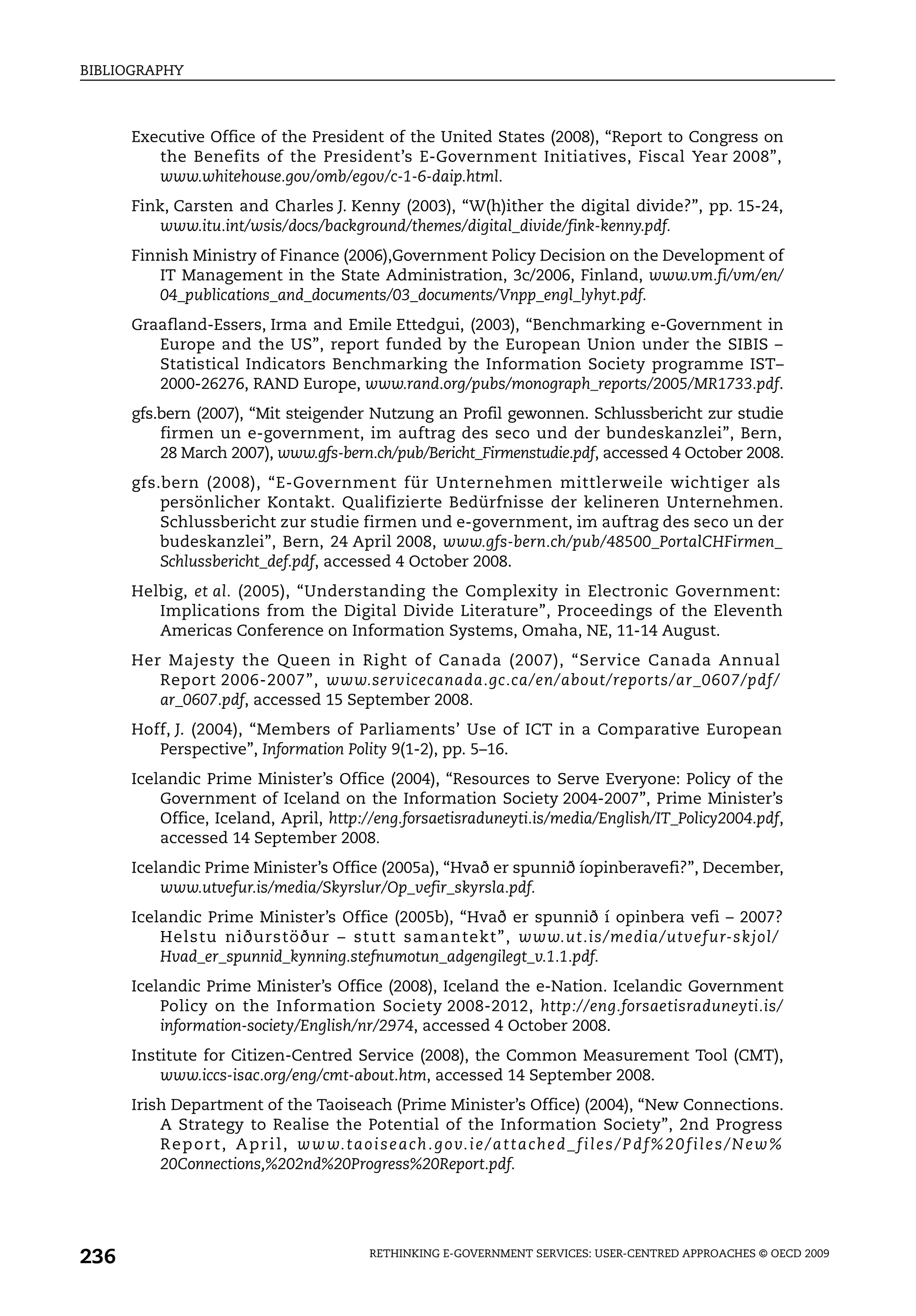 BIBLIOGRAPHY



      Executive Office of the President of the United States (2008), “Report to Congress on
         the Benefits of the President’s E-Government Initiatives, Fiscal Year 2008”,
         www.whitehouse.gov/omb/egov/c-1-6-daip.html.
      Fink, Carsten and Charles J. Kenny (2003), “W(h)ither the digital divide?”, pp. 15-24,
          www.itu.int/wsis/docs/background/themes/digital_divide/fink-kenny.pdf.
      Finnish Ministry of Finance (2006),Government Policy Decision on the Development of
         IT Management in the State Administration, 3c/2006, Finland, www.vm.fi/vm/en/
         04_publications_and_documents/03_documents/Vnpp_engl_lyhyt.pdf.
      Graafland-Essers, Irma and Emile Ettedgui, (2003), “Benchmarking e-Government in
         Europe and the US”, report funded by the European Union under the SIBIS –
         Statistical Indicators Benchmarking the Information Society programme IST–
         2000-26276, RAND Europe, www.rand.org/pubs/monograph_reports/2005/MR1733.pdf.
      gfs.bern (2007), “Mit steigender Nutzung an Profil gewonnen. Schlussbericht zur studie
          firmen un e-government, im auftrag des seco und der bundeskanzlei”, Bern,
          28 March 2007), www.gfs-bern.ch/pub/Bericht_Firmenstudie.pdf, accessed 4 October 2008.
      gfs.bern (2008), “E-Government für Unternehmen mittlerweile wichtiger als
          persönlicher Kontakt. Qualifizierte Bedürfnisse der kelineren Unternehmen.
          Schlussbericht zur studie firmen und e-government, im auftrag des seco un der
          budeskanzlei”, Bern, 24 April 2008, www.gfs-bern.ch/pub/48500_PortalCHFirmen_
          Schlussbericht_def.pdf, accessed 4 October 2008.
      Helbig, et al. (2005), “Understanding the Complexity in Electronic Government:
         Implications from the Digital Divide Literature”, Proceedings of the Eleventh
         Americas Conference on Information Systems, Omaha, NE, 11-14 August.
      Her Majesty the Queen in Right of Canada (2007), “Service Canada Annual
         Report 2006-2007”, www.servicecanada.gc.ca/en/about/reports/ar_0607/pdf/
         ar_0607.pdf, accessed 15 September 2008.
      Hoff, J. (2004), “Members of Parliaments’ Use of ICT in a Comparative European
         Perspective”, Information Polity 9(1-2), pp. 5–16.
      Icelandic Prime Minister’s Office (2004), “Resources to Serve Everyone: Policy of the
          Government of Iceland on the Information Society 2004-2007”, Prime Minister’s
          Office, Iceland, April, http://eng.forsaetisraduneyti.is/media/English/IT_Policy2004.pdf,
          accessed 14 September 2008.
      Icelandic Prime Minister’s Office (2005a), “Hvað er spunnið íopinberavefi?”, December,
          www.utvefur.is/media/Skyrslur/Op_vefir_skyrsla.pdf.
      Icelandic Prime Minister’s Office (2005b), “Hvað er spunnið í opinbera vefi – 2007?
          Helstu niðurstöður – stutt samantekt”, www.ut.is/media/utvefur-skjol/
          Hvad_er_spunnid_kynning.stefnumotun_adgengilegt_v.1.1.pdf.
      Icelandic Prime Minister’s Office (2008), Iceland the e-Nation. Icelandic Government
          Policy on the Information Society 2008-2012, http://eng.forsaetisraduneyti.is/
          information-society/English/nr/2974, accessed 4 October 2008.
      Institute for Citizen-Centred Service (2008), the Common Measurement Tool (CMT),
          www.iccs-isac.org/eng/cmt-about.htm, accessed 14 September 2008.
      Irish Department of the Taoiseach (Prime Minister’s Office) (2004), “New Connections.
          A Strategy to Realise the Potential of the Information Society”, 2nd Progress
          R e p o r t , A p r i l , w w w. t a o i s e a ch . g o v. i e / a t t a ch e d _ f i l e s / P d f % 2 0 f i l e s / N e w %
          20Connections,%202nd%20Progress%20Report.pdf.




236                                                  RETHINKING E-GOVERNMENT SERVICES: USER-CENTRED APPROACHES © OECD 2009
 