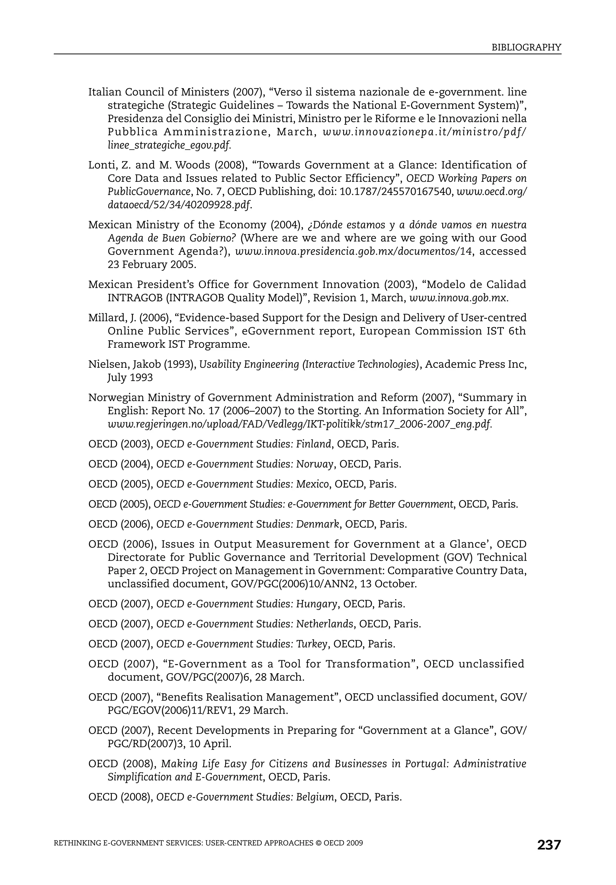 BIBLIOGRAPHY



       Italian Council of Ministers (2007), “Verso il sistema nazionale de e-government. line
            strategiche (Strategic Guidelines – Towards the National E-Government System)”,
            Presidenza del Consiglio dei Ministri, Ministro per le Riforme e le Innovazioni nella
            Pubblica Amministrazione, March, www.innovazionepa.it/ministro/pdf/
            linee_strategiche_egov.pdf.
       Lonti, Z. and M. Woods (2008), “Towards Government at a Glance: Identification of
          Core Data and Issues related to Public Sector Efficiency”, OECD Working Papers on
          PublicGovernance, No. 7, OECD Publishing, doi: 10.1787/245570167540, www.oecd.org/
          dataoecd/52/34/40209928.pdf.
       Mexican Ministry of the Economy (2004), ¿Dónde estamos y a dónde vamos en nuestra
          Agenda de Buen Gobierno? (Where are we and where are we going with our Good
          Government Agenda?), www.innova.presidencia.gob.mx/documentos/14, accessed
          23 February 2005.
       Mexican President’s Office for Government Innovation (2003), “Modelo de Calidad
          INTRAGOB (INTRAGOB Quality Model)”, Revision 1, March, www.innova.gob.mx.
       Millard, J. (2006), “Evidence-based Support for the Design and Delivery of User-centred
           Online Public Services”, eGovernment report, European Commission IST 6th
           Framework IST Programme.
       Nielsen, Jakob (1993), Usability Engineering (Interactive Technologies), Academic Press Inc,
           July 1993
       Norwegian Ministry of Government Administration and Reform (2007), “Summary in
          English: Report No. 17 (2006–2007) to the Storting. An Information Society for All”,
          www.regjeringen.no/upload/FAD/Vedlegg/IKT-politikk/stm17_2006-2007_eng.pdf.
       OECD (2003), OECD e-Government Studies: Finland, OECD, Paris.
       OECD (2004), OECD e-Government Studies: Norway, OECD, Paris.
       OECD (2005), OECD e-Government Studies: Mexico, OECD, Paris.
       OECD (2005), OECD e-Government Studies: e-Government for Better Government, OECD, Paris.
       OECD (2006), OECD e-Government Studies: Denmark, OECD, Paris.
       OECD (2006), Issues in Output Measurement for Government at a Glance’, OECD
          Directorate for Public Governance and Territorial Development (GOV) Technical
          Paper 2, OECD Project on Management in Government: Comparative Country Data,
          unclassified document, GOV/PGC(2006)10/ANN2, 13 October.
       OECD (2007), OECD e-Government Studies: Hungary, OECD, Paris.
       OECD (2007), OECD e-Government Studies: Netherlands, OECD, Paris.
       OECD (2007), OECD e-Government Studies: Turkey, OECD, Paris.
       OECD (2007), “E-Government as a Tool for Transformation”, OECD unclassified
          document, GOV/PGC(2007)6, 28 March.
       OECD (2007), “Benefits Realisation Management”, OECD unclassified document, GOV/
          PGC/EGOV(2006)11/REV1, 29 March.
       OECD (2007), Recent Developments in Preparing for “Government at a Glance”, GOV/
          PGC/RD(2007)3, 10 April.
       OECD (2008), Making Life Easy for Citizens and Businesses in Portugal: Administrative
          Simplification and E-Government, OECD, Paris.
       OECD (2008), OECD e-Government Studies: Belgium, OECD, Paris.



RETHINKING E-GOVERNMENT SERVICES: USER-CENTRED APPROACHES © OECD 2009
                                                                                                      237
 