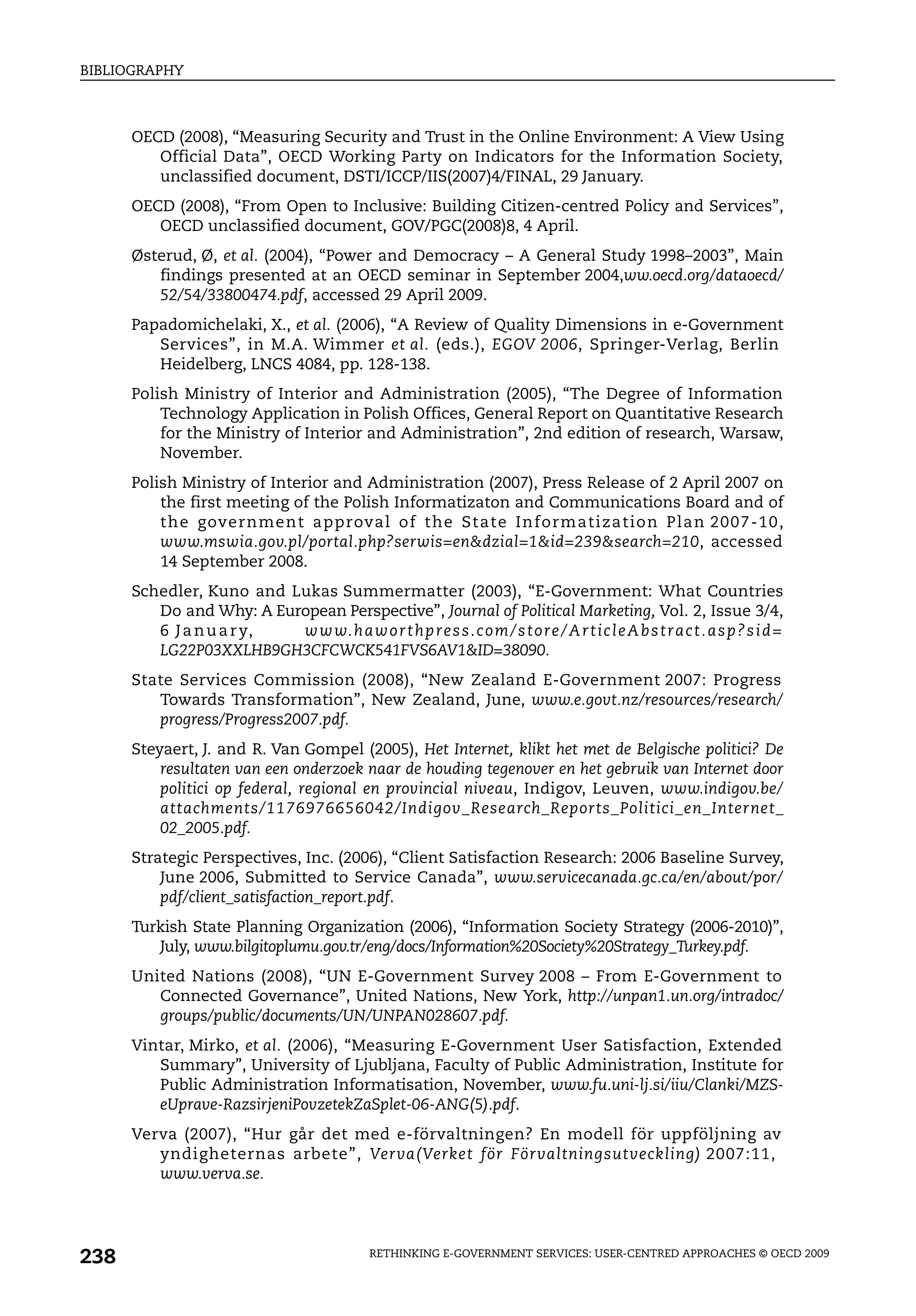 BIBLIOGRAPHY



      OECD (2008), “Measuring Security and Trust in the Online Environment: A View Using
         Official Data”, OECD Working Party on Indicators for the Information Society,
         unclassified document, DSTI/ICCP/IIS(2007)4/FINAL, 29 January.
      OECD (2008), “From Open to Inclusive: Building Citizen-centred Policy and Services”,
         OECD unclassified document, GOV/PGC(2008)8, 4 April.
      Østerud, Ø, et al. (2004), “Power and Democracy – A General Study 1998–2003”, Main
         findings presented at an OECD seminar in September 2004,ww.oecd.org/dataoecd/
         52/54/33800474.pdf, accessed 29 April 2009.
      Papadomichelaki, X., et al. (2006), “A Review of Quality Dimensions in e-Government
         Services”, in M.A. Wimmer et al. (eds.), EGOV 2006, Springer-Verlag, Berlin
         Heidelberg, LNCS 4084, pp. 128-138.
      Polish Ministry of Interior and Administration (2005), “The Degree of Information
          Technology Application in Polish Offices, General Report on Quantitative Research
          for the Ministry of Interior and Administration”, 2nd edition of research, Warsaw,
          November.
      Polish Ministry of Interior and Administration (2007), Press Release of 2 April 2007 on
          the first meeting of the Polish Informatizaton and Communications Board and of
          th e govern men t a pproval of the State In form atiza tion Pla n 2007-10 ,
          www.mswia.gov.pl/portal.php?serwis=en&dzial=1&id=239&search=210, accessed
          14 September 2008.
      Schedler, Kuno and Lukas Summermatter (2003), “E-Government: What Countries
         Do and Why: A European Perspective”, Journal of Political Marketing, Vol. 2, Issue 3/4,
         6 J a n u a r y, w w w. h a w o r t h p re s s. c o m / s t o re / A r t i c l e A b s t ra c t . a s p ? s i d =
         LG22P03XXLHB9GH3CFCWCK541FVS6AV1&ID=38090.
      State Services Commission (2008), “New Zealand E-Government 2007: Progress
         Towards Transformation”, New Zealand, June, www.e.govt.nz/resources/research/
         progress/Progress2007.pdf.
      Steyaert, J. and R. Van Gompel (2005), Het Internet, klikt het met de Belgische politici? De
          resultaten van een onderzoek naar de houding tegenover en het gebruik van Internet door
          politici op federal, regional en provincial niveau, Indigov, Leuven, www.indigov.be/
          attachments/1176976656042/Indigov_Research_Reports_Politici_en_Internet_
          02_2005.pdf.
      Strategic Perspectives, Inc. (2006), “Client Satisfaction Research: 2006 Baseline Survey,
          June 2006, Submitted to Service Canada”, www.servicecanada.gc.ca/en/about/por/
          pdf/client_satisfaction_report.pdf.
      Turkish State Planning Organization (2006), “Information Society Strategy (2006-2010)”,
         July, www.bilgitoplumu.gov.tr/eng/docs/Information%20Society%20Strategy_Turkey.pdf.
      United Nations (2008), “UN E-Government Survey 2008 – From E-Government to
         Connected Governance”, United Nations, New York, http://unpan1.un.org/intradoc/
         groups/public/documents/UN/UNPAN028607.pdf.
      Vintar, Mirko, et al. (2006), “Measuring E-Government User Satisfaction, Extended
         Summary”, University of Ljubljana, Faculty of Public Administration, Institute for
         Public Administration Informatisation, November, www.fu.uni-lj.si/iiu/Clanki/MZS-
         eUprave-RazsirjeniPovzetekZaSplet-06-ANG(5).pdf.
      Verva (2007), “Hur går det med e-förvaltningen? En modell för uppföljning av
         yndigheternas arbete”, Verva(Verket för Förvaltningsutveckling) 2007:11,
         www.verva.se.




238                                             RETHINKING E-GOVERNMENT SERVICES: USER-CENTRED APPROACHES © OECD 2009
 