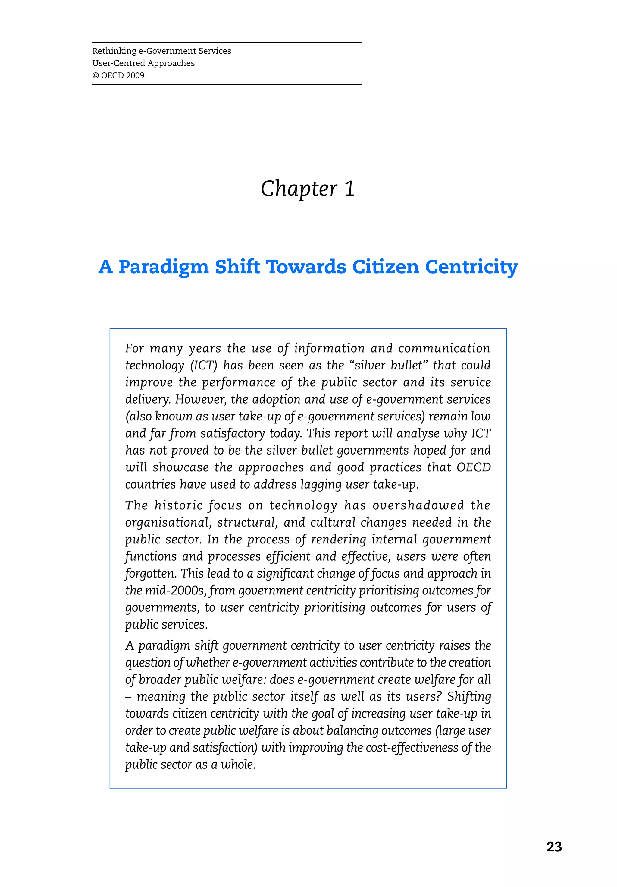 Rethinking e-Government Services
User-Centred Approaches
© OECD 2009




                                   Chapter 1


 A Paradigm Shift Towards Citizen Centricity



       For many years the use of information and communication
       technology (ICT) has been seen as the “silver bullet” that could
       improve the performance of the public sector and its service
       delivery. However, the adoption and use of e-government services
       (also known as user take-up of e-government services) remain low
       and far from satisfactory today. This report will analyse why ICT
       has not proved to be the silver bullet governments hoped for and
       will showcase the approaches and good practices that OECD
       countries have used to address lagging user take-up.
       The historic focus on technology has overshadowed the
       organisational, structural, and cultural changes needed in the
       public sector. In the process of rendering internal government
       functions and processes efficient and effective, users were often
       forgotten. This lead to a significant change of focus and approach in
       the mid-2000s, from government centricity prioritising outcomes for
       governments, to user centricity prioritising outcomes for users of
       public services.
       A paradigm shift government centricity to user centricity raises the
       question of whether e-government activities contribute to the creation
       of broader public welfare: does e-government create welfare for all
       – meaning the public sector itself as well as its users? Shifting
       towards citizen centricity with the goal of increasing user take-up in
       order to create public welfare is about balancing outcomes (large user
       take-up and satisfaction) with improving the cost-effectiveness of the
       public sector as a whole.




                                                                                23
 