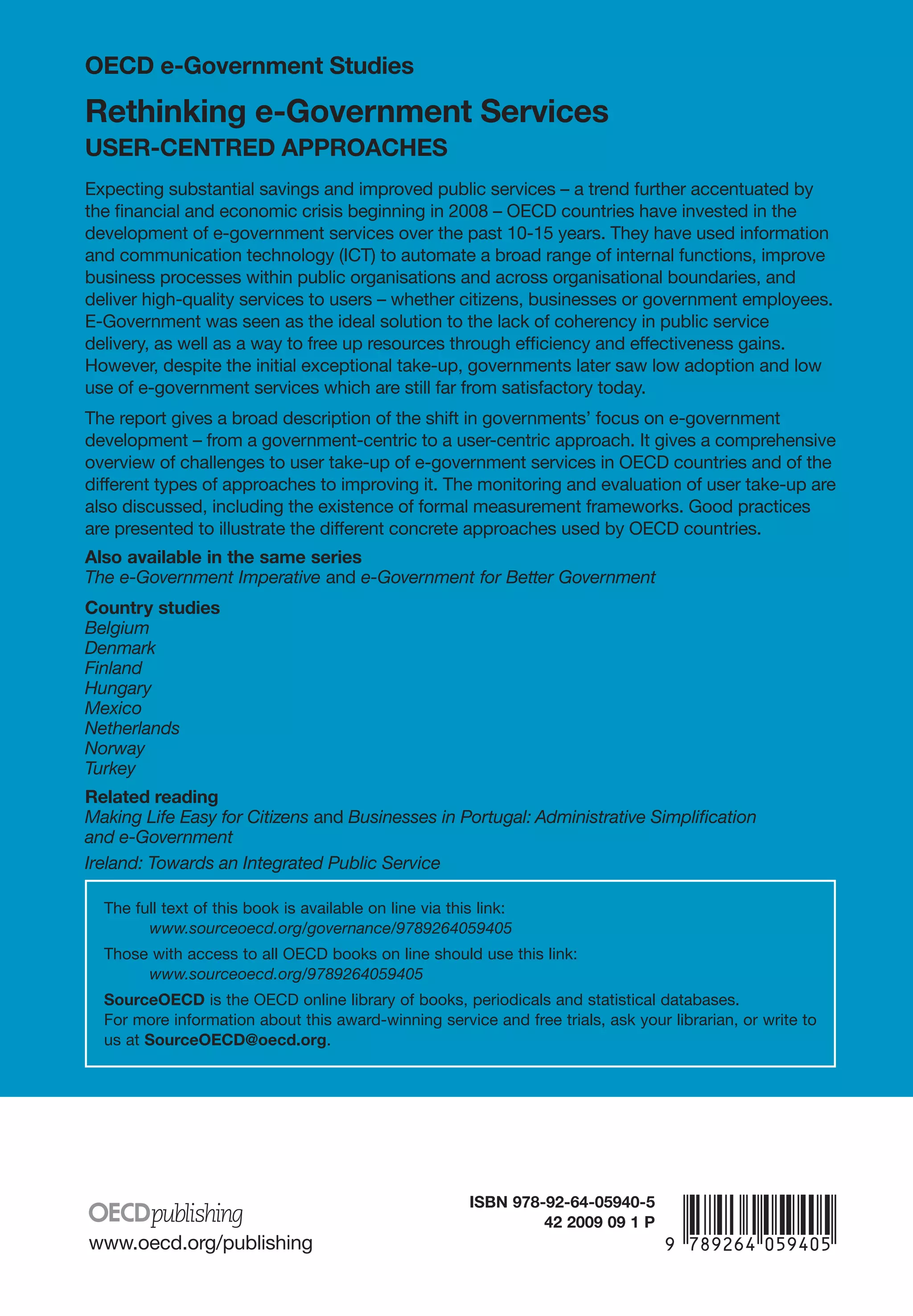 OECD e-Government Studies

Rethinking e-Government Services
USER-CENTRED APPROACHES
Expecting substantial savings and improved public services – a trend further accentuated by
the financial and economic crisis beginning in 2008 – OECD countries have invested in the
development of e-government services over the past 10-15 years. They have used information
and communication technology (ICT) to automate a broad range of internal functions, improve
business processes within public organisations and across organisational boundaries, and
deliver high-quality services to users – whether citizens, businesses or government employees.
E-Government was seen as the ideal solution to the lack of coherency in public service
delivery, as well as a way to free up resources through efficiency and effectiveness gains.
However, despite the initial exceptional take-up, governments later saw low adoption and low
use of e-government services which are still far from satisfactory today.
The report gives a broad description of the shift in governments’ focus on e-government
development – from a government-centric to a user-centric approach. It gives a comprehensive
overview of challenges to user take-up of e-government services in OECD countries and of the
different types of approaches to improving it. The monitoring and evaluation of user take-up are
also discussed, including the existence of formal measurement frameworks. Good practices
are presented to illustrate the different concrete approaches used by OECD countries.
Also available in the same series
The e-Government Imperative and e-Government for Better Government
Country studies
Belgium
Denmark
Finland
Hungary
Mexico
Netherlands
Norway
Turkey
Related reading
Making Life Easy for Citizens and Businesses in Portugal: Administrative Simplification
and e-Government
Ireland: Towards an Integrated Public Service

  The full text of this book is available on line via this link:
        www.sourceoecd.org/governance/9789264059405
  Those with access to all OECD books on line should use this link:
       www.sourceoecd.org/9789264059405
  SourceOECD is the OECD online library of books, periodicals and statistical databases.
  For more information about this award-winning service and free trials, ask your librarian, or write to
  us at SourceOECD@oecd.org.




                                                         iSbN 978-92-64-05940-5

www.oecd.org/publishing
                                                                  42 2009 09 1 P   -:HSTCQE=UZ^YUZ:
 