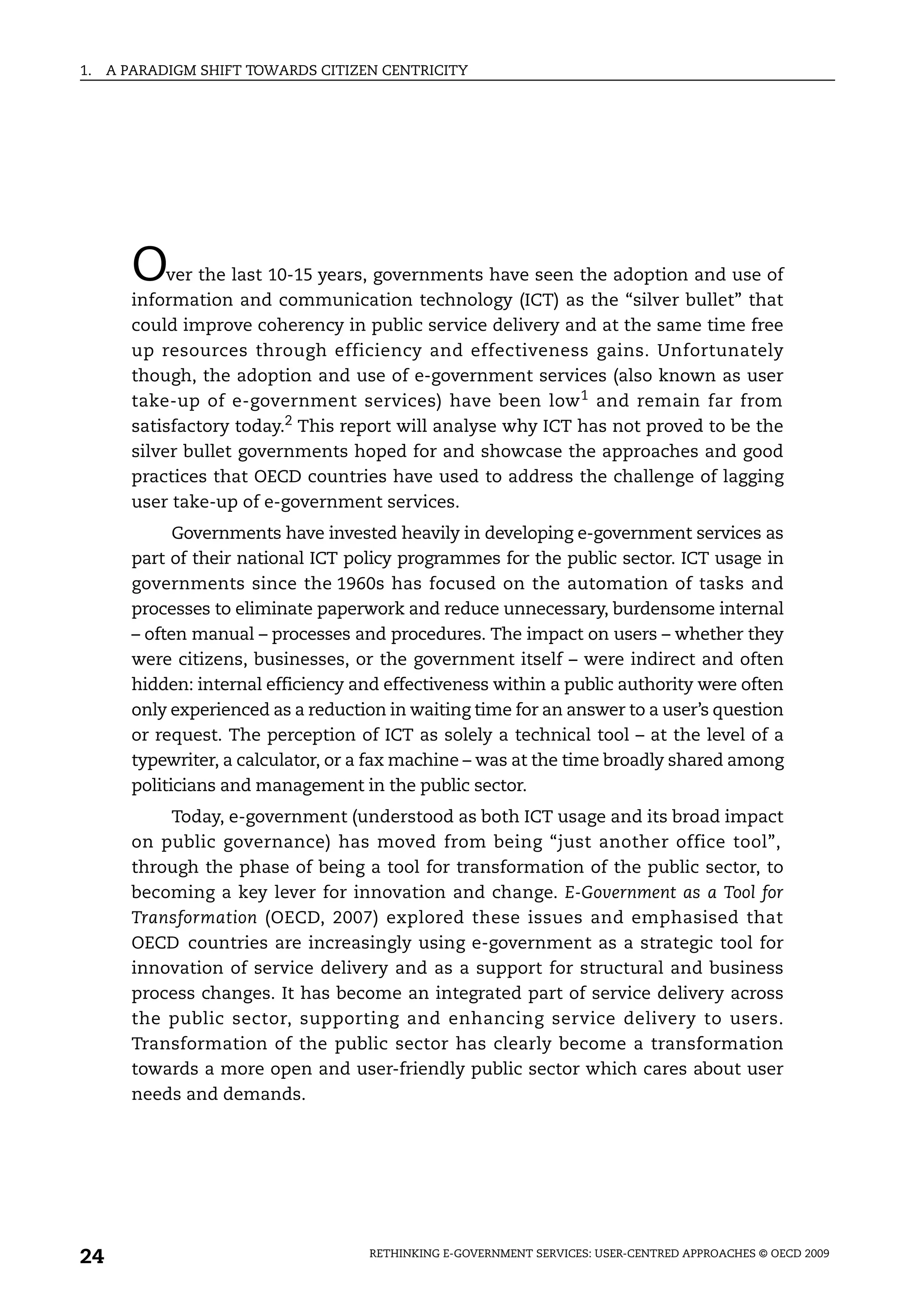 1.   A PARADIGM SHIFT TOWARDS CITIZEN CENTRICITY




        O    ver the last 10-15 years, governments have seen the adoption and use of
        information and communication technology (ICT) as the “silver bullet” that
        could improve coherency in public service delivery and at the same time free
        up resources through efficiency and effectiveness gains. Unfortunately
        though, the adoption and use of e-government services (also known as user
        take-up of e-government services) have been low 1 and remain far from
        satisfactory today.2 This report will analyse why ICT has not proved to be the
        silver bullet governments hoped for and showcase the approaches and good
        practices that OECD countries have used to address the challenge of lagging
        user take-up of e-government services.
              Governments have invested heavily in developing e-government services as
        part of their national ICT policy programmes for the public sector. ICT usage in
        governments since the 1960s has focused on the automation of tasks and
        processes to eliminate paperwork and reduce unnecessary, burdensome internal
        – often manual – processes and procedures. The impact on users – whether they
        were citizens, businesses, or the government itself – were indirect and often
        hidden: internal efficiency and effectiveness within a public authority were often
        only experienced as a reduction in waiting time for an answer to a user’s question
        or request. The perception of ICT as solely a technical tool – at the level of a
        typewriter, a calculator, or a fax machine – was at the time broadly shared among
        politicians and management in the public sector.
            Today, e-government (understood as both ICT usage and its broad impact
        on public governance) has moved from being “just another office tool”,
        through the phase of being a tool for transformation of the public sector, to
        becoming a key lever for innovation and change. E-Government as a Tool for
        Transformation (OECD, 2007) explored these issues and emphasised that
        OECD countries are increasingly using e-government as a strategic tool for
        innovation of service delivery and as a support for structural and business
        process changes. It has become an integrated part of service delivery across
        the public sector, supporting and enhancing service delivery to users.
        Transformation of the public sector has clearly become a transformation
        towards a more open and user-friendly public sector which cares about user
        needs and demands.




24                                   RETHINKING E-GOVERNMENT SERVICES: USER-CENTRED APPROACHES © OECD 2009
 