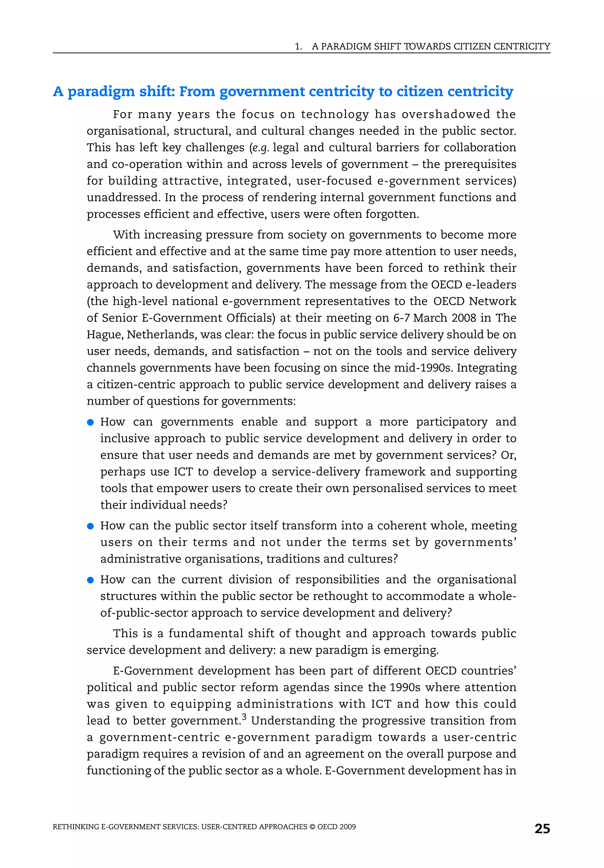 1.   A PARADIGM SHIFT TOWARDS CITIZEN CENTRICITY




A paradigm shift: From government centricity to citizen centricity
            For many years the focus on technology has overshadowed the
       organisational, structural, and cultural changes needed in the public sector.
       This has left key challenges (e.g. legal and cultural barriers for collaboration
       and co-operation within and across levels of government – the prerequisites
       for building attractive, integrated, user-focused e-government services)
       unaddressed. In the process of rendering internal government functions and
       processes efficient and effective, users were often forgotten.
             With increasing pressure from society on governments to become more
       efficient and effective and at the same time pay more attention to user needs,
       demands, and satisfaction, governments have been forced to rethink their
       approach to development and delivery. The message from the OECD e-leaders
       (the high-level national e-government representatives to the OECD Network
       of Senior E-Government Officials) at their meeting on 6-7 March 2008 in The
       Hague, Netherlands, was clear: the focus in public service delivery should be on
       user needs, demands, and satisfaction – not on the tools and service delivery
       channels governments have been focusing on since the mid-1990s. Integrating
       a citizen-centric approach to public service development and delivery raises a
       number of questions for governments:
       ●   How can governments enable and support a more participatory and
           inclusive approach to public service development and delivery in order to
           ensure that user needs and demands are met by government services? Or,
           perhaps use ICT to develop a service-delivery framework and supporting
           tools that empower users to create their own personalised services to meet
           their individual needs?
       ●   How can the public sector itself transform into a coherent whole, meeting
           users on their terms and not under the terms set by governments’
           administrative organisations, traditions and cultures?
       ●   How can the current division of responsibilities and the organisational
           structures within the public sector be rethought to accommodate a whole-
           of-public-sector approach to service development and delivery?
            This is a fundamental shift of thought and approach towards public
       service development and delivery: a new paradigm is emerging.
            E-Government development has been part of different OECD countries’
       political and public sector reform agendas since the 1990s where attention
       was given to equipping administrations with ICT and how this could
       lead to better government.3 Understanding the progressive transition from
       a government-centric e-government paradigm towards a user-centric
       paradigm requires a revision of and an agreement on the overall purpose and
       functioning of the public sector as a whole. E-Government development has in



RETHINKING E-GOVERNMENT SERVICES: USER-CENTRED APPROACHES © OECD 2009
                                                                                                    25
 