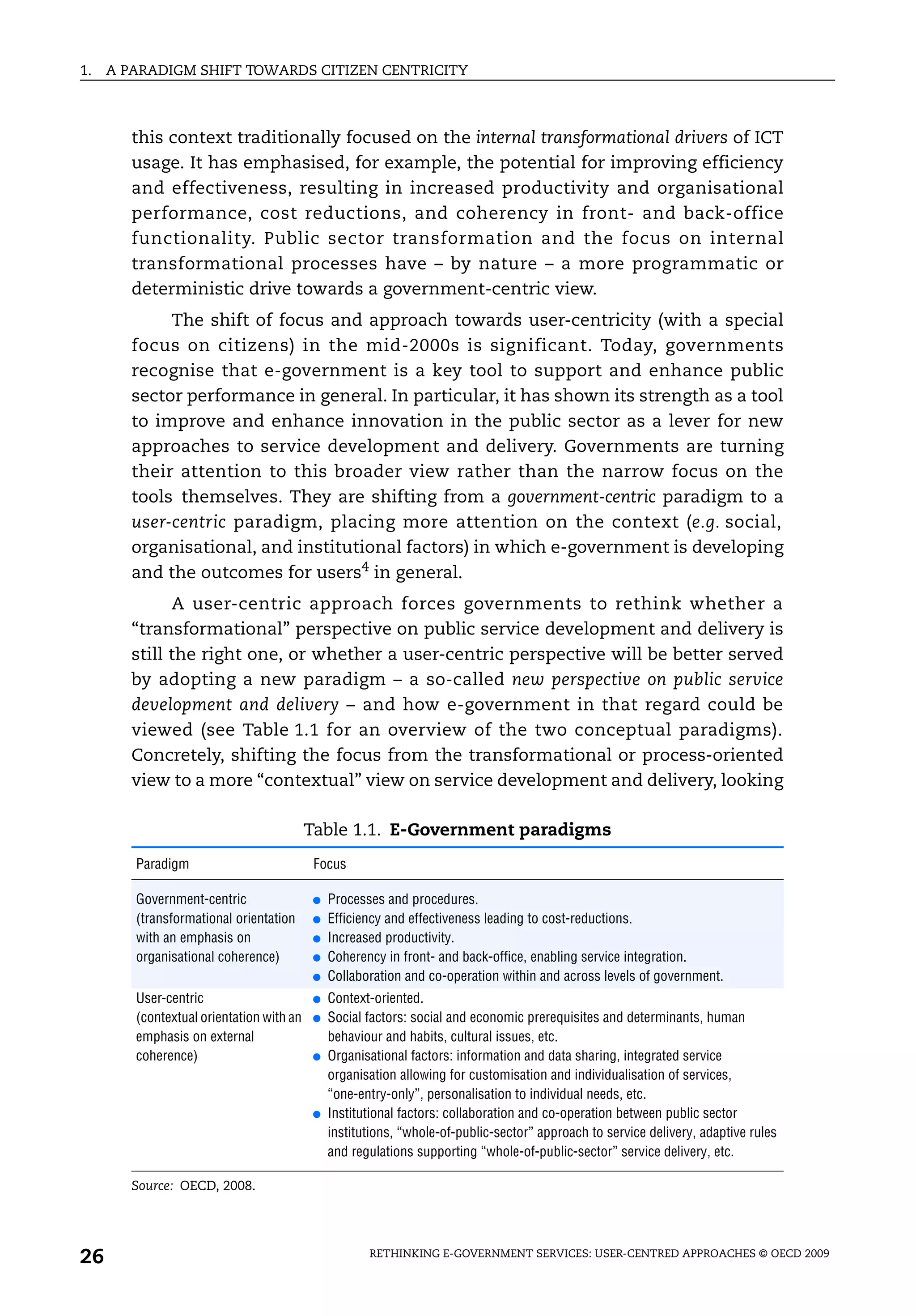 1.   A PARADIGM SHIFT TOWARDS CITIZEN CENTRICITY



        this context traditionally focused on the internal transformational drivers of ICT
        usage. It has emphasised, for example, the potential for improving efficiency
        and effectiveness, resulting in increased productivity and organisational
        performance, cost reductions, and coherency in front- and back-office
        functionality. Public sector transformation and the focus on internal
        transformational processes have – by nature – a more programmatic or
        deterministic drive towards a government-centric view.
             The shift of focus and approach towards user-centricity (with a special
        focus on citizens) in the mid-2000s is significant. Today, governments
        recognise that e-government is a key tool to support and enhance public
        sector performance in general. In particular, it has shown its strength as a tool
        to improve and enhance innovation in the public sector as a lever for new
        approaches to service development and delivery. Governments are turning
        their attention to this broader view rather than the narrow focus on the
        tools themselves. They are shifting from a government-centric paradigm to a
        user-centric paradigm, placing more attention on the context (e.g. social,
        organisational, and institutional factors) in which e-government is developing
        and the outcomes for users4 in general.
              A user-centric approach forces governments to rethink whether a
        “transformational” perspective on public service development and delivery is
        still the right one, or whether a user-centric perspective will be better served
        by adopting a new paradigm – a so-called new perspective on public service
        development and delivery – and how e-government in that regard could be
        viewed (see Table 1.1 for an overview of the two conceptual paradigms).
        Concretely, shifting the focus from the transformational or process-oriented
        view to a more “contextual” view on service development and delivery, looking

                                          Table 1.1. E-Government paradigms
        Paradigm                           Focus

        Government-centric                ●   Processes and procedures.
        (transformational orientation     ●   Efficiency and effectiveness leading to cost-reductions.
        with an emphasis on               ●   Increased productivity.
        organisational coherence)         ●   Coherency in front- and back-office, enabling service integration.
                                          ●   Collaboration and co-operation within and across levels of government.
        User-centric                      ●   Context-oriented.
        (contextual orientation with an   ●   Social factors: social and economic prerequisites and determinants, human
        emphasis on external                  behaviour and habits, cultural issues, etc.
        coherence)                        ●   Organisational factors: information and data sharing, integrated service
                                              organisation allowing for customisation and individualisation of services,
                                              “one-entry-only”, personalisation to individual needs, etc.
                                          ●   Institutional factors: collaboration and co-operation between public sector
                                              institutions, “whole-of-public-sector” approach to service delivery, adaptive rules
                                              and regulations supporting “whole-of-public-sector” service delivery, etc.

        Source: OECD, 2008.




26                                                   RETHINKING E-GOVERNMENT SERVICES: USER-CENTRED APPROACHES © OECD 2009
 