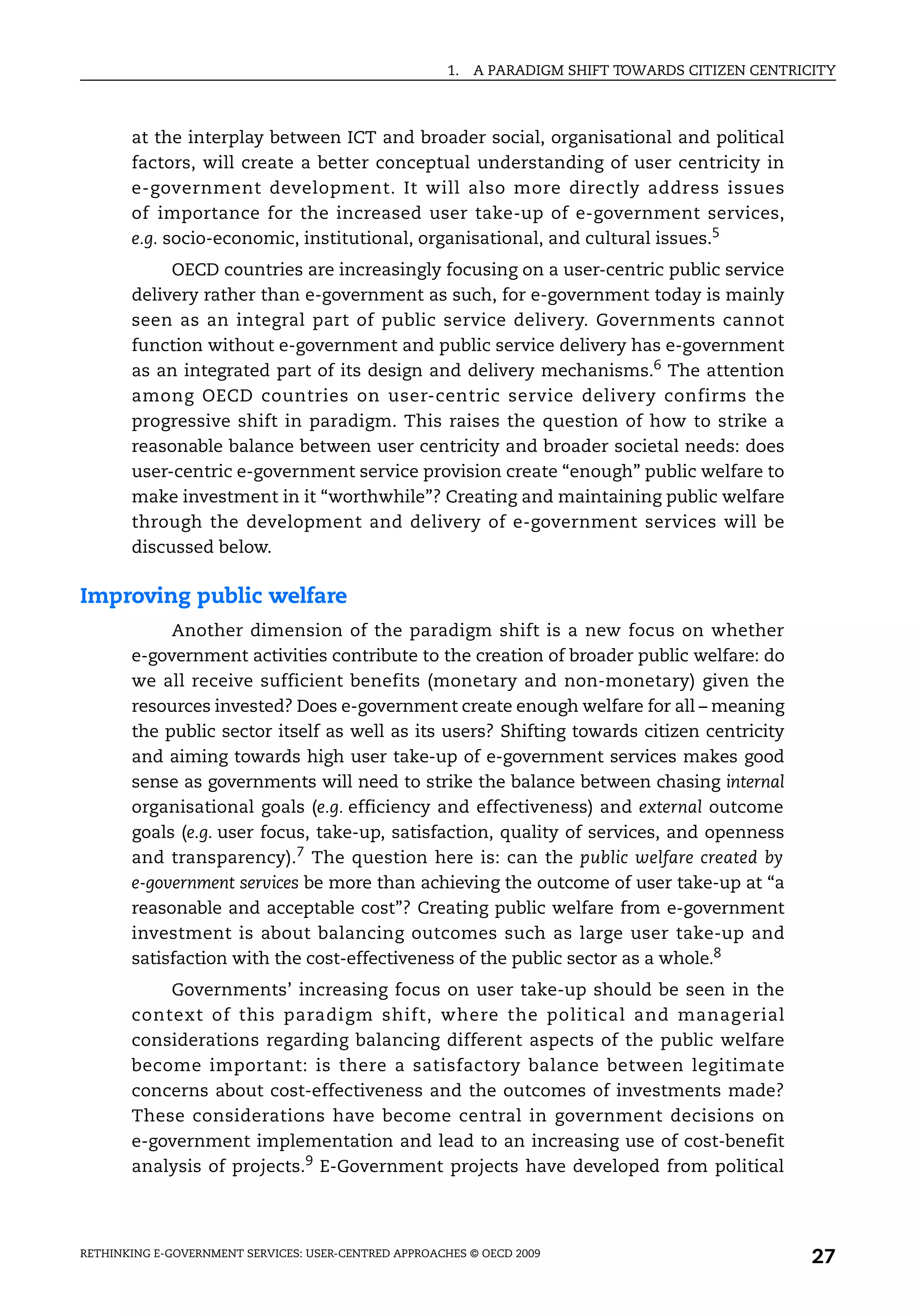 1.   A PARADIGM SHIFT TOWARDS CITIZEN CENTRICITY



       at the interplay between ICT and broader social, organisational and political
       factors, will create a better conceptual understanding of user centricity in
       e-government development. It will also more directly address issues
       of importance for the increased user take-up of e-government services,
       e.g. socio-economic, institutional, organisational, and cultural issues.5
            OECD countries are increasingly focusing on a user-centric public service
       delivery rather than e-government as such, for e-government today is mainly
       seen as an integral part of public service delivery. Governments cannot
       function without e-government and public service delivery has e-government
       as an integrated part of its design and delivery mechanisms.6 The attention
       among OECD countries on user-centric service delivery confirms the
       progressive shift in paradigm. This raises the question of how to strike a
       reasonable balance between user centricity and broader societal needs: does
       user-centric e-government service provision create “enough” public welfare to
       make investment in it “worthwhile”? Creating and maintaining public welfare
       through the development and delivery of e-government services will be
       discussed below.

Improving public welfare
            Another dimension of the paradigm shift is a new focus on whether
       e-government activities contribute to the creation of broader public welfare: do
       we all receive sufficient benefits (monetary and non-monetary) given the
       resources invested? Does e-government create enough welfare for all – meaning
       the public sector itself as well as its users? Shifting towards citizen centricity
       and aiming towards high user take-up of e-government services makes good
       sense as governments will need to strike the balance between chasing internal
       organisational goals (e.g. efficiency and effectiveness) and external outcome
       goals (e.g. user focus, take-up, satisfaction, quality of services, and openness
       and transparency).7 The question here is: can the public welfare created by
       e-government services be more than achieving the outcome of user take-up at “a
       reasonable and acceptable cost”? Creating public welfare from e-government
       investment is about balancing outcomes such as large user take-up and
       satisfaction with the cost-effectiveness of the public sector as a whole.8
           Governments’ increasing focus on user take-up should be seen in the
       context of this paradigm shift, where the political and managerial
       considerations regarding balancing different aspects of the public welfare
       become important: is there a satisfactory balance between legitimate
       concerns about cost-effectiveness and the outcomes of investments made?
       These considerations have become central in government decisions on
       e-government implementation and lead to an increasing use of cost-benefit
       analysis of projects.9 E-Government projects have developed from political



RETHINKING E-GOVERNMENT SERVICES: USER-CENTRED APPROACHES © OECD 2009
                                                                                                    27
 